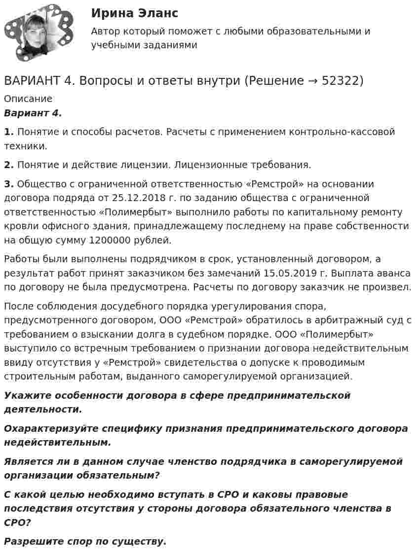      
            Описание
            Вариант 4. 1.             Понятие и способы расчетов. Расчеты с применением контрольно-кассовой техники. 2. Понятие и действие лицензии. Лицензионные требования. 3. Общество с ограниченной ответственностью «Ремстрой» на основании договора подряда от 25.12.2018 г. по заданию общества с ограниченной ответственностью «Полимербыт» выполнило работы по капитальному ремонту кровли офисного здания, принадлежащему последнему на праве собственности на общую сумму 1200000 рублей. 	Работы были выполнены подрядчиком в срок, установленный договором, а результат работ принят заказчиком без замечаний 15.05.2019 г. Выплата аванса по договору не была предусмотрена. Расчеты по договору заказчик не произвел. 	После соблюдения досудебного порядка урегулирования спора, предусмотренного договором, ООО «Ремстрой» обратилось в арбитражный суд с требованием о взыскании долга в судебном порядке. ООО «Полимербыт» выступило со встречным требованием о признании договора недействительным ввиду отсутствия у «Ремстрой» свидетельства о допуске к проводимым строительным работам, выданного саморегулируемой организацией. Укажите особенности договора в сфере предпринимательской деятельности. Охарактеризуйте специфику признания предпринимательского договора недействительным. Является ли в данном случае членство подрядчика в саморегулируемой организации обязательным? С какой целью необходимо вступать в СРО и каковы правовые последствия отсутствия у стороны договора обязательного членства в СРО? Разрешите спор по существу.  
            
            
            Вариант 46 Контрольная работа по Безопасности жизнедеятельностиВАРИАНТ 4. Вопросы и ответы внутриВариант 4 все задачи. 4. Водный раствор содержит 577 г серной кислоты в 1 литре, плотность раствора 1,335 г/мл. Определить массовую долю серной кислоты.*️⃣ Вариант 4. Гражданское право: ситуацииВариант 4 Задание 1. Перепишите предложения. Вставьте инфинитив в нужной форме и переведите предложение на русский язык. 10. The crime ... by Scotland Yard occurred on the Thames. (to investigate) A. to investigate C. to have been investigated E. to have been investigatingвариант 4 задание и ответы внутривариант 4 - Контрольная работа по бух.учетуВариант 3 Тема 4. Образование и развитие Русского (Московского) централизованного государства 4.3. Московское государство в XVI в.Вариант 3. Тема: Денежные системы и тенденции их развития. Денежно-кредитная политика государства. Оглавление Изучите ежегодные документы: · Основные направления единой государственной денежно-кредитной политики на …. период (содержащие данные за 2-3 прошедших года и плановый период);*️⃣ Вариант 3. Экономика: ситуации Вариант 4 ВАРИАНТ 4 Вариант 4 1-8. Мыльная пленка толщиной 0,3 мкм освещается белым светом под углом падения 0° и рассматривается в отраженных лучах. Каким цветом будет при этом окрашена пленка, если показатель преломления пленки n = 1,33?. Вариант 4 1) Предприниматель взял в банке ссуду на 3 года под процентную ставку 25% годовых. Определить, во сколько раз к концу срока сумма долга будет больше выданной банком суммы, если банк начисляет простые проценты.