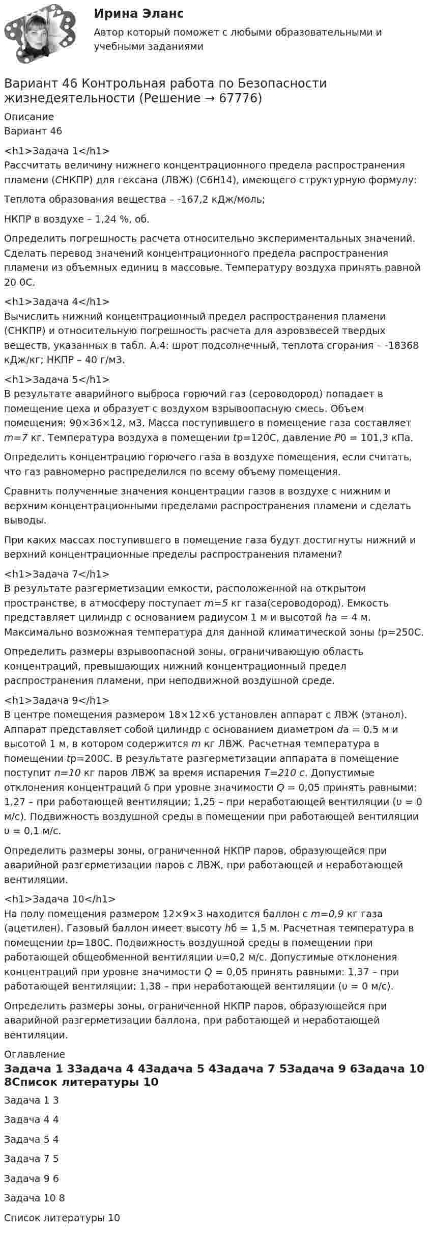      
            Описание
            Вариант 46<h1>Задача 1</h1>	Рассчитать величину нижнего концентрационного предела распространения пламени (СНКПР) для гексана (ЛВЖ) (С6Н14), имеющего структурную формулу:	Теплота образования вещества – -167,2 кДж/моль;	НКПР в воздухе – 1,24 %, об.	Определить погрешность расчета относительно экспериментальных значений. Сделать перевод значений концентрационного предела распространения пламени из объемных единиц в массовые. Температуру воздуха принять равной 20 0С.<h1>Задача 4</h1>	Вычислить нижний концентрационный предел распространения пламени (СНКПР) и относительную погрешность расчета для аэровзвесей твердых веществ, указанных в табл. А.4: шрот подсолнечный, теплота сгорания – -18368 кДж/кг; НКПР – 40 г/м3.<h1>Задача 5</h1>	В результате аварийного выброса горючий газ (сероводород) попадает в помещение цеха и образует с воздухом взрывоопасную смесь. Объем помещения: 90×36×12, м3. Масса поступившего в помещение газа составляет m=7 кг. Температура воздуха в помещении tp=120С, давление Р0 = 101,3 кПа.	Определить концентрацию горючего газа в воздухе помещения, если считать, что газ равномерно распределился по всему объему помещения. 	Сравнить полученные значения концентрации газов в воздухе с нижним и верхним концентрационными пределами распространения пламени и сделать выводы. 	При каких массах поступившего в помещение газа будут достигнуты нижний и верхний концентрационные пределы распространения пламени?<h1>Задача 7</h1>	В результате разгерметизации емкости, расположенной на открытом пространстве, в атмосферу поступает m=5 кг газа(сероводород). Емкость представляет цилиндр с основанием радиусом 1 м и высотой ha = 4 м. Максимально возможная температура для данной климатической зоны tp=250С.	Определить размеры взрывоопасной зоны, ограничивающую область концентраций, превышающих нижний концентрационный предел распространения пламени, при неподвижной воздушной среде.<h1>Задача 9</h1>	В центре помещения размером 18×12×6 установлен аппарат с ЛВЖ (этанол). Аппарат представляет собой цилиндр с основанием диаметром da = 0,5 м и высотой 1 м, в котором содержится m кг ЛВЖ. Расчетная температура в помещении tp=200С. В результате разгерметизации аппарата в помещение поступит n=10 кг паров ЛВЖ за время испарения Т=210 с. Допустимые отклонения концентраций δ при уровне значимости Q = 0,05 принять равными: 1,27 – при работающей вентиляции; 1,25 – при неработающей вентиляции (υ = 0 м/с). Подвижность воздушной среды в помещении при работающей вентиляции υ = 0,1 м/с.	Определить размеры зоны, ограниченной НКПР паров, образующейся при аварийной разгерметизации паров с ЛВЖ, при работающей и неработающей вентиляции.<h1>Задача 10</h1>	На полу помещения размером 12×9×3 находится баллон с m=0,9 кг газа (ацетилен). Газовый баллон имеет высоту hб = 1,5 м. Расчетная температура в помещении tр=180С. Подвижность воздушной среды в помещении при работающей общеобменной вентиляции υ=0,2 м/с. Допустимые отклонения концентраций при уровне значимости Q = 0,05 принять равными: 1,37 – при работающей вентиляции; 1,38 – при неработающей вентиляции (υ = 0 м/с).	Определить размеры зоны, ограниченной НКПР паров, образующейся при аварийной разгерметизации баллона, при работающей и неработающей вентиляции. 
            Оглавление
            Задача 1	3Задача 4	4Задача 5	4Задача 7	5Задача 9	6Задача 10	8Список литературы	10  
            
            
            Вариант 4 1. Формой временного союза суверенных государств, добровольно объединившихся для достижения какой-либо цели, является: а) конституционная федерация; б) конфедерация; в) унитарное государство; г) договорная федерация.Вариант 46 Контрольная работа по Безопасности жизнедеятельностиВАРИАНТ 4. Вопросы и ответы внутриВариант 4 все задачи. 4. Водный раствор содержит 577 г серной кислоты в 1 литре, плотность раствора 1,335 г/мл. Определить массовую долю серной кислоты.*️⃣ Вариант 4. Гражданское право: ситуацииВариант 4 Задание 1. Перепишите предложения. Вставьте инфинитив в нужной форме и переведите предложение на русский язык. 10. The crime ... by Scotland Yard occurred on the Thames. (to investigate) A. to investigate C. to have been investigated E. to have been investigatingвариант 4 задание и ответы внутриВариант 3 Тема 14 СССР в период Второй мировой и Великой Отечественной войн Задание. Заполните таблицу «Основные периоды Великой Отечественной войны».Вариант 3 Тема 4. Образование и развитие Русского (Московского) централизованного государства 4.3. Московское государство в XVI в.Вариант 3. Тема: Денежные системы и тенденции их развития. Денежно-кредитная политика государства. Оглавление Изучите ежегодные документы: · Основные направления единой государственной денежно-кредитной политики на …. период (содержащие данные за 2-3 прошедших года и плановый период);*️⃣ Вариант 3. Экономика: ситуации Вариант 4 ВАРИАНТ 4 Вариант 4 1-8. Мыльная пленка толщиной 0,3 мкм освещается белым светом под углом падения 0° и рассматривается в отраженных лучах. Каким цветом будет при этом окрашена пленка, если показатель преломления пленки n = 1,33?