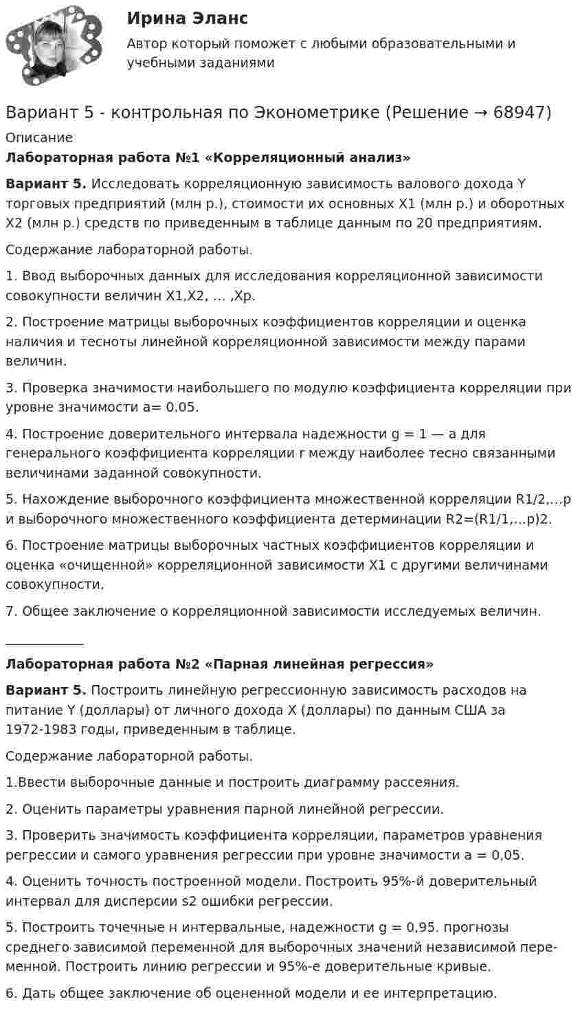    
            Описание
            Лабораторная работа №1 «Корреляционный анализ»Вариант 5. Исследовать корреляционную зависимость валового дохода Y торговых предприятий (млн р.), стоимости их основных Х1 (млн р.) и оборотных Х2 (млн р.) средств по приведенным в таблице данным по 20 предприятиям.	Содержание лабораторной работы.	1. Ввод выборочных данных для исследования корреляционной зависимости совокупности величин Х1,Х2, … ,Хр.	2. Построение матрицы выборочных коэффициентов корреляции и оценка наличия и тесноты линейной корреляционной зависимости между па­рами величин.	3. Проверка значимости наибольшего по модулю коэффициента корреляции при уровне значимости a= 0,05.	4. Построение доверительного интервала надежности g = 1 — a для генерального коэффициента корреляции r между наиболее тесно связанными величинами заданной совокупности.	5. Нахождение выборочного коэффициента множественной корреляции R1/2,…р и выборочного множественного коэффициента детерминации R2=(R1/1,…р)2.	6. Построение матрицы выборочных частных коэффициентов корреляции и оценка «очищенной» корреляционной зависимости X1 с другими величинами совокупности.	7. Общее заключение о корреляционной зависимости исследуемых величин.____________Лабораторная работа №2 «Парная линейная регрессия»Вариант 5. Построить линейную регрессионную зависимость расходов на питание Y (доллары) от личного дохода Х (доллары) по данным США за 1972-1983 годы, приведенным в таблице.	Содержание лабораторной работы.	1.Ввести выборочные данные и построить диаграмму рассеяния.	2. Оценить параметры уравнения парной линейной регрессии.	3. Проверить значимость коэффициента корреляции, параметров уравнения регрессии и самого уравнения регрессии при уровне значимости a = 0,05.	4. Оценить точность построенной модели. Построить 95%-й доверительный интервал для дисперсии s2 ошибки регрессии.	5. Построить точечные н интервальные, надежности g = 0,95. прогнозы среднего зависимой переменной для выборочных значений независимой пере­менной. Построить линию регрессии и 95%-е доверительные кривые.	6. Дать общее заключение об оцененной модели и ее интерпретацию.   
            
            
            Вариант 55 Вариант 5 - контрольная по ЭконометрикеВариант 5 Тело двигалось прямолинейно вдоль некоторой оси. Зависимость координаты тела от времени, полученная в коде эксперимента имеет следующий табличный вид:ВАРИАНТ 5 Упр. 1. Формы Continuous (Present, Past, Future) u Perfect (Present, Past, Future) в действительном (Active) и страдательном (Passive) залогах.Вариант 5 (У -Я) - Контрольная работа по юриспруденцииВариант 6 1. Монохроматический свет (λ = 0,5 мкм) падает нормально на стеклянный клин (n = 1,5). Найти угол клина, если расстояние между двумя соседними полосами в отраженном свете d = 0,1 мм.ВАРИАНТ 6БЛОК 1: Ответьте коротко на вопросы по каждому разделу дисциплины...вариант 4 задание и ответы внутривариант 4 - Контрольная работа по бух.учетуВариант 4 - Контрольная работа по материаловедениюВариант 4 - Контрольная работа по метрологии и стандартизации	Вариант 4 . Контрольная работа по (Микроэкономика)вариант 4 - Контрольная работа по правуВариант 4 -  Расчет типового варианта