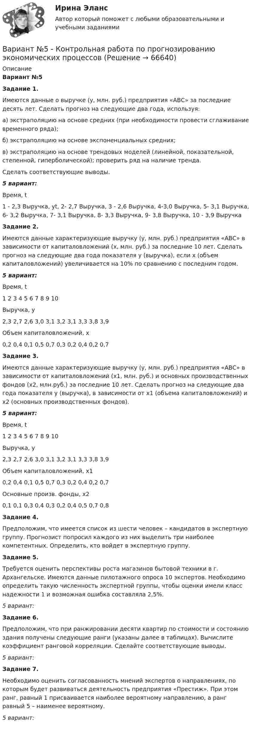     
            Описание
            Вариант №5	Задание 1.	Имеются данные о выручке (у, млн. руб.) предприятия «АВС» за последние десять лет. Сделать прогноз на следующие два года, используя:	а) экстраполяцию на основе средних (при необходимости провести сглаживание временного ряда);	б) экстраполяцию на основе экспоненциальных средних;	в) экстраполяцию на основе трендовых моделей (линейной, показательной, степенной, гиперболической); проверить ряд на наличие тренда.	Сделать соответствующие выводы. 5 вариант:  Время, t 1 - 2,3 Выручка, уt, 2- 2,7 Выручка, 3 -  2,6 Выручка,  4-3,0 Выручка, 5- 3,1 Выручка, 6- 3,2 Выручка, 7- 3,1 Выручка, 8- 3,3 Выручка, 9-  3,8 Выручка,  10 - 3,9 Выручка Задание 2. 	Имеются данные характеризующие выручку (у, млн. руб.) предприятия «АВС» в зависимости от капиталовложений (х, млн. руб.) за последние 10 лет. Сделать прогноз на следующие два года показателя у (выручка), если х (объем капиталовложений) увеличивается на 10% по сравнению с последним годом. 5 вариант:  Время, t 1 2 3 4 5 6 7 8 9 10   Выручка, у 2,3 2,7 2,6 3,0 3,1 3,2 3,1 3,3 3,8 3,9   	Объем капиталовложений, х 0,2 0,4 0,1 0,5 0,7 0,3 0,2 0,4 0,2 0,7 Задание 3. 	Имеются данные характеризующие выручку (у, млн. руб.) предприятия «АВС» в зависимости от капиталовложений (х1, млн. руб.) и основных производственных фондов (х2, млн.руб.) за последние 10 лет. Сделать прогноз на следующие два года показателя у (выручка), в зависимости от х1 (объема капиталовложений) и х2 (основных производственных фондов). 5 вариант:  Время, t 1 2 3 4 5 6 7 8 9 10   Выручка, у 2,3 2,7 2,6 3,0 3,1 3,2 3,1 3,3 3,8 3,9   	Объем капиталовложений, х1 0,2 0,4 0,1 0,5 0,7 0,3 0,2 0,4 0,2 0,7   	Основные произв. фонды, х2 0,1 0,1 0,3 0,4 0,3 0,2 0,4 0,5 0,7 0,8  Задание 4.	Предположим, что имеется список из шести человек – кандидатов в экспертную группу. Прогнозист попросил каждого из них выделить три наиболее компетентных. Определить, кто войдет в экспертную группу. Задание 5.	Требуется оценить перспективы роста магазинов бытовой техники в г. Архангельске. Имеются данные пилотажного опроса 10 экспертов. Необходимо определить такую численность экспертной группы, чтобы оценки имели класс надежности 1 и возможная ошибка составляла 2,5%. 5  вариант: Задание 6.	Предположим, что при ранжировании десяти квартир по стоимости и состоянию здания получены следующие ранги (указаны далее в таблицах). Вычислите коэффициент ранговой корреляции. Сделайте соответствующие выводы. 5  вариант: Задание 7.	Необходимо оценить согласованность мнений экспертов о направлениях, по которым будет развиваться деятельность предприятия «Престиж». При этом ранг, равный 1 присваивается наиболее вероятному направлению, а ранг равный 5 – наименее вероятному.  5  вариант:    
            
            
            Вариант № 4. Пневмоцилиндр 2 Пневмоцилиндр - исполнительное устройство пневмопривода. В пневмоцилиндрах энергия сжатого воздуха преобразуется в механическую.Вариант №5 - Контрольная работа по прогнозированию экономических процессов Вариант №5- Микроэкономика -Практическое задание 1-6Вариант №6Вариант № 6 1. Прочитайте и сделайте письменный перевод следующего радиотелефонного разговора: - Stockholm port. This is «Murmansk». Question: Is pilotage compulsory in your port? Over. - «Murmansk». This is Stockholm port. Answer. Yes, pilotage is compulsory. Ques¬tion: What are you calling at Stockholm port for? Over.Вариант №6  1.Спишите диалог, переведите его на русский язык.  -	Добрый день, господин Шмидт! Я очень рад встретиться с Вами!Вариант №6- Микроэкономика -Практическое задание 1-6ВАРИАНТ №3 - КР ПО ЮРИСПРУДЕНЦИИВариант №3- Микроэкономика -Практическое задание 1-6Вариант №3. На основе условных данных таблицы 27, на 50 таможенных постах за отчетный период, провести анализ вариации величины таможенных сборов (тыс. руб.) с товаров, перемещенных через таможенную границу, собранных таможенными постами. Вариант №3 - По вариантам, представленным в таблице 28, используя эмпирические данные таможенной статистики, Вариант №3. По данным таблицы 25 определить индексы цен, физического объема и стоимости импорта, а также условий торговли (по сравнению с данными по экспорту из методических указаний). Вариант №3 по  предпринимательской деятельностиВариант №4