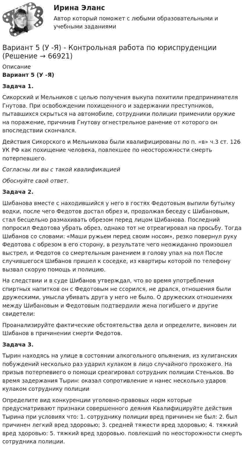     
            Описание
            Вариант 5 (У -Я)Задача 1. Сикорский и Мельников с целью получения выкупа похитили предпринимателя Гнутова. При освобождении похищенного и задержании преступников, пытавшихся скрыться на автомобиле, сотрудники полиции применили оружие на поражение, причинив Гнутову огнестрельное ранение от которого он впоследствии скончался.Действия Сикорского и Мельникова были квалифицированы по п. «в» ч.3 ст. 126 УК РФ как похищение человека, повлекшее по неосторожности смерть потерпевшего. Согласны ли вы с такой квалификацией Обоснуйте свой ответ.Задача 2. Шибанова вместе с находившийся у него в гостях Федотовым выпили бутылку водки, после чего Федотов достал обрез и, продолжая беседу с Шибановым, стал бесцельно размахивать обрезом перед лицом Шибанова. Последний попросил Федотова убрать обрез, однако тот не отреагировал на просьбу. Тогда Шибанов со словами: «Маши ружьем перед своим носом», резко повернул руку Федотова с обрезом в его сторону, в результате чего неожиданно произошел выстрел, и Федотов со смертельным ранением в голову упал на пол После случившегося Шибанов пришел к соседке, из квартиры которой по телефону вызвал скорую помощь и полицию.На следствии и в суде Шибанов утверждал, что во время употребления спиртных напитков он с Федотовым не ссорился, не дрался, отношения были дружескими, умысла убивать друга у него не было. О дружеских отношениях между Шибановым и Федотовым подтвердили жена погибшего и другие свидетели:Проанализируйте фактические обстоятельства дела и определите, виновен ли Шибанов в причинении смерти Федотов.Задача 3. Тырин находясь на улице в состоянии алкогольного опьянения, из хулиганских побуждений несколько раз ударил кулаком в лицо случайного прохожего. На призыв потерпевиего о помощи среагировал сотрудник полиции Стеньков. Во время задержания Тырин: оказал сопротивление и нанес несколько ударов кулаком сотруднику полицииОпределите вид конкуренции уголовно-правовых норм которые предусматривают признаки совершенного деяния Квалифицируйте действия Тырина при условиях что: 1. сотруднику полиции вред причинен не был: 2. был причинен легкий вред здоровью; 3. средней тяжести вред здоровью; 4. тяжкий вред здоровью: 5. тяжкий вред здоровью. повлекший по неосторожности смерть сотрудника полиции.   
            
            
            ВАРИАНТ 5 Упр. 1. Формы Continuous (Present, Past, Future) u Perfect (Present, Past, Future) в действительном (Active) и страдательном (Passive) залогах.Вариант 5 (У -Я) - Контрольная работа по юриспруденцииВариант 6 1. Монохроматический свет (λ = 0,5 мкм) падает нормально на стеклянный клин (n = 1,5). Найти угол клина, если расстояние между двумя соседними полосами в отраженном свете d = 0,1 мм.ВАРИАНТ 6БЛОК 1: Ответьте коротко на вопросы по каждому разделу дисциплины...Вариант 6. Задача 1. Дать шифр нефти по ГОСТ Р-51858-2002, имеющей следующие показатели качества: S=0,72 %; Т=53,2 %; М=27 %; И=92 %; П=6,1 %. Задача 2. Расшифровать шифр нефти 13422.Вариант 6. Задача 1. Определить процентный состав авиабензина с ОЧ 96,8, если этот авиабензин состоит из базового бензина с ОЧ 90 и алкилата с ОЧ 100.  Задача 2. Расшифруйте марку нефтяного кокса КЗ-16 и марку битума ББГ.ВАРИАНТ 6 - Контрольная по Управлению организациейВариант 4 - Контрольная работа по метрологии и стандартизации	Вариант 4 . Контрольная работа по (Микроэкономика)вариант 4 - Контрольная работа по правуВариант 4 -  Расчет типового вариантаВариант 4. СодержаниеВариант 55 Вариант 5 - контрольная по Эконометрике