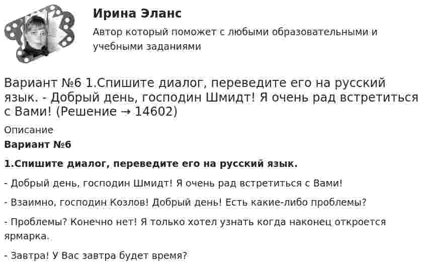      
          Описание
          Вариант №6 1.Спишите диалог, переведите его на русский язык. -      Добрый день, господин Шмидт! Я очень рад встретиться с Вами!-      Взаимно, господин Козлов! Добрый день! Есть какие-либо проблемы?-      Проблемы? Конечно нет! Я только хотел узнать когда наконец откроется ярмарка.-      Завтра! У Вас завтра будет время?  
            
            
            Вариант № 6 1. Прочитайте и сделайте письменный перевод следующего радиотелефонного разговора: - Stockholm port. This is «Murmansk». Question: Is pilotage compulsory in your port? Over. - «Murmansk». This is Stockholm port. Answer. Yes, pilotage is compulsory. Ques¬tion: What are you calling at Stockholm port for? Over.Вариант №6  1.Спишите диалог, переведите его на русский язык.  -	Добрый день, господин Шмидт! Я очень рад встретиться с Вами!Вариант №6- Микроэкономика -Практическое задание 1-6вариант № 6 Тема: Способы вовлечения студентов в социально значимую, профессионально ориентированную волонтерскую деятельность.Вариант №7Вариант № 7 1. На цилиндр, который может вращаться вокруг горизонтальной оси, намотана нить. К её концу привязали грузик и предоставили ему возможность опускаться. Двигаясь равноускоренно, грузик за 4 с опустился на 1,5 м. Вариант №7- Микроэкономика -Практическое задание 1-6Вариант №3. По данным таблицы 25 определить индексы цен, физического объема и стоимости импорта, а также условий торговли (по сравнению с данными по экспорту из методических указаний). Вариант №3 по  предпринимательской деятельностиВариант №4Вариант №4- Микроэкономика -Практическое задание 1-6Вариант № 4. Пневмоцилиндр 2 Пневмоцилиндр - исполнительное устройство пневмопривода. В пневмоцилиндрах энергия сжатого воздуха преобразуется в механическую.Вариант №5 - Контрольная работа по прогнозированию экономических процессов Вариант №5- Микроэкономика -Практическое задание 1-6