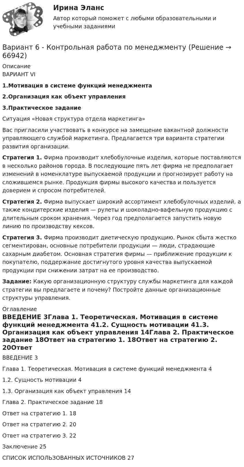     
            Описание
            ВАРИАНТ VI1.Мотивация в системе функций менеджмента2.Организация как объект управления3.Практическое заданиеСитуация «Новая структура отдела маркетинга»Вас пригласили участвовать в конкурсе на замещение вакантной должности управляющего службой маркетинга. Предлагается три варианта стратегии развития организации.Стратегия 1. Фирма производит хлебобулочные изделия, которые поставляются в несколько районов города. В последующие пять лет фирма не предполагает изменений в номенклатуре выпускаемой продукции и прогнозирует работу на сложившемся рынке. Продукция фирмы высокого качества и пользуется доверием и спросом потребителей.Стратегия 2. Фирма выпускает широкий ассортимент хлебобулочных изделий, а также кондитерские изделия — рулеты и шоколадно-вафельную продукцию с длительным сроком хранения. Через год предполагается запустить новую линию по производству кексов.Стратегия 3. Фирма производит диетическую продукцию. Рынок сбыта жестко сегментирован, основные потребители продукции — люди, страдающие сахарным диабетом. Основная стратегия фирмы — приближение продукции к покупателю, поддержание достигнутого уровня качества выпускаемой продукции при снижении затрат на ее производство.Задание: Какую организационную структуру службы маркетинга для каждой стратегии вы предлагаете и почему? Постройте данные организационные структуры управления. 
            Оглавление
            ВВЕДЕНИЕ	3Глава 1. Теоретическая. Мотивация в системе функций менеджмента	41.2. Сущность мотивации	41.3.	Организация как объект управления	14Глава 2. Практическое задание	18Ответ на стратегию 1.	18Ответ на стратегию 2.	20Ответ на стратегию 3.	22Заключение	25СПИСОК ИСПОЛЬЗОВАННЫХ ИСТОЧНИКОВ	27  
            
            
            ВАРИАНТ 6 - Контрольная по Управлению организациейВариант 6 - Контрольная работа по менеджментуВариант 6. Основы лечебной физкультурыВариант 6 – «П» - «С» 1) Даны матрицы A, B, C и число q. Найти матрицу D = AB + qC. 6 q = – 2, A = , B = , C = . 2) Дана система линейных алгебраических уравнений: 6 Найти решение этой системы любым методом.Вариант 6 - решение задачи  Вариант 7 1. Правовые семьи современности: понятие, виды, краткая характе-ристика.Вариант 7. Домашняя контрольная работа №1 для учащихся заочного отделения специальности «Правоведение» по дисциплине «Информационные технологии»Вариант 5 - контрольная по ЭконометрикеВариант 5 Тело двигалось прямолинейно вдоль некоторой оси. Зависимость координаты тела от времени, полученная в коде эксперимента имеет следующий табличный вид:ВАРИАНТ 5 Упр. 1. Формы Continuous (Present, Past, Future) u Perfect (Present, Past, Future) в действительном (Active) и страдательном (Passive) залогах.Вариант 5 (У -Я) - Контрольная работа по юриспруденцииВариант 6 1. Монохроматический свет (λ = 0,5 мкм) падает нормально на стеклянный клин (n = 1,5). Найти угол клина, если расстояние между двумя соседними полосами в отраженном свете d = 0,1 мм.ВАРИАНТ 6БЛОК 1: Ответьте коротко на вопросы по каждому разделу дисциплины...Вариант 6. Задача 1. Дать шифр нефти по ГОСТ Р-51858-2002, имеющей следующие показатели качества: S=0,72 %; Т=53,2 %; М=27 %; И=92 %; П=6,1 %. Задача 2. Расшифровать шифр нефти 13422.