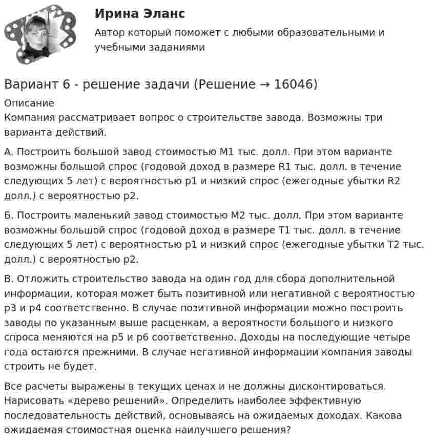     
          Описание
          	Компания рассматривает вопрос о строительстве завода. Возможны три варианта действий.	A. Построить большой завод стоимостью М1 тыс. долл. При этом варианте возможны большой спрос (годовой доход в размере R1 тыс. долл. в течение следующих 5 лет) с вероятностью р1 и низкий спрос (ежегодные убытки R2 долл.) с вероятностью р2.	Б. Построить маленький завод стоимостью М2 тыс. долл. При этом варианте возможны большой спрос (годовой доход в размере Т1 тыс. долл. в течение следующих 5 лет) с вероятностью р1 и низкий спрос (ежегодные убытки Т2 тыс. долл.) с вероятностью р2.	B. Отложить строительство завода на один год для сбора дополнительной информации, которая может быть позитивной или негативной с вероятностью р3 и р4 соответственно. В случае позитивной информации можно построить заводы по указанным выше расценкам, а вероятности большого и низкого спроса меняются на р5 и р6 соответственно. Доходы на последующие четыре года остаются прежними. В случае негативной информации компания заводы строить не будет.	Все расчеты выражены в текущих ценах и не должны дисконтироваться. Нарисовать «дерево решений». Определить наиболее эффективную последовательность действий, основываясь на ожидаемых доходах. Какова ожидаемая стоимостная оценка наилучшего решения?  
            
            
            Вариант 6 – «П» - «С» 1) Даны матрицы A, B, C и число q. Найти матрицу D = AB + qC. 6 q = – 2, A = , B = , C = . 2) Дана система линейных алгебраических уравнений: 6 Найти решение этой системы любым методом.Вариант 6 - решение задачи  Вариант 7 1. Правовые семьи современности: понятие, виды, краткая характе-ристика.Вариант 7. Домашняя контрольная работа №1 для учащихся заочного отделения специальности «Правоведение» по дисциплине «Информационные технологии»Вариант 7 - задача 7Вариант 7  . ЗАДАЧИ МАТЕМАТИКА (Теория вычислительных алгоритмов или теория дискретных функций)Вариант 7 . КОНТРОЛЬНАЯ РАБОТА ЛИДЕРСТВО И КОМАНДНОЕ РАЗВИТИЕВариант 5 (У -Я) - Контрольная работа по юриспруденцииВариант 6 1. Монохроматический свет (λ = 0,5 мкм) падает нормально на стеклянный клин (n = 1,5). Найти угол клина, если расстояние между двумя соседними полосами в отраженном свете d = 0,1 мм.ВАРИАНТ 6БЛОК 1: Ответьте коротко на вопросы по каждому разделу дисциплины...Вариант 6. Задача 1. Дать шифр нефти по ГОСТ Р-51858-2002, имеющей следующие показатели качества: S=0,72 %; Т=53,2 %; М=27 %; И=92 %; П=6,1 %. Задача 2. Расшифровать шифр нефти 13422.Вариант 6. Задача 1. Определить процентный состав авиабензина с ОЧ 96,8, если этот авиабензин состоит из базового бензина с ОЧ 90 и алкилата с ОЧ 100.  Задача 2. Расшифруйте марку нефтяного кокса КЗ-16 и марку битума ББГ.ВАРИАНТ 6 - Контрольная по Управлению организациейВариант 6 - Контрольная работа по менеджменту