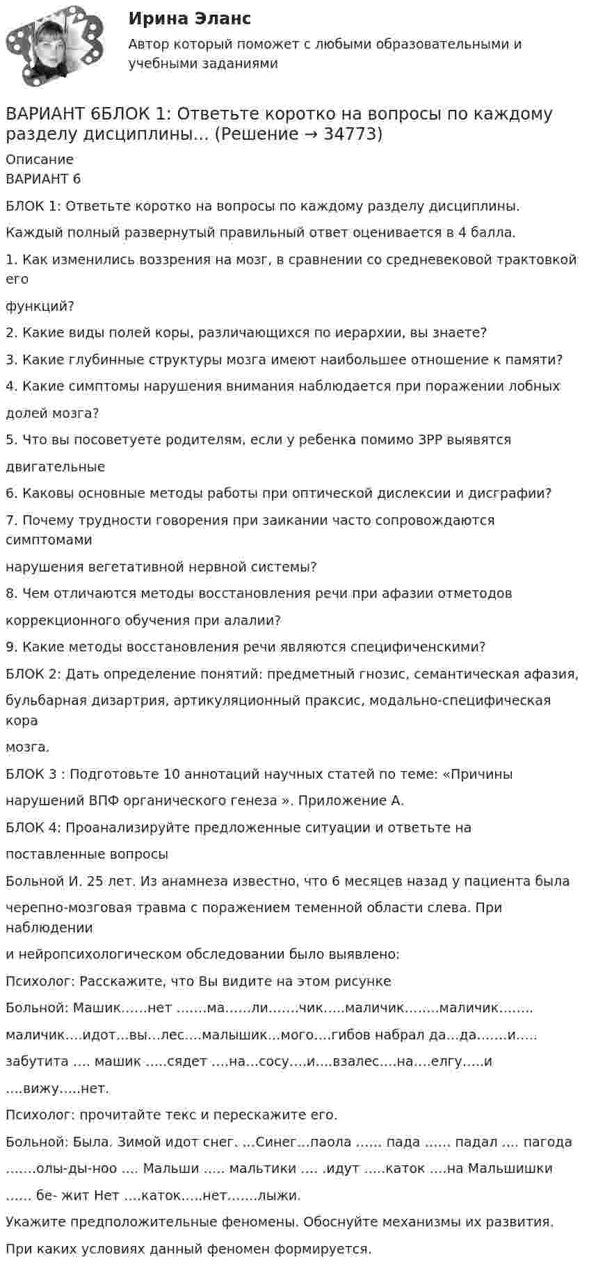      
          Описание
          ВАРИАНТ 6БЛОК 1: Ответьте коротко на вопросы по каждому разделу дисциплины.Каждый полный развернутый правильный ответ оценивается в 4 балла.1. Как изменились воззрения на мозг, в сравнении со средневековой трактовкой егофункций?2. Какие виды полей коры, различающихся по иерархии, вы знаете?3. Какие глубинные структуры мозга имеют наибольшее отношение к памяти?4. Какие симптомы нарушения внимания наблюдается при поражении лобныхдолей мозга?5. Что вы посоветуете родителям, если у ребенка помимо ЗРР выявятсядвигательные6. Каковы основные методы работы при оптической дислексии и дисграфии?7. Почему трудности говорения при заикании часто сопровождаются симптомаминарушения вегетативной нервной системы?8. Чем отличаются методы восстановления речи при афазии отметодовкоррекционного обучения при алалии?9. Какие методы восстановления речи являются специфиченскими?БЛОК 2: Дать определение понятий: предметный гнозис, семантическая афазия,бульбарная дизартрия, артикуляционный праксис, модально-специфическая корамозга.БЛОК 3 : Подготовьте 10 аннотаций научных статей по теме: «Причинынарушений ВПФ органического генеза ». Приложение А.БЛОК 4: Проанализируйте предложенные ситуации и ответьте напоставленные вопросыБольной И. 25 лет. Из анамнеза известно, что 6 месяцев назад у пациента былачерепно-мозговая травма с поражением теменной области слева. При наблюдениии нейропсихологическом обследовании было выявлено:Психолог: Расскажите, что Вы видите на этом рисункеБольной: Машик……нет …….ма……ли…….чик…..маличик……..маличик……..маличик….идот…вы…лес….малышик…мого….гибов набрал да…да…….и…..забутита …. машик …..сядет ….на…сосу….и….взалес….на….елгу…..и….вижу…..нет.Психолог: прочитайте текс и перескажите его.Больной: Была. Зимой идот снег. …Синег…паола …… пада …… падал …. пагода…….олы-ды-ноо …. Мальши ….. мальтики …. .идут …..каток ….на Мальшишки…… бе- жит Нет ….каток…..нет…….лыжи.Укажите предположительные феномены. Обоснуйте механизмы их развития.При каких условиях данный феномен формируется.  
            
            
            Вариант 6 1. Монохроматический свет (λ = 0,5 мкм) падает нормально на стеклянный клин (n = 1,5). Найти угол клина, если расстояние между двумя соседними полосами в отраженном свете d = 0,1 мм.ВАРИАНТ 6БЛОК 1: Ответьте коротко на вопросы по каждому разделу дисциплины...Вариант 6. Задача 1. Дать шифр нефти по ГОСТ Р-51858-2002, имеющей следующие показатели качества: S=0,72 %; Т=53,2 %; М=27 %; И=92 %; П=6,1 %. Задача 2. Расшифровать шифр нефти 13422.Вариант 6. Задача 1. Определить процентный состав авиабензина с ОЧ 96,8, если этот авиабензин состоит из базового бензина с ОЧ 90 и алкилата с ОЧ 100.  Задача 2. Расшифруйте марку нефтяного кокса КЗ-16 и марку битума ББГ.ВАРИАНТ 6 - Контрольная по Управлению организациейВариант 6 - Контрольная работа по менеджментуВариант 6. Основы лечебной физкультурывариант 4 - Контрольная работа по правуВариант 4 -  Расчет типового вариантаВариант 4. СодержаниеВариант 55 Вариант 5 - контрольная по ЭконометрикеВариант 5 Тело двигалось прямолинейно вдоль некоторой оси. Зависимость координаты тела от времени, полученная в коде эксперимента имеет следующий табличный вид:ВАРИАНТ 5 Упр. 1. Формы Continuous (Present, Past, Future) u Perfect (Present, Past, Future) в действительном (Active) и страдательном (Passive) залогах.