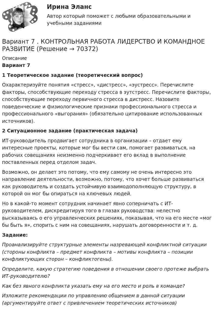     
            Описание
            Вариант 71 Теоретическое задание (теоретический вопрос)Охарактеризуйте понятия «стресс», «дистресс», «эустресс». Перечислите факторы, способствующие переходу стресса в эутстресс. Перечислите факторы, способствующие переходу первичного стресса в дистресс. Назовите поведенческие и физиологические признаки профессионального стресса и профессионального «выгорания» (обязательно цитирование использованных источников).2 Ситуационное задание (практическая задача)ИТ-руководитель продвигает сотрудника в организации – отдает ему интересные проекты, которые мог бы вести сам, помогает развиваться, на рабочих совещаниях неизменно подчеркивает его вклад в выполнение поставленных перед отделом задач.Возможно, он делает это потому, что ему самому не очень интересно это направление деятельности, возможно, потому, что хочет больше развиваться как руководитель и создать устойчивую взаимодополняющую структуру, в которой он мог бы опираться на ключевых людей.Но в какой-то момент сотрудник начинает явно соперничать с ИТ-руководителем, дискредитируя того в глазах руководства: нелестно высказываясь о его управленческих решениях, показывая, что на его месте «мог бы быть я», спорить с ним на совещаниях, нарушать договоренности и т. д.Задание: Проанализируйте структурные элементы назревающей конфликтной ситуации (стороны конфликта – предмет конфликта – мотивы конфликта – позиции конфликтующих сторон – конфликтогены). Определите, какую стратегию поведения в отношении своего протеже выбрать ИТ-руководителю? Как без явного конфликта указать ему на его место и роль в команде? Изложите рекомендации по управлению общением в данной ситуации (аргументируйте ответ с привлечением теоретических источников)   
            
            
            Вариант 7  . ЗАДАЧИ МАТЕМАТИКА (Теория вычислительных алгоритмов или теория дискретных функций)Вариант 7 . КОНТРОЛЬНАЯ РАБОТА ЛИДЕРСТВО И КОМАНДНОЕ РАЗВИТИЕВариант 7 - Контрольная работа по неорганической химии - ЗАДАЧИ 10-16Вариант 7 - Контрольная работа по неорганической химии - ЗАДАЧИ 1-10Вариант 7. Контрольная работа по организации оплаты трудаВариант 7 материаловедениеВариант 7. Расследование и экспертиза дорожно-транспортных происшествийВАРИАНТ 6 - Контрольная по Управлению организациейВариант 6 - Контрольная работа по менеджментуВариант 6. Основы лечебной физкультурыВариант 6 – «П» - «С» 1) Даны матрицы A, B, C и число q. Найти матрицу D = AB + qC. 6 q = – 2, A = , B = , C = . 2) Дана система линейных алгебраических уравнений: 6 Найти решение этой системы любым методом.Вариант 6 - решение задачи  Вариант 7 1. Правовые семьи современности: понятие, виды, краткая характе-ристика.Вариант 7. Домашняя контрольная работа №1 для учащихся заочного отделения специальности «Правоведение» по дисциплине «Информационные технологии»