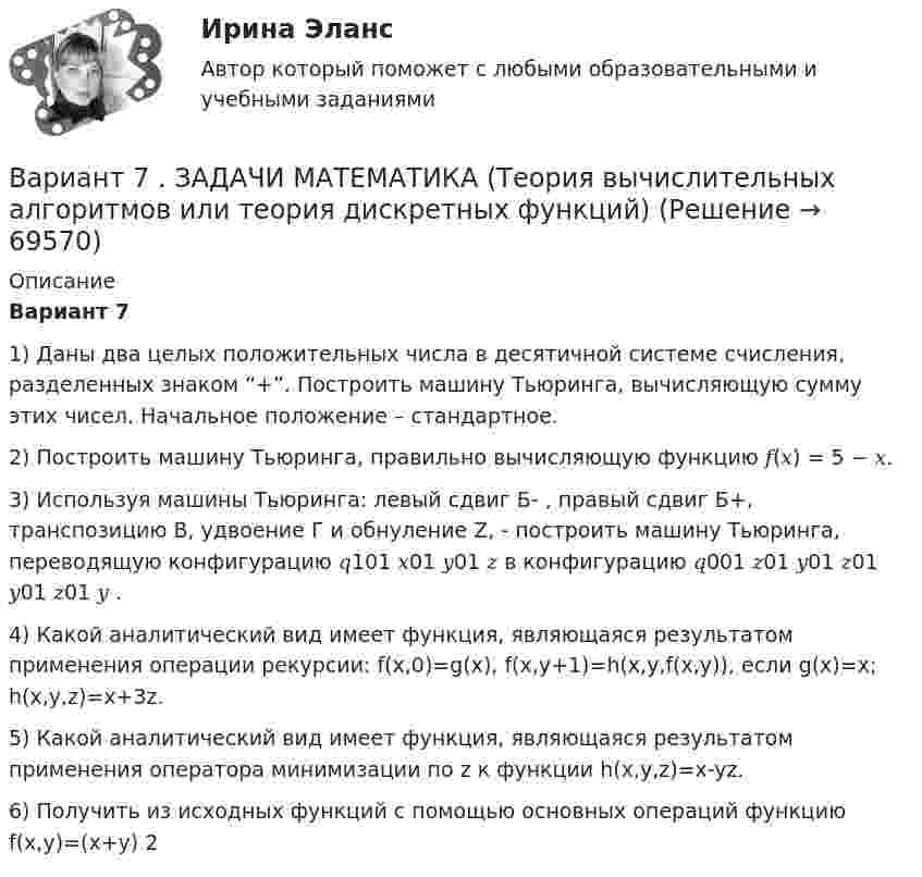     
            Описание
            Вариант 7 1) Даны два целых положительных числа в десятичной системе счисления, разделенных знаком “+”. Построить машину Тьюринга, вычисляющую сумму этих чисел. Начальное положение – стандартное. 2) Построить машину Тьюринга, правильно вычисляющую функцию 𝑓(𝑥) = 5 − 𝑥. 3) Используя машины Тьюринга: левый сдвиг Б- , правый сдвиг Б+, транспозицию В, удвоение Г и обнуление Z, - построить машину Тьюринга, переводящую конфигурацию 𝑞101 𝑥01 𝑦01 𝑧 в конфигурацию 𝑞001 𝑧01 𝑦01 𝑧01 𝑦01 𝑧01 𝑦 . 4) Какой аналитический вид имеет функция, являющаяся результатом применения операции рекурсии: f(x,0)=g(x), f(x,y+1)=h(x,y,f(x,y)), если g(x)=x; h(x,y,z)=x+3z. 5) Какой аналитический вид имеет функция, являющаяся результатом применения оператора минимизации по z к функции h(x,y,z)=x-yz. 6) Получить из исходных функций с помощью основных операций функцию f(x,y)=(x+y) 2   
            
            
            Вариант 7 - задача 7Вариант 7  . ЗАДАЧИ МАТЕМАТИКА (Теория вычислительных алгоритмов или теория дискретных функций)Вариант 7 . КОНТРОЛЬНАЯ РАБОТА ЛИДЕРСТВО И КОМАНДНОЕ РАЗВИТИЕВариант 7 - Контрольная работа по неорганической химии - ЗАДАЧИ 10-16Вариант 7 - Контрольная работа по неорганической химии - ЗАДАЧИ 1-10Вариант 7. Контрольная работа по организации оплаты трудаВариант 7 материаловедениеВариант 6. Задача 1. Определить процентный состав авиабензина с ОЧ 96,8, если этот авиабензин состоит из базового бензина с ОЧ 90 и алкилата с ОЧ 100.  Задача 2. Расшифруйте марку нефтяного кокса КЗ-16 и марку битума ББГ.ВАРИАНТ 6 - Контрольная по Управлению организациейВариант 6 - Контрольная работа по менеджментуВариант 6. Основы лечебной физкультурыВариант 6 – «П» - «С» 1) Даны матрицы A, B, C и число q. Найти матрицу D = AB + qC. 6 q = – 2, A = , B = , C = . 2) Дана система линейных алгебраических уравнений: 6 Найти решение этой системы любым методом.Вариант 6 - решение задачи  Вариант 7 1. Правовые семьи современности: понятие, виды, краткая характе-ристика.