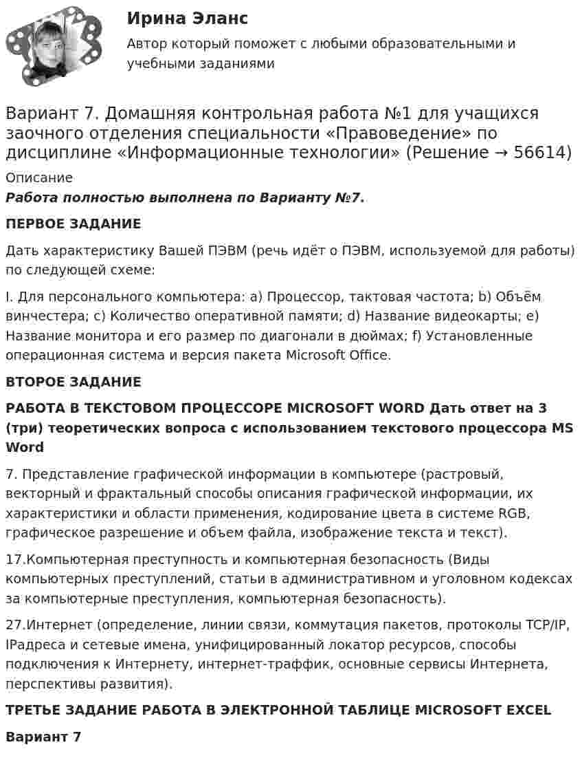     
            Описание
            Работа полностью выполнена по Варианту №7.ПЕРВОЕ ЗАДАНИЕ Дать характеристику Вашей ПЭВМ (речь идёт о ПЭВМ, используемой для работы) по следующей схеме:I. Для персонального компьютера: a) Процессор, тактовая частота; b) Объём винчестера; c) Количество оперативной памяти; d) Название видеокарты; e) Название монитора и его размер по диагонали в дюймах; f) Установленные операционная система и версия пакета Microsoft Office.ВТОРОЕ ЗАДАНИЕ РАБОТА В ТЕКСТОВОМ ПРОЦЕССОРЕ MICROSOFT WORD Дать ответ на 3 (три) теоретических вопроса с использованием текстового процессора MS Word 7. Представление графической информации в компьютере (растровый, векторный и фрактальный способы описания графической информации, их характеристики и области применения, кодирование цвета в системе RGB, графическое разрешение и объем файла, изображение текста и текст). 17.Компьютерная преступность и компьютерная безопасность (Виды компьютерных преступлений, статьи в административном и уголовном кодексах за компьютерные преступления, компьютерная безопасность).27.Интернет (определение, линии связи, коммутация пакетов, протоколы TCP/IP, IPадреса и сетевые имена, унифицированный локатор ресурсов, способы подключения к Интернету, интернет-траффик, основные сервисы Интернета, перспективы развития).ТРЕТЬЕ ЗАДАНИЕ РАБОТА В ЭЛЕКТРОННОЙ ТАБЛИЦЕ MICROSOFT EXCELВариант 7   
            
            
              Вариант 7 1. Правовые семьи современности: понятие, виды, краткая характе-ристика.Вариант 7. Домашняя контрольная работа №1 для учащихся заочного отделения специальности «Правоведение» по дисциплине «Информационные технологии»Вариант 7 - задача 7Вариант 7  . ЗАДАЧИ МАТЕМАТИКА (Теория вычислительных алгоритмов или теория дискретных функций)Вариант 7 . КОНТРОЛЬНАЯ РАБОТА ЛИДЕРСТВО И КОМАНДНОЕ РАЗВИТИЕВариант 7 - Контрольная работа по неорганической химии - ЗАДАЧИ 10-16Вариант 7 - Контрольная работа по неорганической химии - ЗАДАЧИ 1-10ВАРИАНТ 6БЛОК 1: Ответьте коротко на вопросы по каждому разделу дисциплины...Вариант 6. Задача 1. Дать шифр нефти по ГОСТ Р-51858-2002, имеющей следующие показатели качества: S=0,72 %; Т=53,2 %; М=27 %; И=92 %; П=6,1 %. Задача 2. Расшифровать шифр нефти 13422.Вариант 6. Задача 1. Определить процентный состав авиабензина с ОЧ 96,8, если этот авиабензин состоит из базового бензина с ОЧ 90 и алкилата с ОЧ 100.  Задача 2. Расшифруйте марку нефтяного кокса КЗ-16 и марку битума ББГ.ВАРИАНТ 6 - Контрольная по Управлению организациейВариант 6 - Контрольная работа по менеджментуВариант 6. Основы лечебной физкультурыВариант 6 – «П» - «С» 1) Даны матрицы A, B, C и число q. Найти матрицу D = AB + qC. 6 q = – 2, A = , B = , C = . 2) Дана система линейных алгебраических уравнений: 6 Найти решение этой системы любым методом.