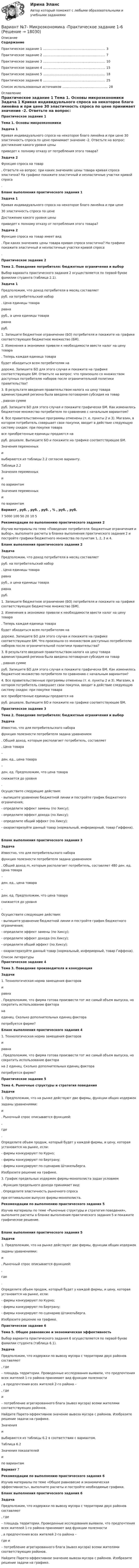     
          Описание
          Содержание   Практическое задание 1 …………………………………………………… 3   Практическое задание 2 …………………………………………………… 7   Практическое задание 3 …………………………………………………… 10   Практическое задание 4 …………………………………………………… 15   Практическое задание 5 …………………………………………………… 18   Практическое задание 6 …………………………………………………… 25   Список использованных источников …………………………………….. 28  
          Оглавление
          Практическое задание 1 Тема 1. Основы микроэкономики   Задача 1	Кривая индивидуального спроса на некоторое благо линейна и при цене 30 эластичность спроса по цене принимает значение -2. Ответьте на вопрос: достижение какого уровня цены  приведет к полному отказу от потребления этого товара? Задача 2	Функция спроса на товар  . Ответьте на вопрос: при каких значениях цены товара кривая спроса эластична? На графике покажите эластичный и неэластичные участки кривой спроса .Бланк выполнения практического задания 1 Задача 1	Кривая индивидуального спроса на некоторое благо линейна и при цене  30 эластичность спроса по цене  Достижение какого уровня цены  приведет к полному отказу от потребления этого товара?  Задача 2	Функция спроса на товар имеет вид . При каких значениях цены товара кривая спроса эластична? На графике покажите эластичный и неэластичные участки кривой спроса .Практическое задание 2  Тема 2. Поведение потребителя: бюджетные ограничения и выбор  	Выбор варианта практического задания 2 осуществляется по первой букве фамилии студента (таблица 2.1). Задача 1	Предположим, что доход потребителя в месяц составляет  руб. на потребительский набор . Цена единицы товара  равна  руб., а цена единицы товара  равна  руб. 	1. Запишите бюджетное ограничение (БО) потребителя и покажите на графике соответствующее бюджетное множество (БМ).	2. Изменения в экономике привели к необходимости ввести налог на цену товара . Теперь каждая единица товара  будет обходиться всем потребителям на  дороже. Запишите БО для этого случая и покажите на графике соответствующее БМ. Ответьте на вопрос: что произошло со множеством доступных потребителю наборов после ограничительной политики правительства?	3. В результате введения правительством налога на цену товара администрацией региона была введена потоварная субсидия на товар , равная сумме  руб. Запишите БО для этого случая и покажите графически БМ. Как изменилось бюджетное множество потребителя по сравнению с начальным вариантом?	4. Все правительственные программы отменены (т. е. пункты 2 и 3). Магазин, в котором потребитель совершает свои покупки, вводит в действие следующую систему скидок: при покупке товара  все приобретенные единицы продаются на  руб. дешевле. Выпишите БО и покажите на графике соответствующее БМ.	Значения переменных  и  выбираются из таблицы 2.2 согласно варианту.Таблица 2.2Значения переменных  и  по вариантамЗначения переменных  и  по вариантам Вариант , руб. , руб. , руб. , % , руб. , руб.   7 5000 100 50 20 10 5   Рекомендации по выполнению практического задания 2	Изучив материалы по теме «Поведение потребителя: бюджетные ограничения и выбор», выполните расчеты в бланке выполнения практического задания 2 и постройте графики бюджетного множества по пунктам 1, 2, 3 и 4.     Бланк выполнения практического задания 2 Задача	Предположим, что доход потребителя в месяц составляет  руб. на потребительский набор . Цена единицы товара  равна  руб., а цена единицы товара  равна  руб. 	1. Запишите бюджетное ограничение (БО) потребителя и покажите на графике соответствующее бюджетное множество (БМ).	2. Изменения в экономике привели к необходимости ввести налог на цену товара . Теперь каждая единица товара  будет обходиться всем потребителям на  дороже. Запишите БО для этого случая и покажите на графике соответствующее БМ. Что произошло со множеством доступных потребителю наборов после ограничительной политики правительства?	3. В результате введения правительством налога на цену товара администрацией региона была введена потоварная субсидия на товар , равная сумме  руб. Запишите БО для этого случая и покажите графически БМ. Как изменилось бюджетное множество потребителя по сравнению с начальным вариантом?	4. Все правительственные программы отменены (т. е. пункты 2 и 3). Магазин, в котором потребитель совершает свои покупки, вводит в действие следующую систему скидок: при покупке товара  все приобретенные единицы продаются на  руб. дешевле. Выпишите БО и покажите на графике соответствующее БМ. Практическое задание 3 Тема 2. Поведение потребителя: бюджетные ограничения и выбор Задача	Известно, что для потребительского набора  функция полезности потребителя задана уравнением .  Общий доход, которым располагает потребитель, составляет . Цена товара  –  ден. ед., цена товара  – ден. ед. Предположим, что цена товара  снижается до уровня .	Осуществите следующие действия:	- выпишите уравнение бюджетной линии и постройте график бюджетного ограничения;	- определите эффект замены (по Хиксу);	- определите эффект дохода (по Хиксу);	- определите общий эффект (по Хиксу);	- охарактеризуйте данный товар (нормальный, инфериорный, товар Гиффена).  Бланк выполнения практического задания 3 Задача	Известно, что для потребительского набора  функция полезности потребителя задана уравнением  . Общий доход m, которым располагает потребитель, составляет 480 ден. ед. Цена товара  –  ден. ед., цена товара  –  ден. ед. Предположим, что цена товара  снижается до уровня  .	Осуществите следующие действия:	- выпишите уравнение бюджетной линии и постройте график бюджетного ограничения;	- определите эффект замены (по Хиксу);	- определите эффект дохода (по Хиксу);	- определите общий эффект (по Хиксу);	- охарактеризуйте данный товар (нормальный, инфериорный, товар Гиффена). 
          Список литературы
          Практическое задание 4  Тема 3. Поведение производителя и конкуренция Задачи	1.        Технологическая норма замещения факторов  и  равна . Предположим, что фирма готова произвести тот же самый объем выпуска, но сократить использование фактора  на  единиц. Сколько дополнительных единиц фактора  потребуется фирме? Бланк выполнения практического задания 4	1.        Технологическая норма замещения факторов  и  равна  . Предположим, что фирма готова произвести тот же самый объем выпуска, но сократить использование фактора  на 2 единиц. Сколько дополнительных единиц фактора  потребуется фирме?Практическое задание 5  Тема 4. Рыночные структуры и стратегия поведения Задачи	1. Предположим, что на рынке действуют две фирмы, функции общих издержек  заданы уравнениями:  и . Рыночный спрос описывается функцией:, где . 	Определите объем продаж, который будет у каждой фирмы, и цену, которая установится на рынке, если:	- фирмы конкурируют по Курно;	- фирмы конкурируют по Бертрану;	- фирмы конкурируют по сценарию Штакельберга.	Изобразите решение на графике.	3. График предельных издержек фирмы-монополиста задан условием . Функция предельного дохода принимает вид: . Определите эластичность рыночного спроса  при оптимальном выпуске фирмы-монополиста. Рекомендации по выполнению практического задания 5	Изучив материалы по теме «Рыночные структуры и стратегия поведения», выполните расчеты в бланке выполнения практического задания 5 и покажите графическое решение.   Бланк выполнения практического задания 5 Задачи	1. Предположим, что на рынке действуют две фирмы, функции общих издержек  заданы уравнениями:  и . Рыночный спрос описывается функцией:, где .	Определите объем продаж, который будет у каждой фирмы, и цену, которая установится на рынке, если:	- фирмы конкурируют по Курно;	- фирмы конкурируют по Бертрану;	- фирмы конкурируют по сценарию Штакельберга.	Изобразите решение на графике.Практическое задание 6  Тема 5. Общее равновесие и экономическая эффективность  	Выбор варианта практического задания 6 осуществляется по первой букве фамилии студента (таблица 6.1). Задача 	Предположим, что издержки по вывозу мусора с территории двух районов составляют , где  – площадь территории. Проведенные исследования выявили, что предпочтения всех жителей 1-го района принимают вид функции полезности , а предпочтения всех жителей 2-го района – , где  и  – потребление агрегированного блага (вывоз мусора) всеми жителями соответствующих районов.	Найдите Парето-эффективное значение вывоза мусора с районов. Изобразите решение задачи на графике.Значения  и  выбираются из таблицы 6.2 в соответствии с вариантом.Таблица 6.2Значения показателей и  по вариантам Вариант    7 Рекомендации по выполнению практического задания 6	Изучив материалы по теме «Общее равновесие и экономическая эффективность», выполните расчеты и постройте необходимые графики. Бланк выполнения практического задания 6 Задача	Предположим, что издержки по вывозу мусора с территории двух районов составляют , где  – площадь территории. Проведенные исследования выявили, что предпочтения всех жителей 1-го района принимают вид функции полезности  ,  а предпочтения всех жителей 2-го района –   где  и  –  потребление агрегированного блага (вывоз мусора) всеми жителями соответствующих районов.	Найдите Парето-эффективное значение вывоза мусора с районов. Изобразите решение задачи на графике.
            
            
            Вариант № 7 1. На цилиндр, который может вращаться вокруг горизонтальной оси, намотана нить. К её концу привязали грузик и предоставили ему возможность опускаться. Двигаясь равноускоренно, грузик за 4 с опустился на 1,5 м. Вариант №7- Микроэкономика -Практическое задание 1-6Вариант №8 (15 заданий) 1. Определить тип и решить дифференциальное уравнение: (y2 + 1) dx – (yx2 + y) dy = 0. 2. Определить тип и решить дифференциальное уравнение: xy` + y (ln(y/x) – 1) = 0. 3. Определить тип и решить дифференциальное уравнение: 3x2ey dx + (x3ey – 1) dy = 0. 4. Найти решение задачи Коши:Вариант №8  1.	Спишите диалог, переведите его на русский язык.  -Я хотел у тебя спросить, чем Вадим сейчас занимается в Германии?Вариант №8 - ИСТОРИЯ ГОСУДАРСТВА И ПРАВА РОССИИВариант № 8 Контрольная работа по бух.учету (Бух.учет и анализ)Вариант № 8 - КР (задание внутри)Вариант №5 - Контрольная работа по прогнозированию экономических процессов Вариант №5- Микроэкономика -Практическое задание 1-6Вариант №6Вариант № 6 1. Прочитайте и сделайте письменный перевод следующего радиотелефонного разговора: - Stockholm port. This is «Murmansk». Question: Is pilotage compulsory in your port? Over. - «Murmansk». This is Stockholm port. Answer. Yes, pilotage is compulsory. Ques¬tion: What are you calling at Stockholm port for? Over.Вариант №6  1.Спишите диалог, переведите его на русский язык.  -	Добрый день, господин Шмидт! Я очень рад встретиться с Вами!Вариант №6- Микроэкономика -Практическое задание 1-6вариант № 6 Тема: Способы вовлечения студентов в социально значимую, профессионально ориентированную волонтерскую деятельность.
