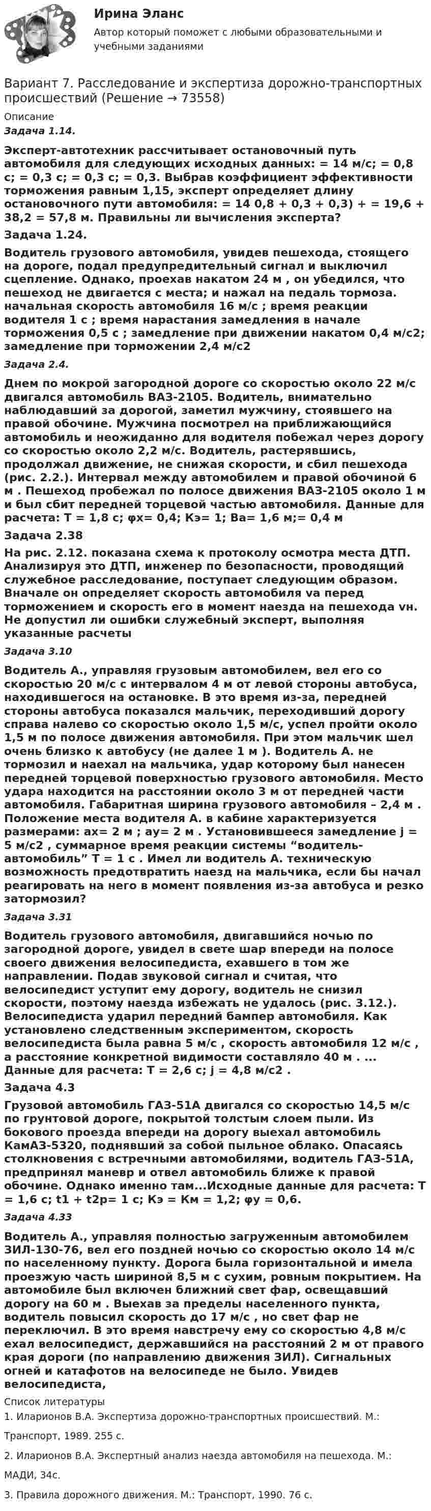      
            Описание
            Задача 1.14.Эксперт-автотехник рассчитывает остановочный путь автомобиля для следующих исходных данных: = 14 м/с;   = 0,8 с;   = 0,3 с;  = 0,3 с;    = 0,3. Выбрав коэффициент эффективности торможения равным 1,15, эксперт определяет длину остановочного пути автомобиля:  = 14  0,8 + 0,3 + 0,3) +    = 19,6 + 38,2 = 57,8 м. Правильны ли вычисления эксперта?Задача 1.24.Водитель грузового автомобиля, увидев пешехода, стоящего на дороге, подал предупредительный сигнал и выключил сцепление. Однако, проехав накатом 24 м , он убедился, что пешеход не двигается с места; и нажал на педаль тормоза.  начальная скорость автомобиля 16 м/с ; время реакции водителя 1 с ; время нарастания замедления в начале торможения 0,5 с ; замедление при движении накатом 0,4 м/с2; замедление при торможении 2,4 м/с2Задача 2.4.Днем по мокрой загородной дороге со скоростью около 22 м/с двигался автомобиль ВАЗ-2105. Водитель, внимательно наблюдавший за дорогой, заметил мужчину, стоявшего на правой обочине. Мужчина посмотрел на приближающийся автомобиль и неожиданно для водителя побежал через дорогу со скоростью около 2,2 м/с. Водитель, растерявшись, продолжал движение, не снижая скорости, и сбил пешехода (рис. 2.2.). Интервал между автомобилем и правой обочиной 6 м . Пешеход пробежал по полосе движения ВАЗ-2105 около 1 м и был сбит передней торцевой частью автомобиля.  Данные для расчета: Т = 1,8 с; φх= 0,4; Кэ= 1; Ва= 1,6 м;= 0,4 м Задача 2.38На рис. 2.12. показана схема к протоколу осмотра места ДТП. Анализируя это ДТП, инженер по безопасности, проводящий служебное расследование, поступает следующим образом. Вначале он определяет скорость автомобиля vа перед торможением и скорость его в момент наезда на пешехода vн.   Не допустил ли ошибки служебный эксперт, выполняя указанные расчеты Задача 3.10Водитель А., управляя грузовым автомобилем, вел его со скоростью 20 м/с с интервалом 4 м от левой стороны автобуса, находившегося на остановке. В это время из-за, передней стороны автобуса показался мальчик, переходивший дорогу справа налево со скоростью около 1,5 м/с, успел пройти около 1,5 м по полосе движения автомобиля. При этом мальчик шел очень близко к автобусу (не далее 1 м ). Водитель А. не тормозил и наехал на мальчика, удар которому был нанесен передней торцевой поверхностью грузового автомобиля. Место удара находится на расстоянии около 3 м от передней части автомобиля. Габаритная ширина грузового автомобиля – 2,4 м . Положение места водителя А. в кабине характеризуется размерами: ах= 2 м ; ау= 2 м . Установившееся замедление j = 5 м/с2 , суммарное время реакции системы “водитель-автомобиль” T = 1 с . Имел ли водитель А. техническую возможность предотвратить наезд на мальчика, если бы начал реагировать на него в момент появления из-за автобуса и резко затормозил?Задача 3.31Водитель грузового автомобиля, двигавшийся ночью по загородной дороге, увидел в свете шар впереди на полосе своего движения велосипедиста, ехавшего в том же направлении. Подав звуковой сигнал и считая, что велосипедист уступит ему дорогу, водитель не снизил скорости, поэтому наезда избежать не удалось (рис. 3.12.). Велосипедиста ударил передний бампер автомобиля. Как установлено следственным экспериментом, скорость велосипедиста была равна 5 м/с , скорость автомобиля 12 м/с , а расстояние конкретной видимости составляло 40 м . ... Данные для расчета: Т = 2,6 с; j = 4,8 м/с2 .Задача 4.3Грузовой автомобиль ГАЗ-51А двигался со скоростью 14,5 м/с по грунтовой дороге, покрытой толстым слоем пыли. Из бокового проезда впереди на дорогу выехал автомобиль КамАЗ-5320, поднявший за собой пыльное облако. Опасаясь столкновения с встречными автомобилями, водитель ГАЗ-51А, предпринял маневр и отвел автомобиль ближе к правой обочине. Однако именно там...Исходные данные для расчета: Т = 1,6 с; t1 + t2p= 1 c; Кэ = Км = 1,2; φу = 0,6.Задача 4.33Водитель А., управляя полностью загруженным автомобилем ЗИЛ-130-76, вел его поздней ночью со скоростью около 14 м/с по населенному пункту. Дорога была горизонтальной и имела проезжую часть шириной 8,5 м с сухим, ровным покрытием. На автомобиле был включен ближний свет фар, освещавший дорогу на 60 м . Выехав за пределы населенного пункта, водитель повысил скорость до 17 м/с , но свет фар не переключил. В это время навстречу ему со скоростью 4,8 м/с ехал велосипедист, державшийся на расстояний 2 м от правого края дороги (по направлению движения ЗИЛ). Сигнальных огней и катафотов на велосипеде не было. Увидев велосипедиста,   
            Список литературы
            1. Иларионов В.А. Экспертиза дорожно-транспортных происшествий. М.:Транспорт, 1989. 255 с.2. Иларионов В.А. Экспертный анализ наезда автомобиля на пешехода. М.:МАДИ, 34с.3. Правила дорожного движения. М.: Транспорт, 1990. 76 с. 
            
            
            Вариант 7 материаловедениеВариант 7. Расследование и экспертиза дорожно-транспортных происшествийВАРИАНТ 7. Тема 2 «Управление активами и пассивами банка: вопросы теории и практики»Вариант 8 В процессе строительства дома ЖСК один из членов ЖСК, Борисов, умер. На момент смерти им была выплачена половина пая. Жена умершего, Борисова, обратилась в кооператив с требованием о приёме её в члены ЖСК на том основании, что она является единственным наследником умершего и обладает преимущественным правом на вступление в ЖСК. ЖСК отказался принять Борисову в члены, так как её муж вступил в ЖСК по льготной очереди, она же таких льгот не имеетВариант 9 Планирование на предприятии Росдистант ТГУ Вариант I 1- КР английскийВАРИАНТ I 1. Перепишите предложения. Подчеркните глагол-сказуемое в каждом из них и определите его видо-временную форму и залог. Переведите предложения на русский язык. Например: will be said – Future Simple Passive. В разделе (B) обратите ВАРИАНТ I 1. Перепишите предложения. Подчеркните глагол-сказуемое в каждом из них и определите его видо-временную форму и залог. Переведите предложения на русский язык. Например: will be said – Future Simple Passive. В разделе (B) обратите внимание на особенности перевода пассивных конструкций.внимание на особенности перевода пассивных конструкций.  Вариант 7 1. Правовые семьи современности: понятие, виды, краткая характе-ристика.Вариант 7. Домашняя контрольная работа №1 для учащихся заочного отделения специальности «Правоведение» по дисциплине «Информационные технологии»Вариант 7 - задача 7Вариант 7  . ЗАДАЧИ МАТЕМАТИКА (Теория вычислительных алгоритмов или теория дискретных функций)Вариант 7 . КОНТРОЛЬНАЯ РАБОТА ЛИДЕРСТВО И КОМАНДНОЕ РАЗВИТИЕВариант 7 - Контрольная работа по неорганической химии - ЗАДАЧИ 10-16Вариант 7 - Контрольная работа по неорганической химии - ЗАДАЧИ 1-10