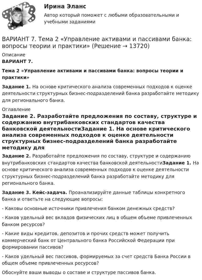     
          Описание
          ВАРИАНТ 7.Тема 2 «Управление активами и пассивами банка: вопросы теории и практики» Задание 1. На основе критического анализа современных подходов к оценке деятельности структурных бизнес-подразделений банка разработайте методику для регионального банка. 
          Оглавление
           	Задание 2. 	Разработайте предложения по составу, структуре и содержанию внутрибанковских стандартов качества банковской деятельностиЗадание 1. На основе критического анализа современных подходов к оценке деятельности структурных бизнес-подразделений банка разработайте методику для регионального банка. Задание 3. Кейс-задача. Проанализируйте данные таблицы конкретного банка и ответьте на следующие вопросы:	- Каковы основные источники привлечения банком денежных средств?	- Каков удельный вес вкладов физических лиц в общем объеме привлеченных банком ресурсов?	- Какие виды кредитов, депозитов и прочих средств может получить коммерческий банк от Центрального банка Российской Федерации при формировании пассивов?	- Каков удельный вес пассивов, формируемых за счет средств Банка России в общем объеме привлеченных ресурсов? 	Обоснуйте ваши выводы о составе и структуре пассивов банка.  
            
            
            Вариант 7. Расследование и экспертиза дорожно-транспортных происшествийВАРИАНТ 7. Тема 2 «Управление активами и пассивами банка: вопросы теории и практики»Вариант 8 В процессе строительства дома ЖСК один из членов ЖСК, Борисов, умер. На момент смерти им была выплачена половина пая. Жена умершего, Борисова, обратилась в кооператив с требованием о приёме её в члены ЖСК на том основании, что она является единственным наследником умершего и обладает преимущественным правом на вступление в ЖСК. ЖСК отказался принять Борисову в члены, так как её муж вступил в ЖСК по льготной очереди, она же таких льгот не имеетВариант 9 Планирование на предприятии Росдистант ТГУ Вариант I 1- КР английскийВАРИАНТ I 1. Перепишите предложения. Подчеркните глагол-сказуемое в каждом из них и определите его видо-временную форму и залог. Переведите предложения на русский язык. Например: will be said – Future Simple Passive. В разделе (B) обратите ВАРИАНТ I 1. Перепишите предложения. Подчеркните глагол-сказуемое в каждом из них и определите его видо-временную форму и залог. Переведите предложения на русский язык. Например: will be said – Future Simple Passive. В разделе (B) обратите внимание на особенности перевода пассивных конструкций.внимание на особенности перевода пассивных конструкций.Вариант I I. Прочитайте и переведите текст письменно. The Statue of Liberty One of the most famous statues in the world stands on an island in New York Harbor.Вариант 7. Домашняя контрольная работа №1 для учащихся заочного отделения специальности «Правоведение» по дисциплине «Информационные технологии»Вариант 7 - задача 7Вариант 7  . ЗАДАЧИ МАТЕМАТИКА (Теория вычислительных алгоритмов или теория дискретных функций)Вариант 7 . КОНТРОЛЬНАЯ РАБОТА ЛИДЕРСТВО И КОМАНДНОЕ РАЗВИТИЕВариант 7 - Контрольная работа по неорганической химии - ЗАДАЧИ 10-16Вариант 7 - Контрольная работа по неорганической химии - ЗАДАЧИ 1-10Вариант 7. Контрольная работа по организации оплаты труда