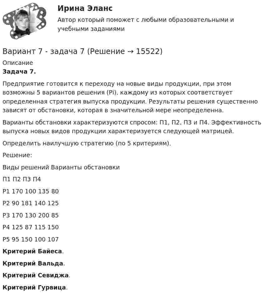      
          Описание
           Задача 7.	Предприятие готовится к переходу на новые виды продукции, при этом возможны 5 вариантов решения (Рi), каждому из которых соответствует определенная стратегия выпуска продукции. Результаты решения существенно зависят от обстановки, которая в значительной мере неопределенна. 	Варианты обстановки характеризуются спросом: П1, П2, П3 и П4. Эффективность выпуска новых видов продукции характеризуется следующей матрицей.	Определить наилучшую стратегию (по 5 критериям).Решение:  Виды решений Варианты обстановки                                П1 П2 П3 П4   P1                        170 100 135 80   P2                        90 181 140 125   P3                       170 130 200 85   P4                      125 87 115 150   P5                        95 150 100 107 Критерий Байеса.Критерий Вальда.Критерий Севиджа.Критерий Гурвица.  
            
            
            Вариант 7. Домашняя контрольная работа №1 для учащихся заочного отделения специальности «Правоведение» по дисциплине «Информационные технологии»Вариант 7 - задача 7Вариант 7  . ЗАДАЧИ МАТЕМАТИКА (Теория вычислительных алгоритмов или теория дискретных функций)Вариант 7 . КОНТРОЛЬНАЯ РАБОТА ЛИДЕРСТВО И КОМАНДНОЕ РАЗВИТИЕВариант 7 - Контрольная работа по неорганической химии - ЗАДАЧИ 10-16Вариант 7 - Контрольная работа по неорганической химии - ЗАДАЧИ 1-10Вариант 7. Контрольная работа по организации оплаты трудаВариант 6. Задача 1. Дать шифр нефти по ГОСТ Р-51858-2002, имеющей следующие показатели качества: S=0,72 %; Т=53,2 %; М=27 %; И=92 %; П=6,1 %. Задача 2. Расшифровать шифр нефти 13422.Вариант 6. Задача 1. Определить процентный состав авиабензина с ОЧ 96,8, если этот авиабензин состоит из базового бензина с ОЧ 90 и алкилата с ОЧ 100.  Задача 2. Расшифруйте марку нефтяного кокса КЗ-16 и марку битума ББГ.ВАРИАНТ 6 - Контрольная по Управлению организациейВариант 6 - Контрольная работа по менеджментуВариант 6. Основы лечебной физкультурыВариант 6 – «П» - «С» 1) Даны матрицы A, B, C и число q. Найти матрицу D = AB + qC. 6 q = – 2, A = , B = , C = . 2) Дана система линейных алгебраических уравнений: 6 Найти решение этой системы любым методом.Вариант 6 - решение задачи