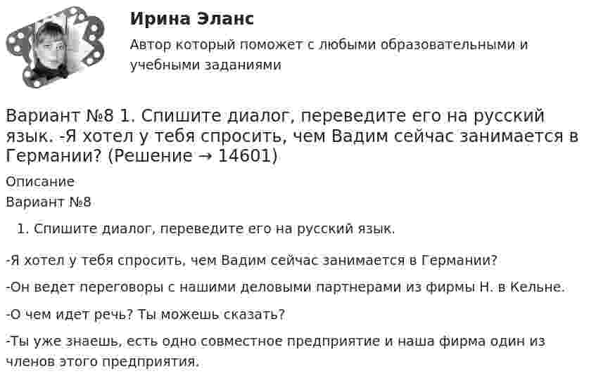      
          Описание
          Вариант №8 Спишите диалог, переведите его на русский язык. -Я хотел у тебя спросить, чем Вадим сейчас занимается в Германии?-Он ведет переговоры с нашими деловыми партнерами из фирмы Н. в Кельне.-О чем идет речь? Ты можешь сказать?-Ты уже знаешь, есть одно совместное предприятие и наша фирма один из членов этого предприятия.  
            
            
            Вариант №8 (15 заданий) 1. Определить тип и решить дифференциальное уравнение: (y2 + 1) dx – (yx2 + y) dy = 0. 2. Определить тип и решить дифференциальное уравнение: xy` + y (ln(y/x) – 1) = 0. 3. Определить тип и решить дифференциальное уравнение: 3x2ey dx + (x3ey – 1) dy = 0. 4. Найти решение задачи Коши:Вариант №8  1.	Спишите диалог, переведите его на русский язык.  -Я хотел у тебя спросить, чем Вадим сейчас занимается в Германии?Вариант №8 - ИСТОРИЯ ГОСУДАРСТВА И ПРАВА РОССИИВариант № 8 Контрольная работа по бух.учету (Бух.учет и анализ)Вариант № 8 - КР (задание внутри)Вариант №8- Микроэкономика -Практическое задание 1-6Вариант №9 - контрольная работа Вариант №6Вариант № 6 1. Прочитайте и сделайте письменный перевод следующего радиотелефонного разговора: - Stockholm port. This is «Murmansk». Question: Is pilotage compulsory in your port? Over. - «Murmansk». This is Stockholm port. Answer. Yes, pilotage is compulsory. Ques¬tion: What are you calling at Stockholm port for? Over.Вариант №6  1.Спишите диалог, переведите его на русский язык.  -	Добрый день, господин Шмидт! Я очень рад встретиться с Вами!Вариант №6- Микроэкономика -Практическое задание 1-6вариант № 6 Тема: Способы вовлечения студентов в социально значимую, профессионально ориентированную волонтерскую деятельность.Вариант №7Вариант № 7 1. На цилиндр, который может вращаться вокруг горизонтальной оси, намотана нить. К её концу привязали грузик и предоставили ему возможность опускаться. Двигаясь равноускоренно, грузик за 4 с опустился на 1,5 м. 