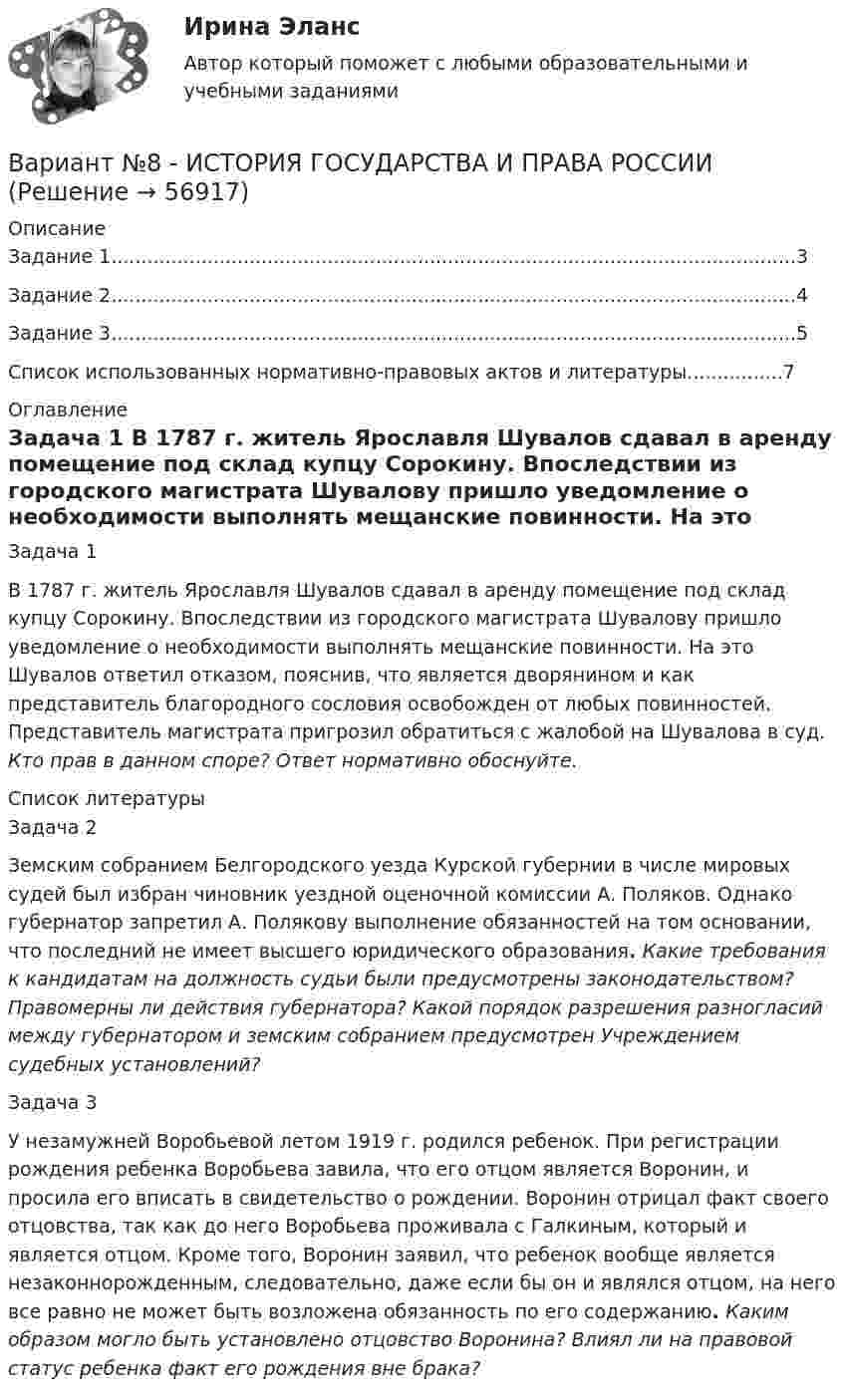     
            Описание
            Задание 1..................................................................................................................3Задание 2..................................................................................................................4Задание 3..................................................................................................................5Список использованных нормативно-правовых актов и литературы................7 
            Оглавление
            	Задача 1 	 	В 1787 г. житель Ярославля Шувалов сдавал в аренду помещение под склад купцу Сорокину. Впоследствии из городского магистрата Шувалову пришло уведомление о необходимости выполнять мещанские повинности. На это Шувалов ответил отказом, пояснив, что является дворянином и как представитель благородного сословия освобожден от любых повинностей. Представитель магистрата пригрозил обратиться с жалобой на Шувалова в суд. Кто прав в данном споре? Ответ нормативно обоснуйте.  
            Список литературы
            	Задача 2	Земским собранием Белгородского уезда Курской губернии в числе мировых судей был избран чиновник уездной оценочной комиссии А. Поляков. Однако губернатор запретил А. Полякову выполнение обязанностей на том основании, что последний не имеет высшего юридического образования. Какие требования к кандидатам на должность судьи были предусмотрены законодательством? Правомерны ли действия губернатора? Какой порядок разрешения разногласий между губернатором и земским собранием предусмотрен Учреждением судебных установлений?	Задача 3 	 	У незамужней Воробьевой летом 1919 г. родился ребенок. При регистрации рождения ребенка Воробьева завила, что его отцом является Воронин, и просила его вписать в свидетельство о рождении. Воронин отрицал факт своего отцовства, так как до него Воробьева проживала с Галкиным, который и является отцом. Кроме того, Воронин заявил, что ребенок вообще является незаконнорожденным, следовательно, даже если бы он и являлся отцом, на него все равно не может быть возложена обязанность по его содержанию. Каким образом могло быть установлено отцовство Воронина? Влиял ли на правовой статус ребенка факт его рождения вне брака? 
            
            
            Вариант №8  1.	Спишите диалог, переведите его на русский язык.  -Я хотел у тебя спросить, чем Вадим сейчас занимается в Германии?Вариант №8 - ИСТОРИЯ ГОСУДАРСТВА И ПРАВА РОССИИВариант № 8 Контрольная работа по бух.учету (Бух.учет и анализ)Вариант № 8 - КР (задание внутри)Вариант №8- Микроэкономика -Практическое задание 1-6Вариант №9 - контрольная работа Вариант №9- Микроэкономика -Практическое задание 1-6Вариант № 6 1. Прочитайте и сделайте письменный перевод следующего радиотелефонного разговора: - Stockholm port. This is «Murmansk». Question: Is pilotage compulsory in your port? Over. - «Murmansk». This is Stockholm port. Answer. Yes, pilotage is compulsory. Ques¬tion: What are you calling at Stockholm port for? Over.Вариант №6  1.Спишите диалог, переведите его на русский язык.  -	Добрый день, господин Шмидт! Я очень рад встретиться с Вами!Вариант №6- Микроэкономика -Практическое задание 1-6вариант № 6 Тема: Способы вовлечения студентов в социально значимую, профессионально ориентированную волонтерскую деятельность.Вариант №7Вариант № 7 1. На цилиндр, который может вращаться вокруг горизонтальной оси, намотана нить. К её концу привязали грузик и предоставили ему возможность опускаться. Двигаясь равноускоренно, грузик за 4 с опустился на 1,5 м. Вариант №7- Микроэкономика -Практическое задание 1-6