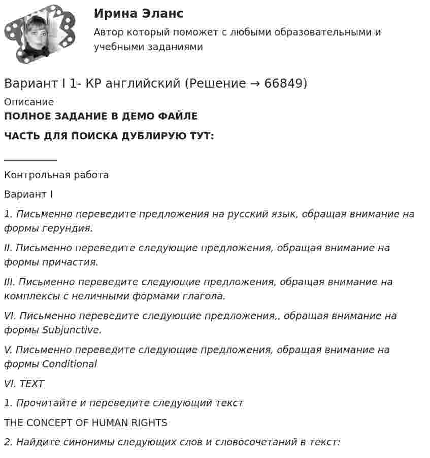     
            Описание
            ПОЛНОЕ ЗАДАНИЕ В ДЕМО ФАЙЛЕЧАСТЬ ДЛЯ ПОИСКА ДУБЛИРУЮ ТУТ:___________Контрольная работа Вариант I 1. Письменно переведите предложения на русский язык, обращая внимание на формы герундия. II. Письменно переведите следующие предложения, обращая внимание на формы причастия. III. Письменно переведите следующие предложения, обращая внимание на комплексы с неличными формами глагола. VI. Письменно переведите следующие предложения,, обращая внимание на формы Subjunctive. V. Письменно переведите следующие предложения, обращая внимание на формы Conditional VI. TEXT1. Прочитайте и переведите следующий текстTHE CONCEPT OF HUMAN RIGHTS2. Найдите синонимы следующих слов и словосочетаний в текст:     
            
            
            Вариант 9 Планирование на предприятии Росдистант ТГУ Вариант I 1- КР английскийВАРИАНТ I 1. Перепишите предложения. Подчеркните глагол-сказуемое в каждом из них и определите его видо-временную форму и залог. Переведите предложения на русский язык. Например: will be said – Future Simple Passive. В разделе (B) обратите ВАРИАНТ I 1. Перепишите предложения. Подчеркните глагол-сказуемое в каждом из них и определите его видо-временную форму и залог. Переведите предложения на русский язык. Например: will be said – Future Simple Passive. В разделе (B) обратите внимание на особенности перевода пассивных конструкций.внимание на особенности перевода пассивных конструкций.Вариант I I. Прочитайте и переведите текст письменно. The Statue of Liberty One of the most famous statues in the world stands on an island in New York Harbor.Вариант I - АНЛГЛИЙСКИЙ ЯЗЫКВариант №10Вариант №10 (8 задач) 1. Мыльная плёнка, расположенная вертикально, освещается зелёным светом с длиной волны 564 нм. При наблюдении в отражённом свете на поверхности плёнки видим тёмные и светлые полосы, причём на каждые 2 см поверхности приходится 6 тёмных полос. Считая, что свет падает на поверхность плёнки нормально, определить угол между поверхностями плёнки. Абсолютный показатель преломления мыльной воды 1,33.Вариант 7 . КОНТРОЛЬНАЯ РАБОТА ЛИДЕРСТВО И КОМАНДНОЕ РАЗВИТИЕВариант 7 - Контрольная работа по неорганической химии - ЗАДАЧИ 10-16Вариант 7 - Контрольная работа по неорганической химии - ЗАДАЧИ 1-10Вариант 7. Контрольная работа по организации оплаты трудаВариант 7 материаловедениеВариант 7. Расследование и экспертиза дорожно-транспортных происшествийВАРИАНТ 7. Тема 2 «Управление активами и пассивами банка: вопросы теории и практики»