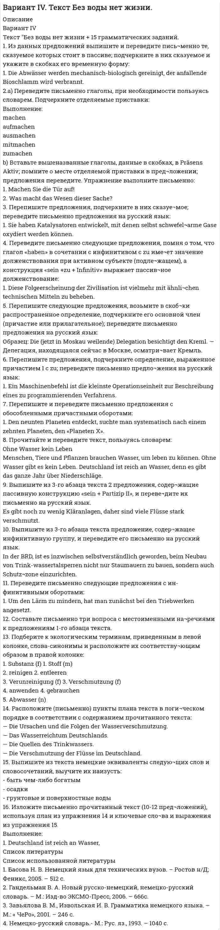     
          Описание
           1. Тело брошено вертикально вверх с начальной скоростью 4,9 м/с. Рассчитать путь, пройденный телом за 2 с. 2. Точка движется по окружности радиусом 6 см. Зависимость пути от времени даётся уравнением S(t) = Ct3 , где C = 0,1 см/с3. Найти нормальное и тангенциальное ускорения точки в момент, когда линейная скорость равнялась 0,4 м/с. 3. Две материальные точки движутся согласно уравнениям: x(t)=At+Bt2+Ct3 и y(t)=Dt+Gt2+Ht3, где A=6 м/с, D=1 м/с, В=7 м/с2, G=-3 м/с2, С=-12 м/с3, Н=1 м/с3. В какой момент времени скорости этих точек будут одинаковы? Определить скорости и ускорения точек в этот момент времени. 4. На концах верёвки длинной 12 м и весом 6 кг укреплены два груза, массы которых равны 2 кг и 12 кг. Верёвка переброшена через неподвижный блок и начинает скользить по нему без трения. Какое натяжение испытывает середина верёвки в тот момент, когда длина её по одну сторону блока достигнет 8 м? 5. Небольшое тело находится на наклонной плоскости с углом наклона 30°. Коэффициент трения между телом и плоскостью равен 0,1. С каким минимальным ускорением нужно двигать наклонную плоскость в горизонтальном направлении, чтобы тело не соскользнуло по ней? Начиная с какого значения ускорения тело начнёт подниматься по наклонной плоскости? 6. Наибольшее значение силы трения между вращающимся диском и расположенным на нём грузом в 10 кг равно 2,5 кг. На каком максимальном расстоянии от оси вращения груз будет вращаться со скоростью 30 об/мин? Чему равна сила трения груза о диск, когда первый находится на половине найденного расстояния (от оси вращения)? 7. Человек массой 70 кг, бегущий со скоростью 10 км/ч, догоняет тележку массой 90 кг, движущуюся со скоростью 3 км/ч, и вскакивает на нее. С какой скоростью будет двигаться тележка? 8. Тело скользит по наклонной плоскости (α=8°), а затем по горизонтальной поверхности. Найти коэффициент трения на всем пути, если известно, что тело проходит по горизонтальной поверхности то же расстояние, что и по наклонной плоскости. 9. С какой максимальной скоростью может ехать мотоциклист, описывая дугу радиусом 90 м, если коэффициент трения скольжения равен 0,4? На какой угол от вертикального направления он должен при этом отклониться? 10. Обод массой 2 кг и внешним радиусом 5 см скатывается по наклонной плоскости длиной 2 м и углом наклона 30°. Определить его момент инерции, если максимальная скорость 3,3 м/с.  
            
            
            Текст №1 Banking Products 1) My salary is paid directly into a low-interest current account. I can withdraw money from automatic cash dispensers with a cashcard, so I hardly ever actually go into a bank. I pay regular, monthly bills by way of a standing order*: the bank pays them according to my instructions, and debits my account.Текст Без воды нет жизни + 15 грамматических заданий. 1. Из данных предложений выпишите и переведите пись¬менно те, сказуемое которых стоит в пассиве; подчеркните в них сказуемое и укажите в скобках его временную форму: 1. Die Abwässer werden mechanisch-biologisch gereinigt, der anfallende Bioschlamm wird verbrannt. 2.a) Переведите письменно глаголы, при необходимости пользуясь словарем. Подчеркните отделяемые приставки: Выполнение:Текст + видео / Иностранный язык 3 / Module 1. The World of WorkТекст + видео / Иностранный язык 3 / Module 3. When in Rome, do as the Romans do: culture clashesТекст задания Межрегиональным маркетинговым центром «Дагестан — Москва» проводилось исследование методом анкетного опроса жителей г. Махачкала и г. Дербента по вопросу потребления газированных напитков, минеральной воды и соков населением данных городов. Было опрошено 987 респондентов. Данные опроса приведены ниже.текстовые задачи в школьных математических олимпиадахТекстовый конструкторский документ, который определяет состав сборочной единицы и конструкторской документации, называется ...[ТГУ Тольятти Росдистант] Практическое задание 3 Основные понятия математической статистики [ТГУ Тольятти Росдистант] Практическое задание 4 Статистические функции MS Excel[ТГУ Тольятти Росдистант] Практическое задание 5 Логические функции MS Excel[ТГУ Тольятти Росдистант] Практическое задание 6 СПС «Консультант Плюс»ТГУ. Физика 2. Практическая работа 1. ТГУ. Физика 3. Промежуточные тесты 1-9ТГУ Цифровой маркетинг
