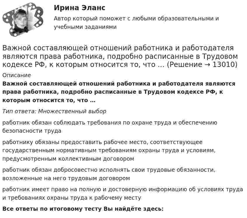      
          Описание
          Важной составляющей отношений работника и работодателя являются права работника, подробно расписанные в Трудовом кодексе РФ, к которым относится то, что …Тип ответа: Множественный выбор работник обязан соблюдать требования по охране труда и обеспечению безопасности трудаработнику обязаны предоставить рабочее место, соответствующее государственным нормативным требованиям охраны труда и условиям, предусмотренным коллективным договоромработник обязан добросовестно исполнять свои трудовые обязанности, возложенные на него трудовым договоромработник имеет право на полную и достоверную информацию об условиях труда и требованиях охраны труда к рабочему местуВсе ответы по итоговому тесту Вы найдёте здесь:   
            
            
            … важно выполнять обязательства перед командой, развивать необходимые  качества в подчиненных, уметь вести за собой Тип ответа: Одиночный выборВажной составляющей отношений работника и работодателя являются права работника, подробно расписанные в Трудовом кодексе РФ, к которым относится то, что …Важной характеристикой Я-концепции является … обширность адекватность наполненностьВажной частью метода 360° является не только оценка деятельности служащего его руководителем, подчиненными, коллегами и внешними контрагентами (гражданами, партнерами из смежных структур), но и:... Важную роль в процессе криминалистических исследований играет и решение диагностических задач. Сам термин диагностика заимствован из медицины. В настоящее время эта категория стала элементом понятийного аппарата многих наук, означая распознавание свойств, состояний, изменений объекта.Важным дополнением к обуви являются правильно подобранные под свои личные требования, носкиВажными задачами международного сотрудничества на современном этапе являетсяВ адаптационной модели лидерства есть ... аспекта, которые помогут преодолеть любую ситуацию в гармонии с командой В аддитивных моделях результативный показатель представлен в виде …Важнейшая экономическая роль человека – этоВажнейшей функцией конфликта является ... социальных связей, придание взаимодействию людей и их отношениям большей динамичности и мобильности  Важнейший моносахарид - это ...Важнейшим атрибутом материи является ...Важнейшим источником формирования постоянного состава населения в ещё необжитых местностях является … миграция