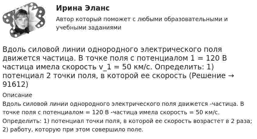      
            Описание
            Вдоль силовой линии однородного электрического поля движется  -частица. В точке поля с потенциалом  = 120 В  -частица имела скорость  = 50 км/с.  Определить: 1) потенциал  точки поля, в которой ее скорость возрастет в 2 раза; 2) работу, которую при этом совершило поле.    
            
            
            Вдоль силовой линии однородного электрического поля движется протон. В точке поля с потенциалом j1 протон имел скорость u1 = 0,1 Мм/с. Определить потенциал j2 точки поля, в которой скорость протона возрастёт в n = 2 раза. Вдоль силовой линии однородного электрического поля движется частица. В точке поля с потенциалом 1 = 120 В  частица имела скорость v_1 = 50 км/с.   Определить: 1) потенциал 2 точки поля, в которой ее скорость В доход областного бюджета поступили средства от оказания платных услуг бюджетными учреждениями. Должно ли Управление Федерального казначейства по области перечислить эти доходы в федеральный бюджет?В драматическом треугольнике Карпмана между двумя враждующими сторонами (агрессором и жертвой) есть третья сторона - ... В Древнем Египте налоги взимались в виде ...Веб-аналитика 5 семестр тест с ответами Синергия (85 баллов ноябрь 2022)Веб-аналитика 5 семестр (тест с ответами Синергия/МОИ/ МТИ)В дне сосуда имеется отверстие диаметром d = 2 см. В сосуде вода поддерживается на постоянном уровне h = 80 см. Считая, что струя не разбрызгивается, и пренебрегая силами трения в жидкости, определить диаметр струи,В дне цилиндрического сосуда диаметром D = 0,4 м имеется круглое отверстие диаметром d = 4 мм. Найти зависимость скорости понижения уровня воды в сосуде от высоты h этого уровня.  V1 = 4,43·10-4 √hВ дне цилиндрического сосуда диаметром D = 0,5 м имеется круглое отверстие диаметром d = 1 см. Найти зависимость скорости понижения уровня воды в сосуде от высоты h этого уровня. Найти значение этой скорости для высоты h = 0,2 м.Вдовина была осуждена за кражу чужого имущества к двум годам лишения свободы. После отбытия трех месяцев назначенного наказания осужденная обратилась к прокурору с ходатайством о применении к ней отсрочки отбывания наказания в связи с беременностьюВ договорах стоков, как правило, …	В договоре поставки (реализации) условие об оплате сформулировано следующим образом:Вдоль силовой линии однородного электрического поля движется a-частица. В точке поля с потенциалом j1 = 120 В a-частица имела скорость u1 = 50 км/с. Определить: