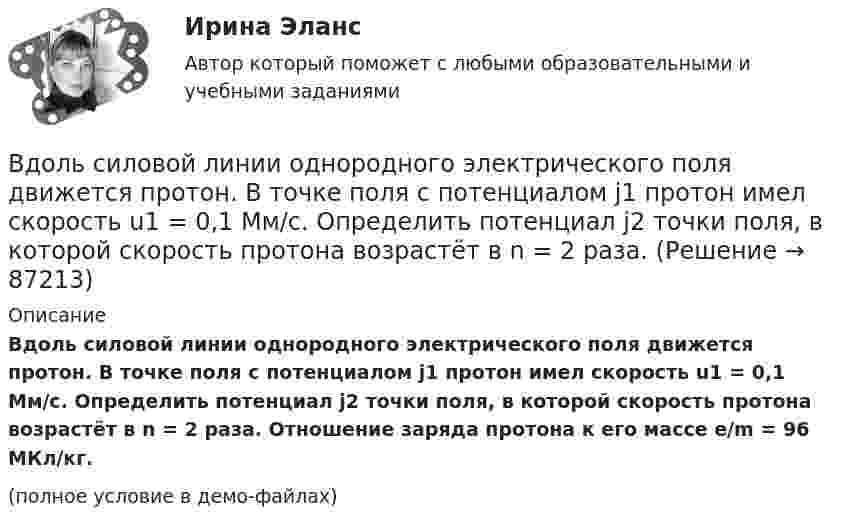     
            Описание
            Вдоль силовой линии однородного электрического поля движется протон. В точке поля с потенциалом j1 протон имел скорость u1 = 0,1 Мм/с. Определить потенциал j2 точки поля, в которой скорость протона возрастёт в n = 2 раза. Отношение заряда протона к его массе e/m = 96 МКл/кг. (полное условие в демо-файлах)   
            
            
            Вдоль силовой линии однородного электрического поля движется протон. В точке поля с потенциалом j1 = 300 В протон имел скорость u1 = 0,1 Мм/с. Определить:Вдоль силовой линии однородного электрического поля движется протон. В точке поля с потенциалом j1 протон имел скорость u1 = 0,1 Мм/с. Определить потенциал j2 точки поля, в которой скорость протона возрастёт в n = 2 раза. Вдоль силовой линии однородного электрического поля движется частица. В точке поля с потенциалом 1 = 120 В  частица имела скорость v_1 = 50 км/с.   Определить: 1) потенциал 2 точки поля, в которой ее скорость В доход областного бюджета поступили средства от оказания платных услуг бюджетными учреждениями. Должно ли Управление Федерального казначейства по области перечислить эти доходы в федеральный бюджет?В драматическом треугольнике Карпмана между двумя враждующими сторонами (агрессором и жертвой) есть третья сторона - ... В Древнем Египте налоги взимались в виде ...Веб-аналитика 5 семестр тест с ответами Синергия (85 баллов ноябрь 2022)В динамике развития экологического конфликта этапу экологического бедствия непосредственно предшествует этап …В дне сосуда имеется отверстие диаметром d = 2 см. В сосуде вода поддерживается на постоянном уровне h = 80 см. Считая, что струя не разбрызгивается, и пренебрегая силами трения в жидкости, определить диаметр струи,В дне цилиндрического сосуда диаметром D = 0,4 м имеется круглое отверстие диаметром d = 4 мм. Найти зависимость скорости понижения уровня воды в сосуде от высоты h этого уровня.  V1 = 4,43·10-4 √hВ дне цилиндрического сосуда диаметром D = 0,5 м имеется круглое отверстие диаметром d = 1 см. Найти зависимость скорости понижения уровня воды в сосуде от высоты h этого уровня. Найти значение этой скорости для высоты h = 0,2 м.Вдовина была осуждена за кражу чужого имущества к двум годам лишения свободы. После отбытия трех месяцев назначенного наказания осужденная обратилась к прокурору с ходатайством о применении к ней отсрочки отбывания наказания в связи с беременностьюВ договорах стоков, как правило, …	В договоре поставки (реализации) условие об оплате сформулировано следующим образом: