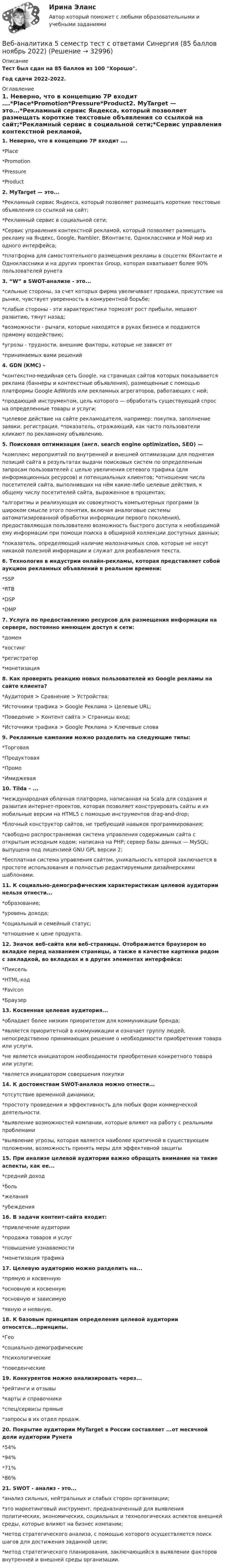    
          Описание
           Тест был сдан на 85 баллов из 100 Хорошо.Год сдачи 2022-2022. 
          Оглавление
          1. Неверно, что в концепцию 7P входит ….*Place*Promotion*Pressure*Product2. MyTarget — это...*Рекламный сервис Яндекса, который позволяет размещать короткие текстовые объявления со ссылкой на сайт;*Рекламный сервис в социальной сети;*Сервис управления контекстной рекламой, который позволяет размещать рекламу на Яндекс, Google, Rambler, ВКонтакте, Одноклассники и Мой мир из одного интерфейса;*платформа для самостоятельного размещения рекламы в соцсетях ВКонтакте и Одноклассники и на других проектах  Group, которая охватывает более 90% пользователей рунета3. “W” в SWOT-анализе - это...*сильные стороны, за счет которых фирма увеличивает продажи, присутствие на рынке, чувствует уверенность в конкурентной борьбе;*слабые стороны - эти характеристики тормозят рост прибыли, мешают развитию, тянут назад;*возможности - рычаги, которые находятся в руках бизнеса и поддаются прямому воздействию;*угрозы - трудности, внешние факторы, которые не зависят от*принимаемых вами решений4. GDN (КМС) –*контекстно-медийная сеть Google, на страницах сайтов которых показывается реклама (баннеры и контекстные объявления), размещенные с помощью платформы Google AdWords или рекламных агрегаторов, работающих с ней;*продающий инструментом, цель которого — обработать существующий спрос на определенные товары и услуги;*целевое действие на сайте рекламодателя, например: покупка, заполнение заявки, регистрация. *показатель, отражающий, как часто пользователи кликают по рекламному объявлению.5. Поисковая оптимизация (англ. search engine optimization, SEO) —*комплекс мероприятий по внутренней и внешней оптимизации для поднятия позиций сайта в результатах выдачи поисковых систем по определенным запросам пользователей с целью увеличения сетевого трафика (для информационных ресурсов) и потенциальных клиентов; *отношение числа посетителей сайта, выполнивших на нём какие-либо целевые действия, к общему числу посетителей сайта, выраженное в процентах;*алгоритмы и реализующая их совокупность компьютерных программ (в широком смысле этого понятия, включая аналоговые системы автоматизированной обработки информации первого поколения), предоставляющая пользователю возможность быстрого доступа к необходимой ему информации при помощи поиска в обширной коллекции доступных данных;*показатель, определяющий наличие малозначимых слов, которые не несут никакой полезной информации и служат для разбавления текста.6. Технология в индустрии онлайн-рекламы, которая представляет собой аукцион рекламных объявлений в реальном времени:*SSP*RTB*DSP*DMP7. Услуга по предоставлению ресурсов для размещения информации на сервере, постоянно имеющем доступ к сети:*домен*хостинг*регистратор*монетизация8. Как проверить реакцию новых пользователей из Google рекламы на сайте клиента?*Аудитория > Сравнение > Устройства;*Источники трафика > Google Реклама > Целевые URL;*Поведение > Контент сайта > Страницы вход;*Источники трафика > Google Реклама > Ключевые слова9. Рекламные кампании можно разделить на следующие типы:*Торговая*Продуктовая*Промо*Имиджевая10. Tilda – ...*международная облачная платформа, написанная на Scala для создания и развития интернет-проектов, которая позволяет конструировать сайты и их мобильные версии на HTML5 c помощью инструментов drag-and-drop;*блочный конструктор сайтов, не требующий навыков программирования;*свободно распространяемая система управления содержимым сайта с открытым исходным кодом; написана на PHP; сервер базы данных — MySQL; выпущена под лицензией GNU GPL версии 2;*бесплатная система управления сайтом, уникальность которой заключается в простоте использования и полностью редактируемыми дизайнерскими шаблонами.11. К социально-демографическим характеристикам целевой аудитории нельзя отнести...*образование;*уровень дохода;*социальный и семейный статус;*отношение к цене продукта.12. Значок веб-сайта или веб-страницы. Отображается браузером во вкладке перед названием страницы, а также в качестве картинки рядом с закладкой, во вкладках и в других элементах интерфейса:*Пиксель*HTML-код*Favicon*Браузер13. Косвенная целевая аудитория...*обладает более низким приоритетом для коммуникации бренда;*является приоритетной в коммуникации и означает группу людей, непосредственно принимающих решение о необходимости приобретения товара или услуги.*не является инициатором необходимости приобретения конкретного товара или услуги;*является инициатором совершения покупки14. К достоинствам SWOT-анализа можно отнести...*отсутствие временной динамики;*простоту проведения и эффективность для любых форм коммерческой деятельности.*выявление возможностей компании, которые влияют на работу с реальными проблемами*выявление угрозы, которая является наиболее критичной в существующем положении, возможность принять меры для эффективной защиты15. При анализе целевой аудитории важно обращать внимание на такие аспекты, как ее...*средний доход*боль*желания*убеждения16. В задачи контент-сайта входит:*привлечение аудитории*продажа товаров и услуг*повышение узнаваемости*монетизация трафика17. Целевую аудиторию можно разделить на...*прямую и косвенную*основную и косвенную*основную и зависимую*явную и неявную.18. К базовым принципам определения целевой аудитории относятся...принципы.*Гео*социально-демографические*психологические*поведенческие19. Конкурентов можно анализировать через...*рейтинги и отзывы*карты и справочники*спец/сервисы прямые*запросы в их отдел продаж.20. Покрытие аудитории MyTarget в России составляет ...от месячной доли аудитории Рунета*54%*94%*71%*86%21. SWOT - анализ - это...*анализ сильных, нейтральных и слабых сторон организации;*это маркетинговый инструмент, предназначенный для выявления политических, экономических, социальных и технологических аспектов внешней среды, которые влияют на бизнес компании;*метод стратегического анализа, с помощью которого осуществляется поиск шагов для достижения заданной цели;*метод стратегического планирования, заключающийся в выявлении факторов внутренней и внешней среды организации. 
            
            
            В Древнем Египте налоги взимались в виде ...Веб-аналитика 5 семестр тест с ответами Синергия (85 баллов ноябрь 2022)Веб-аналитика 5 семестр (тест с ответами Синергия/МОИ/ МТИ)Веб-аналитика 6 семестр (тест с ответами Синергия/МОИ/ МТИ /МОСАП)💯 Веб-аналитика (ответы на тест Синергия / МОИ / МТИ / МосАП, октябрь 2023)💯 Веб-аналитика (ответы на тест Синергия / МОИ / МТИ / МосАП, сентябрь 2023)Веб-аналитика ответы тесты МОИ МТИ/СИНЕРГИЯ 2022 (все ответы 100⭐баллов)В договорах стоков, как правило, …	В договоре поставки (реализации) условие об оплате сформулировано следующим образом:Вдоль силовой линии однородного электрического поля движется a-частица. В точке поля с потенциалом j1 = 120 В a-частица имела скорость u1 = 50 км/с. Определить:Вдоль силовой линии однородного электрического поля движется протон. В точке поля с потенциалом j1 = 300 В протон имел скорость u1 = 0,1 Мм/с. Определить:Вдоль силовой линии однородного электрического поля движется протон. В точке поля с потенциалом j1 протон имел скорость u1 = 0,1 Мм/с. Определить потенциал j2 точки поля, в которой скорость протона возрастёт в n = 2 раза. Вдоль силовой линии однородного электрического поля движется частица. В точке поля с потенциалом 1 = 120 В  частица имела скорость v_1 = 50 км/с.   Определить: 1) потенциал 2 точки поля, в которой ее скорость В доход областного бюджета поступили средства от оказания платных услуг бюджетными учреждениями. Должно ли Управление Федерального казначейства по области перечислить эти доходы в федеральный бюджет?