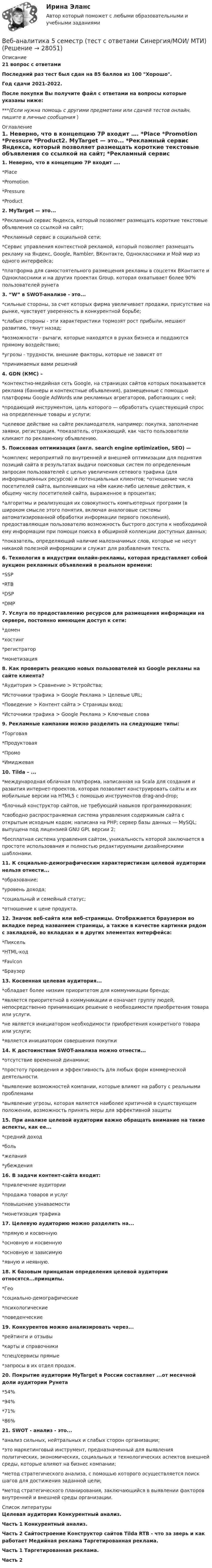     
          Описание
          21 вопрос с ответамиПоследний раз тест был сдан на 85 баллов из 100 Хорошо.Год сдачи 2021-2022.После покупки Вы получите файл с ответами на вопросы которые указаны ниже:***(Если нужна помощь с другими предметами или сдачей тестов онлайн, пишите в личные сообщения  ) 
          Оглавление
          1. Неверно, что в концепцию 7P входит …. *Place *Promotion *Pressure *Product2. MyTarget — это... *Рекламный сервис Яндекса, который позволяет размещать короткие текстовые объявления со ссылкой на сайт; *Рекламный сервис в социальной сети; *Сервис управления контекстной рекламой, который позволяет размещать рекламу на Яндекс, Google, Rambler, ВКонтакте, Одноклассники и Мой мир из одного интерфейса; *платформа для самостоятельного размещения рекламы в соцсетях ВКонтакте и Одноклассники и на других проектах  Group, которая охватывает более 90% пользователей рунета3. “W” в SWOT-анализе - это... *сильные стороны, за счет которых фирма увеличивает продажи, присутствие на рынке, чувствует уверенность в конкурентной борьбе; *слабые стороны - эти характеристики тормозят рост прибыли, мешают развитию, тянут назад; *возможности - рычаги, которые находятся в руках бизнеса и поддаются прямому воздействию; *угрозы - трудности, внешние факторы, которые не зависят от *принимаемых вами решений4. GDN (КМС) – *контекстно-медийная сеть Google, на страницах сайтов которых показывается реклама (баннеры и контекстные объявления), размещенные с помощью платформы Google AdWords или рекламных агрегаторов, работающих с ней; *продающий инструментом, цель которого — обработать существующий спрос на определенные товары и услуги; *целевое действие на сайте рекламодателя, например: покупка, заполнение заявки, регистрация. *показатель, отражающий, как часто пользователи кликают по рекламному объявлению.5. Поисковая оптимизация (англ. search engine optimization, SEO) — *комплекс мероприятий по внутренней и внешней оптимизации для поднятия позиций сайта в результатах выдачи поисковых систем по определенным запросам пользователей с целью увеличения сетевого трафика (для информационных ресурсов) и потенциальных клиентов; *отношение числа посетителей сайта, выполнивших на нём какие-либо целевые действия, к общему числу посетителей сайта, выраженное в процентах; *алгоритмы и реализующая их совокупность компьютерных программ (в широком смысле этого понятия, включая аналоговые системы автоматизированной обработки информации первого поколения), предоставляющая пользователю возможность быстрого доступа к необходимой ему информации при помощи поиска в обширной коллекции доступных данных; *показатель, определяющий наличие малозначимых слов, которые не несут никакой полезной информации и служат для разбавления текста.6. Технология в индустрии онлайн-рекламы, которая представляет собой аукцион рекламных объявлений в реальном времени: *SSP *RTB *DSP *DMP7. Услуга по предоставлению ресурсов для размещения информации на сервере, постоянно имеющем доступ к сети: *домен *хостинг *регистратор *монетизация8. Как проверить реакцию новых пользователей из Google рекламы на сайте клиента? *Аудитория > Сравнение > Устройства; *Источники трафика > Google Реклама > Целевые URL; *Поведение > Контент сайта > Страницы вход; *Источники трафика > Google Реклама > Ключевые слова9. Рекламные кампании можно разделить на следующие типы: *Торговая *Продуктовая *Промо *Имиджевая10. Tilda – ... *международная облачная платформа, написанная на Scala для создания и развития интернет-проектов, которая позволяет конструировать сайты и их мобильные версии на HTML5 c помощью инструментов drag-and-drop; *блочный конструктор сайтов, не требующий навыков программирования; *свободно распространяемая система управления содержимым сайта с открытым исходным кодом; написана на PHP; сервер базы данных — MySQL; выпущена под лицензией GNU GPL версии 2; *бесплатная система управления сайтом, уникальность которой заключается в простоте использования и полностью редактируемыми дизайнерскими шаблонами.11. К социально-демографическим характеристикам целевой аудитории нельзя отнести... *образование; *уровень дохода; *социальный и семейный статус; *отношение к цене продукта.12. Значок веб-сайта или веб-страницы. Отображается браузером во вкладке перед названием страницы, а также в качестве картинки рядом с закладкой, во вкладках и в других элементах интерфейса: *Пиксель *HTML-код *Favicon *Браузер13. Косвенная целевая аудитория... *обладает более низким приоритетом для коммуникации бренда; *является приоритетной в коммуникации и означает группу людей, непосредственно принимающих решение о необходимости приобретения товара или услуги. *не является инициатором необходимости приобретения конкретного товара или услуги; *является инициатором совершения покупки14. К достоинствам SWOT-анализа можно отнести... *отсутствие временной динамики; *простоту проведения и эффективность для любых форм коммерческой деятельности. *выявление возможностей компании, которые влияют на работу с реальными проблемами *выявление угрозы, которая является наиболее критичной в существующем положении, возможность принять меры для эффективной защиты15. При анализе целевой аудитории важно обращать внимание на такие аспекты, как ее... *средний доход *боль *желания *убеждения16. В задачи контент-сайта входит: *привлечение аудитории *продажа товаров и услуг *повышение узнаваемости *монетизация трафика17. Целевую аудиторию можно разделить на... *прямую и косвенную *основную и косвенную*основную и зависимую *явную и неявную.18. К базовым принципам определения целевой аудитории относятся...принципы. *Гео*социально-демографические *психологические *поведенческие19. Конкурентов можно анализировать через... *рейтинги и отзывы *карты и справочники *спец/сервисы прямые *запросы в их отдел продаж.20. Покрытие аудитории MyTarget в России составляет ...от месячной доли аудитории Рунета *54% *94% *71% *86%21. SWOT - анализ - это... *анализ сильных, нейтральных и слабых сторон организации; *это маркетинговый инструмент, предназначенный для выявления политических, экономических, социальных и технологических аспектов внешней среды, которые влияют на бизнес компании; *метод стратегического анализа, с помощью которого осуществляется поиск шагов для достижения заданной цели; *метод стратегического планирования, заключающийся в выявлении факторов внутренней и внешней среды организации. 
          Список литературы
           Целевая аудитория Конкурентный анализ. Часть 1 Конкурентный анализ. Часть 2 Сайтостроение Конструктор сайтов Tilda RTB - что за зверь и как работает Медийная реклама Таргетированная реклама. Часть 1 Таргетированная реклама. Часть 2
            
            
            Веб-аналитика 5 семестр тест с ответами Синергия (85 баллов ноябрь 2022)Веб-аналитика 5 семестр (тест с ответами Синергия/МОИ/ МТИ)Веб-аналитика 6 семестр (тест с ответами Синергия/МОИ/ МТИ /МОСАП)💯 Веб-аналитика (ответы на тест Синергия / МОИ / МТИ / МосАП, октябрь 2023)💯 Веб-аналитика (ответы на тест Синергия / МОИ / МТИ / МосАП, сентябрь 2023)Веб-аналитика ответы тесты МОИ МТИ/СИНЕРГИЯ 2022 (все ответы 100⭐баллов)Веб-аналитика (Синергия)	В договоре поставки (реализации) условие об оплате сформулировано следующим образом:Вдоль силовой линии однородного электрического поля движется a-частица. В точке поля с потенциалом j1 = 120 В a-частица имела скорость u1 = 50 км/с. Определить:Вдоль силовой линии однородного электрического поля движется протон. В точке поля с потенциалом j1 = 300 В протон имел скорость u1 = 0,1 Мм/с. Определить:Вдоль силовой линии однородного электрического поля движется протон. В точке поля с потенциалом j1 протон имел скорость u1 = 0,1 Мм/с. Определить потенциал j2 точки поля, в которой скорость протона возрастёт в n = 2 раза. Вдоль силовой линии однородного электрического поля движется частица. В точке поля с потенциалом 1 = 120 В  частица имела скорость v_1 = 50 км/с.   Определить: 1) потенциал 2 точки поля, в которой ее скорость В доход областного бюджета поступили средства от оказания платных услуг бюджетными учреждениями. Должно ли Управление Федерального казначейства по области перечислить эти доходы в федеральный бюджет?В драматическом треугольнике Карпмана между двумя враждующими сторонами (агрессором и жертвой) есть третья сторона - ... 