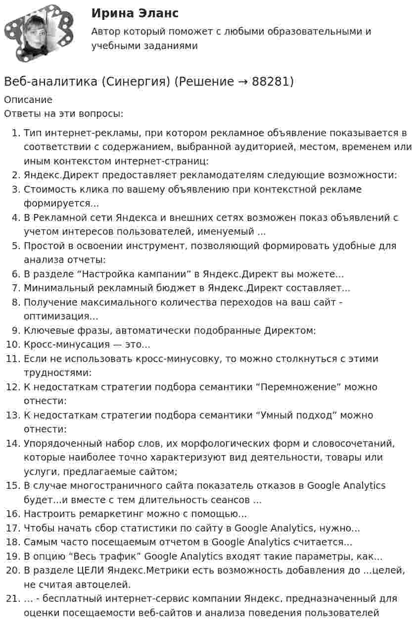     
            Описание
            Ответы на эти вопросы:  Тип интернет-рекламы, при котором рекламное объявление показывается в соответствии с содержанием, выбранной аудиторией, местом, временем или иным контекстом интернет-страниц:   Яндекс.Директ предоставляет рекламодателям следующие возможности:   Стоимость клика по вашему объявлению при контекстной рекламе формируется...   В Рекламной сети Яндекса и внешних сетях возможен показ объявлений с учетом интересов пользователей, именуемый ...   Простой в освоении инструмент, позволяющий формировать удобные для анализа отчеты:   В разделе “Настройка кампании” в Яндекс.Директ вы можете...   Минимальный рекламный бюджет в Яндекс.Директ составляет...   Получение максимального количества переходов на ваш сайт - оптимизация...   Ключевые фразы, автоматически подобранные Директом:   Кросс-минусация — это...   Если не использовать кросс-минусовку, то можно столкнуться с этими трудностями:   К недостаткам стратегии подбора семантики “Перемножение” можно отнести:   К недостаткам стратегии подбора семантики “Умный подход” можно отнести:   Упорядоченный набор слов, их морфологических форм и словосочетаний, которые наиболее точно характеризуют вид деятельности, товары или услуги, предлагаемые сайтом;   В случае многостраничного сайта показатель отказов в Google Analytics будет...и вместе с тем длительность сеансов ...   Настроить ремаркетинг можно с помощью...   Чтобы начать сбор статистики по сайту в Google Analytics, нужно...   Самым часто посещаемым отчетом в Google Analytics считается...   В опцию “Весь трафик” Google Analytics входят такие параметры, как...   В разделе ЦЕЛИ Яндекс.Метрики есть возможность добавления до ...целей, не считая автоцелей.   … - бесплатный интернет-сервис компании Яндекс, предназначенный для оценки посещаемости веб-сайтов и анализа поведения пользователей   
            
            
            Веб-аналитика ответы тесты МОИ МТИ/СИНЕРГИЯ 2022 (все ответы 100⭐баллов)Веб-аналитика (Синергия)Веб-аналитика (Синергия)Веб-аналитика. Синергия (6 семестр). На отлично!Веб-аналитика. Синергия. Итоговый тест 2023 г. 95 баллов на ОТЛИЧНО! 6 семестр.Веб дизайн и оптимизация сайтов ✅ Веб дизайн и оптимизация сайтов 30 вопросов СИНЕРГИЯ МТИ 2022В доход областного бюджета поступили средства от оказания платных услуг бюджетными учреждениями. Должно ли Управление Федерального казначейства по области перечислить эти доходы в федеральный бюджет?В драматическом треугольнике Карпмана между двумя враждующими сторонами (агрессором и жертвой) есть третья сторона - ... В Древнем Египте налоги взимались в виде ...Веб-аналитика 5 семестр тест с ответами Синергия (85 баллов ноябрь 2022)Веб-аналитика 5 семестр (тест с ответами Синергия/МОИ/ МТИ)Веб-аналитика 6 семестр (тест с ответами Синергия/МОИ/ МТИ /МОСАП)💯 Веб-аналитика (ответы на тест Синергия / МОИ / МТИ / МосАП, октябрь 2023)
