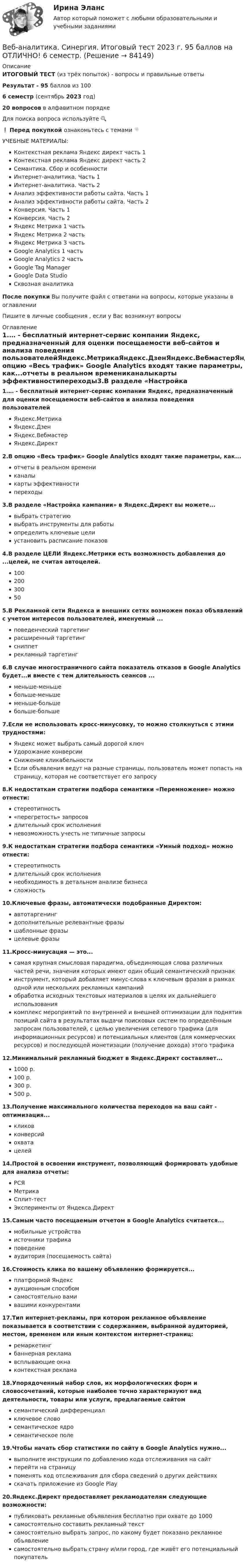     
            Описание
            ИТОГОВЫЙ ТЕСТ (из трёх попыток) - вопросы и правильные ответыРезультат - 95 баллов из 100 6 семестр (сентябрь 2023 год)20 вопросов в алфавитном порядкеДля поиска вопроса используйте 🔍❗ Перед покупкой ознакомьтесь с темами 👇УЧЕБНЫЕ МАТЕРИАЛЫ:Контекстная реклама Яндекс директ часть 1Контекстная реклама Яндекс директ часть 2Семантика. Сбор и особенностиИнтернет-аналитика. Часть 1Интернет-аналитика. Часть 2Анализ эффективности работы сайта. Часть 1Анализ эффективности работы сайта. Часть 2Конверсия. Часть 1Конверсия. Часть 2Яндекс Метрика 1 частьЯндекс Метрика 2 частьЯндекс Метрика 3 частьGoogle Analytics 1 частьGoogle Analytics 2 частьGoogle Tag ManagerGoogle Data StudioСквозная аналитикаПосле покупки Вы получите файл с ответами на вопросы, которые указаны в оглавленииПишите в личные сообщения , если у Вас возникнут вопросы 
            Оглавление
            1.… - бесплатный интернет-сервис компании Яндекс, предназначенный для оценки посещаемости веб-сайтов и анализа поведения пользователейЯндекс.МетрикаЯндекс.ДзенЯндекс.ВебмастерЯндекс.Директ2.В опцию «Весь трафик» Google Analytics входят такие параметры, как...отчеты в реальном времениканалыкарты эффективностипереходы3.В разделе «Настройка кампании» в Яндекс.Директ вы можете...выбрать стратегиювыбрать инструменты для работыопределить ключевые целиустановить расписание показов4.В разделе ЦЕЛИ Яндекс.Метрики есть возможность добавления до ...целей, не считая автоцелей.100200300505.В Рекламной сети Яндекса и внешних сетях возможен показ объявлений с учетом интересов пользователей, именуемый ...поведенческий таргетинграсширенный таргетингсниппетрекламный таргетинг6.В случае многостраничного сайта показатель отказов в Google Analytics будет...и вместе с тем длительность сеансов ...меньше-меньшебольше-меньшеменьше-большебольше-больше7.Если не использовать кросс-минусовку, то можно столкнуться с этими трудностями:Яндекс может выбрать самый дорогой ключУдорожание конверсииСнижение кликабельностиЕсли объявления ведут на разные страницы, пользователь может попасть на страницу, которая не соответствует его запросу8.К недостаткам стратегии подбора семантики «Перемножение» можно отнести:стереотипность«перегретость» запросовдлительный срок исполненияневозможность учесть не типичные запросы9.К недостаткам стратегии подбора семантики «Умный подход» можно отнести:стереотипностьдлительный срок исполнениянеобходимость в детальном анализе бизнесасложность10.Ключевые фразы, автоматически подобранные Директом:автотаргенингдополнительные релевантные фразышаблонные фразыцелевые фразы11.Кросс-минусация — это...самая крупная смысловая парадигма, объединяющая слова различных частей речи, значения которых имеют один общий семантический признакинструмент, который добавляет минус-слова к ключевым фразам в рамках одной или нескольких рекламных кампанийобработка исходных текстовых материалов в целях их дальнейшего использованиякомплекс мероприятий по внутренней и внешней оптимизации для поднятия позиций сайта в результатах выдачи поисковых систем по определённым запросам пользователей, с целью увеличения сетевого трафика (для информационных ресурсов) и потенциальных клиентов (для коммерческих ресурсов) и последующей монетизации (получение дохода) этого трафика12.Минимальный рекламный бюджет в Яндекс.Директ составляет...1000 р.100 р.300 р.500 р.13.Получение максимального количества переходов на ваш сайт - оптимизация... кликовконверсийохватацелей14.Простой в освоении инструмент, позволяющий формировать удобные для анализа отчеты:РСЯМетрикаСплит-тестЭксперименты от Яндекса.Директ15.Самым часто посещаемым отчетом в Google Analytics считается...мобильные устройстваисточники трафикаповедениеаудитория (посещаемость сайта)16.Стоимость клика по вашему объявлению формируется...платформой Яндексаукционным способомсамостоятельно вамивашими конкурентами17.Тип интернет-рекламы, при котором рекламное объявление показывается в соответствии с содержанием, выбранной аудиторией, местом, временем или иным контекстом интернет-страниц:ремаркетингбаннерная рекламавсплывающие окнаконтекстная реклама18.Упорядоченный набор слов, их морфологических форм и словосочетаний, которые наиболее точно характеризуют вид деятельности, товары или услуги, предлагаемые сайтомсемантический дифференциалключевое словосемантическое ядросемантическое поле19.Чтобы начать сбор статистики по сайту в Google Analytics нужно...выполните инструкции по добавлению кода отслеживания на сайтперейти на страницу поменять код отслеживания для сбора сведений о других действияхскачать приложение из Google Play20.Яндекс.Директ предоставляет рекламодателям следующие возможности:публиковать рекламные объявления бесплатно при охвате до 1000самостоятельно составить рекламный текстсамостоятельно выбрать запрос, по какому будет показано рекламное объявлениесамостоятельно выбрать страну и/или город, где живёт его потенциальный покупатель  
            
            
            Веб-аналитика. Синергия (6 семестр). На отлично!Веб-аналитика. Синергия. Итоговый тест 2023 г. 95 баллов на ОТЛИЧНО! 6 семестр.Веб дизайн и оптимизация сайтов ✅ Веб дизайн и оптимизация сайтов 30 вопросов СИНЕРГИЯ МТИ 2022веб-дизайн и оптимизация сайтов - 5!✅ Веб-дизайн и оптимизация сайтов 50 вопросов СИНЕРГИЯ МТИ 2022Веб-дизайн и оптимизация сайтов. Синергия. 100 баллов на ОТЛИЧНО! Итоговый тест 2023 г. 4 семестр.Веб-аналитика 5 семестр тест с ответами Синергия (85 баллов ноябрь 2022)Веб-аналитика 5 семестр (тест с ответами Синергия/МОИ/ МТИ)Веб-аналитика 6 семестр (тест с ответами Синергия/МОИ/ МТИ /МОСАП)💯 Веб-аналитика (ответы на тест Синергия / МОИ / МТИ / МосАП, октябрь 2023)💯 Веб-аналитика (ответы на тест Синергия / МОИ / МТИ / МосАП, сентябрь 2023)Веб-аналитика ответы тесты МОИ МТИ/СИНЕРГИЯ 2022 (все ответы 100⭐баллов)Веб-аналитика (Синергия)