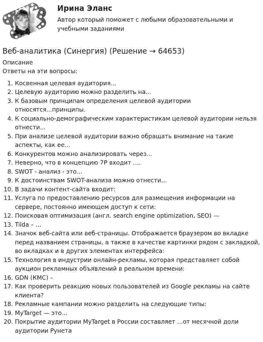     
            Описание
            Ответы на эти вопросы:  Косвенная целевая аудитория...  Целевую аудиторию можно разделить на...   К базовым принципам определения целевой аудитории относятся...принципы.   К социально-демографическим характеристикам целевой аудитории нельзя отнести...   При анализе целевой аудитории важно обращать внимание на такие аспекты, как ее...   Конкурентов можно анализировать через...   Неверно, что в концепцию 7P входит ….   SWOT - анализ - это...   К достоинствам SWOT-анализа можно отнести...   В задачи контент-сайта входит:   Услуга по предоставлению ресурсов для размещения информации на сервере, постоянно имеющем доступ к сети:   Поисковая оптимизация (англ. search engine optimization, SEO) —   Tilda – ...   Значок веб-сайта или веб-страницы. Отображается браузером во вкладке перед названием страницы, а также в качестве картинки рядом с закладкой, во вкладках и в других элементах интерфейса:   Технология в индустрии онлайн-рекламы, которая представляет собой аукцион рекламных объявлений в реальном времени:   GDN (КМС) –   Как проверить реакцию новых пользователей из Google рекламы на сайте клиента?   Рекламные кампании можно разделить на следующие типы:   MyTarget — это...   Покрытие аудитории MyTarget в России составляет ...от месячной доли аудитории Рунета    
            
            
            Веб-аналитика (Синергия)Веб-аналитика (Синергия)Веб-аналитика. Синергия (6 семестр). На отлично!Веб-аналитика. Синергия. Итоговый тест 2023 г. 95 баллов на ОТЛИЧНО! 6 семестр.Веб дизайн и оптимизация сайтов ✅ Веб дизайн и оптимизация сайтов 30 вопросов СИНЕРГИЯ МТИ 2022веб-дизайн и оптимизация сайтов - 5!В драматическом треугольнике Карпмана между двумя враждующими сторонами (агрессором и жертвой) есть третья сторона - ... В Древнем Египте налоги взимались в виде ...Веб-аналитика 5 семестр тест с ответами Синергия (85 баллов ноябрь 2022)Веб-аналитика 5 семестр (тест с ответами Синергия/МОИ/ МТИ)Веб-аналитика 6 семестр (тест с ответами Синергия/МОИ/ МТИ /МОСАП)💯 Веб-аналитика (ответы на тест Синергия / МОИ / МТИ / МосАП, октябрь 2023)💯 Веб-аналитика (ответы на тест Синергия / МОИ / МТИ / МосАП, сентябрь 2023)