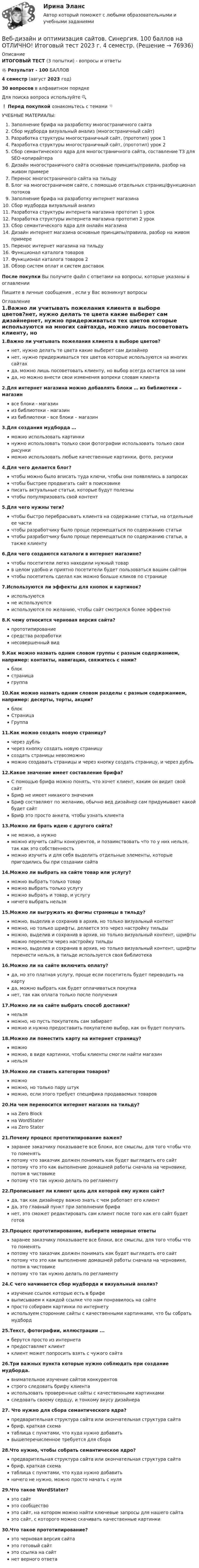     
            Описание
            ИТОГОВЫЙ ТЕСТ (3 попытки) - вопросы и ответы🔥 Результат - 100 БАЛЛОВ4 семестр (август 2023 год)30 вопросов в алфавитном порядкеДля поиска вопроса используйте 🔍❗ Перед покупкой ознакомьтесь с темами 👇УЧЕБНЫЕ МАТЕРИАЛЫ:Заполнение брифа на разработку многостраничного сайтаСбор мудборда визуальный анализ (многостраничный сайт)Разработка структуры многостраничный сайт, (прототип) урок 1Разработка структуры многостраничный сайт, (прототип) урок 2Сбор семантического ядра для многостраничного сайта, составление ТЗ для SEO-копирайтераДизайн многостраничного сайта основные принципы/правила, разбор на живом примереПеренос многостраничного сайта на тильдуБлог на многостраничном сайте, с помощью отдельных страниц/функционал потоковЗаполнение брифа на разработку интернет магазинаСбор мудборда визуальный анализРазработка структуры интернета магазина прототип 1 урокРазработка структуры интернета магазина прототип 2 урокСбор семантического ядра для онлайн магазинаДизайн интернет магазина основные принципы/правила, разбор на живом примереПеренос интернет магазина на тильдуФункционал каталога товаровФункционал каталога товаров 2Обзор систем оплат и систем доставокПосле покупки Вы получите файл с ответами на вопросы, которые указаны в оглавленииПишите в личные сообщения , если у Вас возникнут вопросы 
            Оглавление
            1.Важно ли учитывать пожелания клиента в выборе цветов?нет, нужно делать те цвета какие выберет сам дизайнернет, нужно придерживаться тех цветов которые используются на многих сайтахда, можно лишь посоветовать клиенту, но выбор всегда остается за нимда, но можно внести свои изменения вопреки словам клиента2.Для интернет магазина можно добавлять блоки … из библиотеки – магазинвсе блоки - магазиниз библиотеки - магазиниз библиотеки - все блоки – магазин3.Для создания мудборда …можно использовать картинкинужно использовать только свои фотографии использовать только свои рисункиможно использовать любые качественные картинки, фото, рисунки4.Для чего делается блог?чтобы можно было вписать туда ключи, чтобы они появлялись в запросахчтобы быстрее продвигать сайт в поисковикеписать актуальные статьи, которые будут полезнычтобы популяризовать свой контент5.Для чего нужны теги?чтобы быстро перебрасывать клиента на содержание статьи, на отдельные ее частичтобы разработчику было проще перемещаться по содержанию статьичтобы разработчику было проще перемещаться по содержанию статьи, а также клиенту6.Для чего создаются каталоги в интернет магазине?чтобы посетители легко находили нужный товарв целом удобно и приятно посетители будет пользоваться вашим сайтомчтобы посетитель сделал как можно больше кликов по странице7.Используются ли эффекты для кнопок и картинок?используютсяне используютсяиспользуются по желанию, чтобы сайт смотрелся более эффектно8.К чему относится черновая версия сайта?прототипированиесредства разработкинесовершенный вид9.Как можно назвать одним словом группы с разным содержанием, например: контакты, навигация, свяжитесь с нами?блокстраницагруппа10.Как можно назвать одним словом разделы с разным содержанием, например: десерты, торты, акции?блокСтраницаГруппа11.Как можно создать новую страницу?через дубльчерез кнопку создать новую страницусоздать страницы невозможноможно создавать страницы и через кнопку создать страницу, и через дубль12.Какое значение имеет составление брифа?С помощью брифа можно понять, что хочет клиент, каким он видит свой сайтБриф не имеет никакого значенияБриф составляют по желанию, обычно вед дизайнер сам придумывает какой будет сайтБриф это просто анкета, чтобы узнать клиента13.Можно ли брать идею с другого сайта?не можно, а нужноможно изучить сайты конкурентов, и позаимствовать что то у них нельзя, так как это собственностьможно изучить и для себя выделить отдельные элементы, которые пригодились бы при создании сайта14.Можно ли выбрать на сайте товар или услугу?можно выбрать только товарможно выбрать только услугуможно выбрать и товар, и услугуничего выбрать нельзя15.Можно ли выгружать из фигмы страницы в тильду?можно, выделив и сохранив в архив, но только визуальный контентможно, но только шрифты, делается это через настройку тильдыможно, выделив и сохранив в архив, но только визуальный контент, шрифты можно перенести через настройку тильдыможно, выделив и сохранив в архив, но только визуальный контент, шрифты перенести нельзя, в тильде используется своя библиотека16.Можно ли на сайте включить оплату?да, но это платная услугу, проще если посетитель будет переводить на картуда, можно выбрать как будет оплачиваться покупканет, так как оплата только после получения17.Можно ли на сайте выбрать способ доставки?нельзяможно, но пусть покупатель сам забираетможно и нужно предоставить покупателю выбор, как он будет получать18.Можно ли поместить карту на интернет страницу?можноможно, в виде картинки, чтобы клиенты смогли найти магазиннельзя19.Можно ли ставить категории товаров?можноможно, но только пару штукможно, если этого требует специфика продаваемых товаров20.На чем переносится интернет магазин на тильду?на Zero Blockна WordStaterна Zero Stater21.Почему процесс прототипирование важен?заранее заказчику показываете все блоки, все смыслы, для того чтобы что то поменятьпотому что заказчик должен понимать как будет выглядеть его сайтпотому что это как выполнение домашней работы сначала на черновике, потом в чистовикепотому что так нужно делать по регламенту22.Прописывает ли клиент цель для которой ему нужен сайт?да, так как дизайнеру важно знать с чем работает его клиентда, это главный пункт при заполнении брифанет, это сможет редактировать сам клиент после того как его сайт будет готов23.Процесс прототипирование, выберите неверные ответызаранее заказчику показываете все блоки, все смыслы, для того чтобы что то поменятьпотому что заказчик должен понимать как будет выглядеть его сайтпотому что это как выполнение домашней работы сначала на черновике, потом в чистовикепотому что так нужно делать по регламенту24.С чего начинается сбор мудборда и визуальный анализ?изучение ссылок которые есть в брифевыписываем к каждой ссылке что нам понравилось на сайтепросто собираем картинки по интернетуиспользуем сторонние сайты с качественными картинками, что бы собрать мудборд25.Текст, фотографии, иллюстрации ...берутся просто из интернетапредоставляет клиентклиент может попросить взять с чужого сайта26.Три важных пункта которые нужно соблюдать при создание мудборда.внимательное изучение сайтов конкурентовстрого следовать брифу клиентаиспользовать проверенные сайты с качественными картинкамиследовать своему сердцу, и тонкому вкусу дизайнера27. Что нужно для сбора семантического ядра?предварительная структура сайта или окончательная структура сайтабриф, краткая схематаблица с пунктами, что куда нужно добавитьвышеперечисленное требуется для сбора28.Что нужно, чтобы собрать семантическое ядро?предварительная структура сайта или окончательная структура сайтабриф, краткая схематаблица с пунктами, что куда нужно добавитьничего не нужно, можно просто начать с нуля29.Что такое WordStater?это сайтэто сообществоэто сайт, на котором можно найти ключевые запросы для нашего сайтаэто сайт, с которого можно скачивать качественные картинки30.Что такое прототипирование?это черновая версия сайтаэто готовый сайтэто ссылка на сайт нет верного ответа  
            
            
            ✅ Веб-дизайн и оптимизация сайтов 50 вопросов СИНЕРГИЯ МТИ 2022Веб-дизайн и оптимизация сайтов. Синергия. 100 баллов на ОТЛИЧНО! Итоговый тест 2023 г. 4 семестр.Веб-дизайн и оптимизация сайтов. Синергия-5!Веб-дизайн и оптимизация сайтов (тест с ответами Синергия/МОИ/ МТИ)Веб-дизайн и оптимизация сайтов (экзамен) ответыВеб дизайн и оптимизация сайтов экзамен ОТВЕТЫ 2022 синергияВеб-дизайн Экзамен 5 семестр (97/100).Веб-аналитика ответы тесты МОИ МТИ/СИНЕРГИЯ 2022 (все ответы 100⭐баллов)Веб-аналитика (Синергия)Веб-аналитика (Синергия)Веб-аналитика. Синергия (6 семестр). На отлично!Веб-аналитика. Синергия. Итоговый тест 2023 г. 95 баллов на ОТЛИЧНО! 6 семестр.Веб дизайн и оптимизация сайтов ✅ Веб дизайн и оптимизация сайтов 30 вопросов СИНЕРГИЯ МТИ 2022