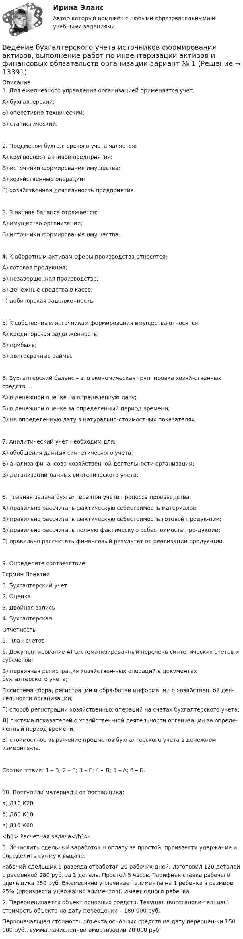      
          Описание
          1.	Для ежедневного управления организацией применяется учет:А)  бухгалтерский;Б)  оперативно-технический;В)  статистический.2.	Предметом бухгалтерского учета является:А)  кругооборот активов предприятия;Б)  источники формирования имущества;В)  хозяйственные операции;Г)  хозяйственная деятельность предприятия.3.	В активе баланса отражается:А)  имущество организации;Б)  источники формирования имущества.4.	К оборотным активам сферы производства относятся:А)  готовая продукция;Б)  незавершенная производство;В)  денежные средства в кассе;Г)  дебиторская задолженность.5.	К собственным источникам формирования имущества относятся:А)  кредиторская задолженность;Б)  прибыль;В)  долгосрочные займы.6.	Бухгалтерский баланс – это экономическая группировка хозяй-ственных средств…А)  в денежной оценке на определенную дату;Б)  в денежной оценке за определенный период времени;В)  на определенную дату в натурально-стоимостных показателях.7.	Аналитический учет необходим для:А)  обобщения данных синтетического учета;Б)  анализа финансово-хозяйственной деятельности организации;В)  детализации данных синтетического учета.8.	Главная задача бухгалтера при учете процесса производства:А)  правильно рассчитать фактическую себестоимость материалов;Б)  правильно рассчитать фактическую себестоимость готовой продук-ции;В)  правильно рассчитать полную фактическую себестоимость про-дукции;Г)  правильно рассчитать финансовый результат от реализации продук-ции.9. Определите соответствие:Термин	Понятие1.	Бухгалтерский учет 2.	Оценка3.	Двойная запись4.	БухгалтерскаяОтчетность5.	План счетов6.  Документирование	А) систематизированный перечень синтетических счетов и субсчетов;Б) первичная регистрация хозяйствен-ных операций в документах бухгалтерского учета;В) система сбора, регистрации и обра-ботки информации о хозяйственной дея-тельности организации;Г) способ регистрации хозяйственных операций на счетах бухгалтерского учета;Д) система показателей о хозяйствен-ной деятельности организации за опреде-ленный период времени;Е) стоимостное выражение предметов бухгалтерского учета в денежном измерите-ле.Соответствие: 1 – В; 2 – Е; 3 – Г; 4 – Д; 5 – А; 6 – Б.10. Поступили материалы от поставщика:а)  Д10   К20;  б)  Д60   К10;            в)  Д10   К60<h1>	Расчетная задача</h1>  	1.             Исчислить сдельный заработок и оплату за простой, произвести удержание и определить сумму к выдаче.	Рабочий-сдельщик 5 разряда отработал 20 рабочих дней. Изготовил 120 деталей с расценкой 280 руб. за 1 деталь. Простой 5 часов. Тарифная ставка рабочего сдельщика 250 руб. Ежемесячно уплачивает алименты на 1 ребенка в размере 25% (произвести удержания алиментов). Имеет одного ребенка.2.	Переоценивается объект основных средств. Текущая (восстанови-тельная) стоимость объекта на дату переоценки – 180 000 руб.Первоначальная стоимость объекта основных средств на дату переоцен-ки 150 000 руб., сумма начисленной амортизации 20 000 руб  
            
            
            Вегетарианство: за и противВедение бухгалтерского учета источников формирования активов, выполнение работ по инвентаризации активов и финансовых обязательств организации   вариант № 1 Ведение в SMM/SMM-технологии(ответы на тест Синергия) 97 балловВедёрко с водой вращают в вертикальной плоскости на веревке длиной 0,5 м. С какой наименьшей скоростью нужно его вращать, чтобы при прохождении через верхнюю точку удержать воду в ведёрке?Ведёрко с водой, привязанное к верёвке длиной 60 см, равномерно движется по окружности в вертикальной плоскости. Найти: а) наименьшую скорость движения ведёрка, при которой в высшей точке вода из него не выливаетсяВедущая организация российского бизнеса в сфере устойчивости бизнесаВедущее место в решении проблем повышения эффективности оперативно-технического проникновения занимает совершенствование правовых, организационно-тактических и технических аспектов использования специальной техники. В арсенале спецтехники важнейшее место занимают средства и системы негласного съема видео- и аудиоинформации, включающие аппаратуру оперативного наблюдения, прослушивания и фиксации информации.Веб-дизайн и оптимизация сайтов. Синергия-5!Веб-дизайн и оптимизация сайтов (тест с ответами Синергия/МОИ/ МТИ)Веб-дизайн и оптимизация сайтов (экзамен) ответыВеб дизайн и оптимизация сайтов экзамен ОТВЕТЫ 2022 синергияВеб-дизайн Экзамен 5 семестр (97/100).В Европейский Суд по правам человека обратился гражданин Монголии У. Нурбенлан с жалобой на нарушение его прав со стороны Российской Федерации, выразившееся, по его мнению, в нарушении прав, гарантированных ст.ст. 5, 6 и 13 Европейской конвенцииВ Европейский Суд по правам человека поступила жалоба гражданки Амосовой А. Л., которая утверждала, что властями РФ были нарушены ст.ст. 2, 3, 5 и 13 Европейской конвенции о защите прав человека и основных свобод в отношении ее мужа Смирнова Г. С.
