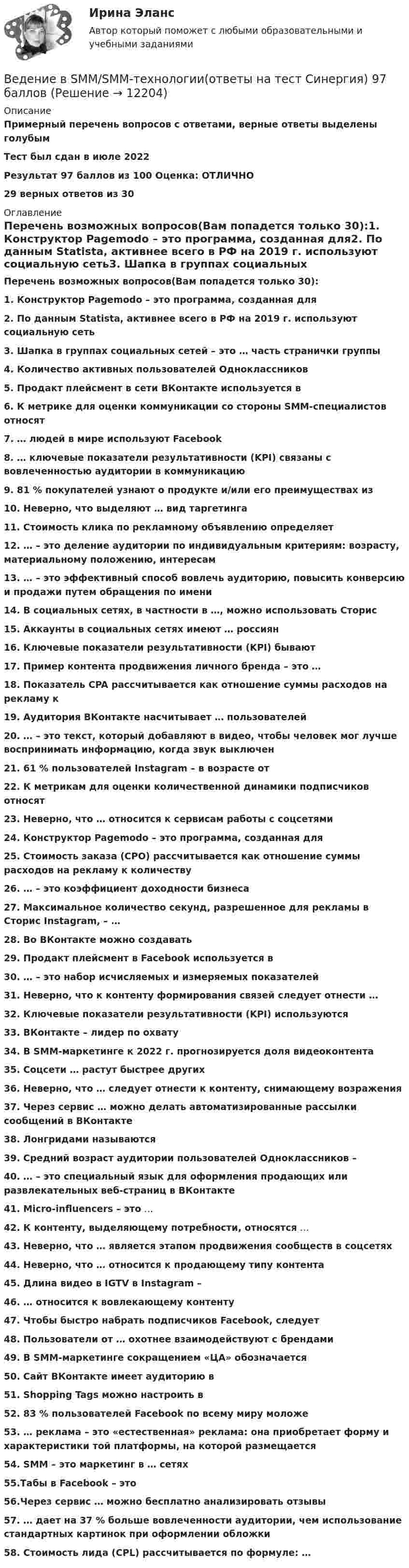     
          Описание
          Примерный перечень вопросов с ответами, верные ответы выделены голубымТест был сдан в июле 2022Результат 97 баллов из 100 Оценка: ОТЛИЧНО29 верных ответов из 30  
          Оглавление
          Перечень возможных вопросов(Вам попадется только 30):1. Конструктор Pagemodo – это программа, созданная для2. По данным Statista, активнее всего в РФ на 2019 г. используют социальную сеть3. Шапка в группах социальных сетей – это … часть странички группы4. Количество активных пользователей Одноклассников5. Продакт плейсмент в сети ВКонтакте используется в6. К метрике для оценки коммуникации со стороны SMM-специалистов относят7. … людей в мире используют Facebook8. … ключевые показатели результативности (KPI) связаны с вовлеченностью аудитории в коммуникацию9. 81 % покупателей узнают о продукте и/или его преимуществах из10. Неверно, что выделяют … вид таргетинга11. Стоимость клика по рекламному объявлению определяет12. … – это деление аудитории по индивидуальным критериям: возрасту, материальному положению, интересам13. … – это эффективный способ вовлечь аудиторию, повысить конверсию и продажи путем обращения по имени14. В социальных сетях, в частности в …, можно использовать Сторис15. Аккаунты в социальных сетях имеют … россиян16. Ключевые показатели результативности (KPI) бывают17. Пример контента продвижения личного бренда – это …18. Показатель CPA рассчитывается как отношение суммы расходов на рекламу к19. Аудитория ВКонтакте насчитывает … пользователей20. … – это текст, который добавляют в видео, чтобы человек мог лучше воспринимать информацию, когда звук выключен21. 61 % пользователей Instagram – в возрасте от22. К метрикам для оценки количественной динамики подписчиков относят23. Неверно, что … относится к сервисам работы с соцсетями24. Конструктор Pagemodo – это программа, созданная для25. Стоимость заказа (CPO) рассчитывается как отношение суммы расходов на рекламу к количеству26. … – это коэффициент доходности бизнеса27. Максимальное количество секунд, разрешенное для рекламы в Сторис Instagram, – …28. Во ВКонтакте можно создавать29. Продакт плейсмент в Facebook используется в30. … – это набор исчисляемых и измеряемых показателей31. Неверно, что к контенту формирования связей следует отнести …32. Ключевые показатели результативности (KPI) используются33. ВКонтакте – лидер по охвату34. В SMM-маркетинге к 2022 г. прогнозируется доля видеоконтента35. Соцсети … растут быстрее других36. Неверно, что … следует отнести к контенту, снимающему возражения37. Через сервис … можно делать автоматизированные рассылки сообщений в ВКонтакте38. Лонгридами называются39. Средний возраст аудитории пользователей Одноклассников –40. … – это специальный язык для оформления продающих или развлекательных веб-страниц в ВКонтакте41. Micro-influencers – это …42. К контенту, выделяющему потребности, относятся …43. Неверно, что … является этапом продвижения сообществ в соцсетях44. Неверно, что … относится к продающему типу контента45. Длина видео в IGTV в Instagram –46. … относится к вовлекающему контенту47. Чтобы быстро набрать подписчиков Facebook, следует48. Пользователи от … охотнее взаимодействуют с брендами49. В SMM-маркетинге сокращением «ЦА» обозначается50. Сайт ВКонтакте имеет аудиторию в51. Shopping Tags можно настроить в52. 83 % пользователей Facebook по всему миру моложе53. … реклама – это «естественная» реклама: она приобретает форму и характеристики той платформы, на которой размещается54. SMM – это маркетинг в … сетях55.Табы в Facebook – это56.Через сервис … можно бесплатно анализировать отзывы 57. … дает на 37 % больше вовлеченности аудитории, чем использование стандартных картинок при оформлении обложки58. Стоимость лида (CPL) рассчитывается по формуле: …  
            
            
            Ведение бухгалтерского учета источников формирования активов, выполнение работ по инвентаризации активов и финансовых обязательств организации   вариант № 1 Ведение в SMM/SMM-технологии(ответы на тест Синергия) 97 балловВедёрко с водой вращают в вертикальной плоскости на веревке длиной 0,5 м. С какой наименьшей скоростью нужно его вращать, чтобы при прохождении через верхнюю точку удержать воду в ведёрке?Ведёрко с водой, привязанное к верёвке длиной 60 см, равномерно движется по окружности в вертикальной плоскости. Найти: а) наименьшую скорость движения ведёрка, при которой в высшей точке вода из него не выливаетсяВедущая организация российского бизнеса в сфере устойчивости бизнесаВедущее место в решении проблем повышения эффективности оперативно-технического проникновения занимает совершенствование правовых, организационно-тактических и технических аспектов использования специальной техники. В арсенале спецтехники важнейшее место занимают средства и системы негласного съема видео- и аудиоинформации, включающие аппаратуру оперативного наблюдения, прослушивания и фиксации информации.💯 Ведущие научные школы HR-менеджмента.м (ответы на тест Синергия / МОИ / МТИ / МосАП, октябрь 2023)Веб-дизайн и оптимизация сайтов (тест с ответами Синергия/МОИ/ МТИ)Веб-дизайн и оптимизация сайтов (экзамен) ответыВеб дизайн и оптимизация сайтов экзамен ОТВЕТЫ 2022 синергияВеб-дизайн Экзамен 5 семестр (97/100).В Европейский Суд по правам человека обратился гражданин Монголии У. Нурбенлан с жалобой на нарушение его прав со стороны Российской Федерации, выразившееся, по его мнению, в нарушении прав, гарантированных ст.ст. 5, 6 и 13 Европейской конвенцииВ Европейский Суд по правам человека поступила жалоба гражданки Амосовой А. Л., которая утверждала, что властями РФ были нарушены ст.ст. 2, 3, 5 и 13 Европейской конвенции о защите прав человека и основных свобод в отношении ее мужа Смирнова Г. С.В Европейский Суд по правам человека поступила жалоба от индивидуального предпринимателя Рахимова М. М., который утверждал, что в отношении него были нарушены ст. 1 Протокола № 1 Европейской конвенции о защите прав человека и основных свобод 1950 год