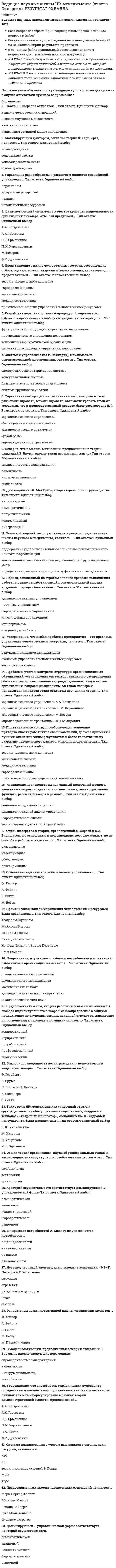    
          Описание
          30 вопросов с ответами.Сдано на 76 баллов из 100 .Год сдачи - 2017-2020 .После покупки Вы получите файл с ответами на вопросы которые указаны ниже:﻿***(Если нужна помощь с другими предметами или сдачей тестов онлайн, пишите в личные сообщения) 
          Оглавление
          1. В пирамиде потребностей А. Маслоу не упоминается потребность … в принадлежности в самовыражении во власти в безопасности 2. «Физиологический оптимум» в качестве критерия рациональности организации любой работы был предложен … А.А. Богдановым А.К. Гастевым О.Е. Ерманским П.М. Керженцевым М. Вебером Ф.Р. Дунаевским 3. Разработка иерархии, правил и процедур поведения всех субъектов организации в любых ситуациях характерна для … функционального подхода к управлению персоналом партисипативного управления персоналом концепции бюрократической организации ситуативного подхода к управлению персоналом 4. Неверно, что такой элемент, как …, входит в концепцию «7-S» Т. Питерса и Р. Уотермана ситуация стратегия разделяемые ценности штат система5. Управление производством как единый целостный процесс, элементы которого соединяются с помощью административной функции, рассматривается в рамках … социально-трудовой концепции административной школы управления бюрократической школы теории «Производственной трактовки» 6. Основателем административной школы управления является … Ф. Тейлор А. Файоль Г. Гантт М. Вебер М. Паркер-Фоллет 7. Работы Г. Эмерсона относятся к … школе человеческих отношений школе научного менеджмента ситуационной школе административной школе управления 8. Мотивирующим фактором согласно теории Ф. Герцберга является … вознаграждение содержание работы условия рабочего места стиль руководства9. Общая теория организации, наука об универсальных типах и закономерностях структурного преобразования систем, называлась … системология тектология органология 10. Стиль лидерства в теории, предложенной П. Херсей и К.X. Бланшаром, по отношению к подчиненным, которые желают, но не способны работать, называется … делегирующим указывающим убеждающим участвующим11. Управление разнообразием и развитием является спецификой управления … персоналом трудовыми ресурсами кадрами человеческими ресурсами 12. Утверждение, что любая проблема предприятия – это проблема управления человеческими ресурсами, является … ведущим принципом менеджмента аксиомой управления человеческими ресурсами законом управления 13. Следующие роли HR-менеджера: «кадровый стратег», «руководитель службы управления персоналом», «кадровый технолог», «кадровый инноватор», «исполнитель» и «кадровый консультант» были предложены … В. Кличановским M. Хиггсом Д. Ульрихом Ю.Г. Одеговым 14. Управление как процесс чисто технический, который можно рационализировать, механизировать, автоматизировать теми же методами, что и производственный процесс был рассмотрен Е.Ф. Розмирович в теории … «Организационного управления»«Бюрократического управления» «Физиологического оптимума»  «Узкой базы» «Производственной трактовки» 15. Основной задачей, которую ставили и решали представители школы научного менеджмента являлось … поддержание удовлетворительного социальнопсихологического климата в организации максимальное увеличение производительности труда на рабочем месте определение функций и принципов эффективного менеджмента 16. В модель мотивации, предложенной в теории ожиданий В. Врума, не входят следующие переменные: справедливость вознаграждения валентность инструментальность способности 17. Для теории «X» Д. МакГрегора характерен … стиль руководства. авторитарный демократический попустительский коллегиальный либеральный 18. Фактор «справедливости вознаграждения» используется в модели мотивации … Ф. Герцберга В. Врума Л. Портера–Э. Лоулера Б. Скиннера Э. Локка 19. Утверждение, что способность управляющих руководить определенным количеством подчиненных вне зависимости от их личных качеств, сформулировано в рамках теории административной емкости, предложенной … а) А.А. Богдановым б) А.К. Гастевым О.Е. Ерманским г) П.М. Керженцевым Н.А. Витке Ф.Р. Дунаевским 20. Проблемы учета и контроля, структуры организационных объединений, установления системы правильного распределения обязанностей и ответственности среди отдельных лиц и частей организации, вопросы дисциплины, методов подбора и использования кадров стали объектом изучения в теории … «организационного управления» А.А. Богданова «организационной деятельности» П.М. Керженцева «бюрократического управления» М. Вебера «производственной трактовки» Е.Ф. Розмирович 21. Система планирования с учетом имеющихся у организации ресурсов, называется … KPI 7-S теория постановки целей Э. Локка MBO TQM 22. Представителями школы человеческих отношений являются … Мери Паркер Фоллет Абрахам Маслоу Ренсис Лайкерт Гуго Мюнстенберг Дуглас Макгрегор 23. Доминирующей … управленческой форме соответствует критерий осуществимости. демократической знаниевой коллективистской бюрократической рыночной 24. Системой управления (по Р. Лайкерту) максимально ориентированной на отношения считается … эксплуататорско – авторитарная система консультативная система благожелательно – авторитарная система система группового участия 25. Политика взаимности, способствующая усилению приверженности работников своей компании, должна привести к лучшим экономическим результатам и более качественному развитию человеческого фактора, считали представители … теории человеческого капитала мичиганской школы модели соответствия гарвардской школы практической модели УЧР 26. Представление о цикле человеческих ресурсов, состоящем из отбора, оценки, вознаграждения и формирования, характерно для представителей … теории человеческого капитала гарвардской школы мичиганской школы модели соответствия практической модели УЧР 27. Практическая модель управления человеческими ресурсами была предложена … Теодором Шульцем Майклом Биером Девидом Гестом Ричардом Уолтоном Крисом Хендри и Эндрю Петтигрю Кейт Сиссон28. Направление, изучающее проблемы потребностей и мотиваций работников в организации называется … школа человеческих отношений школа научного менеджмента мотивационная школа административная школа управления школа поведенческих наук 29. Подход, основанный на строгом анализе процесса выполнения работы, с целью выработки самой производительной модели трудовой операции был назван … административным управлением научным управлением бюрократическим управлением классическим управлением «тейлоризмом»«теорией узкой базы» 30. Предположение о том, что для работников важными являются свобода индивидуального выбора и самоопределение в социуме, продвижение по ступеням организационной структуры характерно для отношения к человеку в позиции «человек …» потребляющий иерархический корпоративный профессиональный экономический 
            
            
            Ведущие научные школы HR-менеджмента (тест с ответами Синергия)Векторы называются компланарными, если:Верно или неверно, если допускаемое напряжение для хрупкого материала определяют, используя предел прочности.Верно ли следующее утверждение: Спецификой античного понимания истории было включение в него как всех достоверных знаний о природе, так и безграничной сферы неизведанного.Верно ли утверждение: при абсолютно упругом ударе тела равных масс обмениваются скоростями?Верно ли утверждение, характеризующее влияние сил притяжения на уравнение состояния идеального газа: Избыточное внутреннее давление зависит от материала стенки.Верно ли, что предел текучести пластичного материала на диаграмме условных напряжений соответствует точке максимального напряженияВедение кассовых операций (тест с ответами Синергия)Ведение операций по банковским вкладам (депозитам) (ответы на тест Синергия / МТИ / МосАП)Ведение операций по банковским вкладам (депозитам) тест с ответами СинергияВедение операций с иностранной валютой и чеками (тест с ответами Синергия)Ведение своего бизнеса под чужим именем определяется как …Ведется ли практика выезда диспетчера на объект для уточнения фактического состояния работ:В Единой системе допусков и посадок (ЕСДП) dH + ei это …
