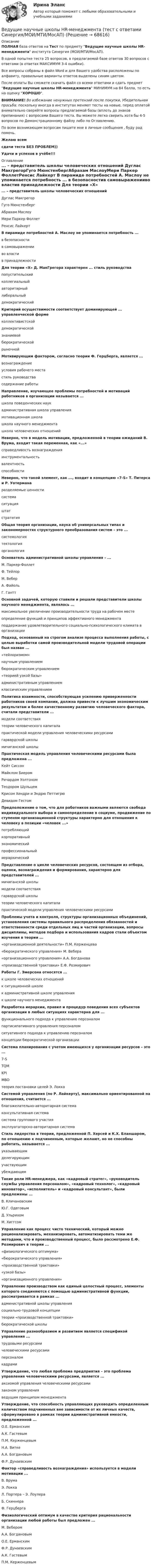     
            Описание
            ПОЛНАЯ база ответов на Тест по предмету Ведущие научные школы HR-менеджмента института Синергия (МОИ/МТИ/МосАП).В одной попытке теста 25 вопросов, в предлагаемой базе ответов 30 вопросов с ответами (в ответах МАКСИМУМ 3-4 ошибки).Все вопросы собраны в файл Word и для Вашего удобства расположены по алфавиту, правильные варианты ответов выделены синим цветом.После оплаты Вы сможете скачать файл со всеми ответами и сдать предмет Ведущие научные школы HR-менеджмента МИНИМУМ на 84 балла, то есть на оценку ХОРОШО.ВНИМАНИЕ! Во избежание ненужных претензий после покупки, Убедительная просьба: поскольку иногда в институтах меняют тесты на новые, перед оплатой внимательно сверяйте вопросы предлагаемой базы (вплоть до знаков препинания) с вопросами Вашего теста. Вы можете легко сверить хотя бы 4-5 вопросов по Демонстрационному файлу либо по Оглавлению.По всем возникающим вопросам пишите мне в личные сообщения , буду рад помочь.Желаю всемсдачи теста БЕЗ ПРОБЛЕМ))Удачи и успехов в учёбе!!! 
            Оглавление
             ... – представитель школы человеческих отношений Дуглас МакгрегорГуго МюнстенбергАбрахам МаслоуМери Паркер ФоллетРенсис Лайкерт В пирамиде потребностей А. Маслоу не упоминается потребность ... в безопасностив самовыраженииво властив принадлежности Для теории «X» Д. МакГрегора характерен ... стиль руководства попустительскийколлегиальныйавторитарныйлиберальныйдемократический Критерий осуществимости соответствует доминирующей ... управленческой форме коллективистскойдемократическойзнаниевойбюрократическойрыночной Мотивирующим фактором, согласно теории Ф. Герцберга, является ... вознаграждениеусловия рабочего местастиль руководствасодержание работы Направление, изучающее проблемы потребностей и мотиваций работников в организации называется ... школа поведенческих наукадминистративная школа управлениямотивационная школашкола научного менеджменташкола человеческих отношений Неверно, что в модель мотивации, предложенной в теории ожиданий В. Врума, входит такая переменная, как «...» справедливость вознагражденияинструментальностьвалентностьспособности Неверно, что такой элемент, как ..., входит в концепцию «7-S» Т. Питерса и Р. Уотермана разделяемые ценностисистемаситуацияштатстратегия Общая теория организации, наука об универсальных типах и закономерностях структурного преобразования систем – это ... системологиятектологияорганология Основатель административной школы управления – ... М. Паркер-ФоллетФ. ТейлорМ. ВеберА. ФайольГ. Гантт Основной задачей, которую ставили и решали представители школы научного менеджмента, являлось ... максимальное увеличение производительности труда на рабочем местеопределение функций и принципов эффективного менеджментаподдержание удовлетворительного социально-психологического климата в организации Подход, основанный на строгом анализе процесса выполнения работы, с целью выработки самой производительной модели трудовой операции был назван ... «тейлоризмом»научным управлениембюрократическим управлением«теорией узкой базы»административным управлениемклассическим управлением Политика взаимности, способствующая усилению приверженности работников своей компании, должна привести к лучшим экономическим результатам и более качественному развитию человеческого фактора, считали представители ... модели соответствиятеории человеческого капиталапрактической модели управления человеческими ресурсамигарвардской школымичиганской школы Практическая модель управления человеческими ресурсами была предложена ... Кейт СиссонМайклом БиеромРичардом УолтономТеодором ШульцемКрисом Хендри и Эндрю ПеттигрюДевидом Гестом Предположение о том, что для работников важными являются свобода индивидуального выбора и самоопределение в социуме, продвижение по ступеням организационной структуры характерно для отношения к человеку в позиции «человек ...» потребляющийкорпоративныйэкономическийпрофессиональныйиерархический Представление о цикле человеческих ресурсов, состоящем из отбора, оценки, вознаграждения и формирования, характерно для представителей ... мичиганской школымодели соответствиягарвардской школытеории человеческого капиталапрактической модели управления человеческими ресурсами Проблемы учета и контроля, структуры организационных объединений, установления системы правильного распределения обязанностей и ответственности среди отдельных лиц и частей организации, вопросы дисциплины, методов подбора и использования кадров стали объектом изучения в теории ... «организационной деятельности» П.М. Керженцева«бюрократического управления» М. Вебера«организационного управления» А.А. Богданова«производственной трактовки» Е.Ф. Розмирович Работы Г. Эмерсона относятся ... к школе человеческих отношенийк ситуационной школек административной школе управленияк школе научного менеджмента Разработка иерархии, правил и процедур поведения всех субъектов организации в любых ситуациях характерна для ... функционального подхода к управлению персоналомпартисипативного управления персоналомситуативного подхода к управлению персоналомконцепции бюрократической организации Система планирования с учетом имеющихся у организации ресурсов – это ... 7-STQMKPIMBOтеория постановки целей Э. Локка Системой управления (по Р. Лайкерту), максимально ориентированной на отношения, считается ... благожелательно-авторитарная системаконсультативная системасистема группового участияэксплуататорско-авторитарная система Стиль лидерства в теории, предложенной П. Херсей и К.Х. Бланшаром, по отношению к подчиненным, которые желают, но не способны работать, называется ... указывающимделегирующимучаствующимубеждающим Такие роли HR-менеджера, как «кадровый стратег», «руководитель службы управления персоналом», «кадровый технолог», «кадровый инноватор», «исполнитель» и «кадровый консультант», были предложены ... В. КличановскимЮ.Г. ОдеговымД. УльрихомМ. Хиггсом Управление как процесс чисто технический, который можно рационализировать, механизировать, автоматизировать теми же методами, что и производственный процесс, было рассмотрено Е.Ф. Розмирович в теории ... «физиологического оптимума»«бюрократического управления»«производственной трактовки»«узкой базы»«организационного управления» Управление производством как единый целостный процесс, элементы которого соединяются с помощью административной функции, рассматривается в рамках ... административной школы управлениясоциально-трудовой концепциитеории «производственной трактовки»бюрократической школы Управление разнообразием и развитием является спецификой управления ... трудовыми ресурсамичеловеческими ресурсамиперсоналомкадрами Утверждение, что любая проблема предприятия – это проблема управления человеческими ресурсами, является ... аксиомой управления человеческими ресурсамизаконом управленияведущим принципом менеджмента Утверждение, что способность управляющих руководить определенным количеством подчиненных вне зависимости от их личных качеств, сформулировано в рамках теории административной емкости, предложенной ... О.Е. ЕрманскимА.К. ГастевымП.М. КерженцевымН.А. ВиткеА.А. БогдановымФ.Р. Дунаевским Фактор «справедливость вознаграждения» используется в модели мотивации ... В. ВрумаЭ. ЛоккаЛ. Портера – Э. ЛоулераБ. СкиннераФ. Герцберга Физиологический оптимум в качестве критерия рациональности организации любой работы был предложен ... М. ВеберомА.А. БогдановымО.Е. ЕрманскимФ.Р. ДунаевскимА.К. ГастевымП.М. Керженцевым  
            
            
            Ведущие научные школы HR-менеджмента (Современные HR-технологии Синергия) Ведущие научные школы HR-менеджмента (тест с ответами Синергия/МОИ/МТИ/МосАП)ВЕИП Математические методы обработки информации в психологииВексель, банкнота и чек относятся к …Вексель на сумму 16 млн. ден. ед. передается банку за четыре месяца до истечения срока. Какая сумма будет уплачена держателю векселя, если учетная ставка равна 3%Векторное изображение представляет собой:Вектор скорости тела меняется со временем по закону  u(t) = 6i + 4j – t3k, м/с,  где t – время;  i, j, k – орты координатных осей.             Найти зависимость модуля скорости от времени u(t).Ведение в SMM/SMM-технологии(ответы на тест Синергия) 97 балловВедёрко с водой вращают в вертикальной плоскости на веревке длиной 0,5 м. С какой наименьшей скоростью нужно его вращать, чтобы при прохождении через верхнюю точку удержать воду в ведёрке?Ведёрко с водой, привязанное к верёвке длиной 60 см, равномерно движется по окружности в вертикальной плоскости. Найти: а) наименьшую скорость движения ведёрка, при которой в высшей точке вода из него не выливаетсяВедущая организация российского бизнеса в сфере устойчивости бизнесаВедущее место в решении проблем повышения эффективности оперативно-технического проникновения занимает совершенствование правовых, организационно-тактических и технических аспектов использования специальной техники. В арсенале спецтехники важнейшее место занимают средства и системы негласного съема видео- и аудиоинформации, включающие аппаратуру оперативного наблюдения, прослушивания и фиксации информации.💯 Ведущие научные школы HR-менеджмента.м (ответы на тест Синергия / МОИ / МТИ / МосАП, октябрь 2023)Ведущие научные школы HR-менеджмента - Современные HR-технологии 88 из 100 (синергия)