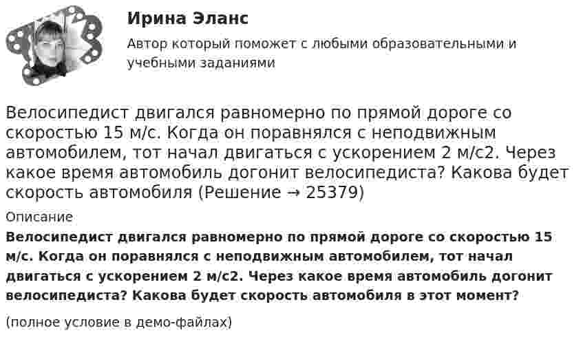     
          Описание
          Велосипедист двигался равномерно по прямой дороге со скоростью 15 м/с. Когда он поравнялся с неподвижным автомобилем, тот начал двигаться с ускорением 2 м/с2. Через какое время автомобиль догонит велосипедиста? Какова будет скорость автомобиля в этот момент?(полное условие в демо-файлах)  
            
            
            Велосипедист двигался из одного пункта в другой. Первую треть пути он преодолел со скоростью V1 = 18 км/ч. Далее половину оставшегося времени он ехал со скоростью V2 = 22 км/ч, после чего до конечного пункта он шёл пешком со скоростью V3 = 5 км/ч.Велосипедист двигался равномерно по прямой дороге со скоростью 15 м/с. Когда он поравнялся с неподвижным автомобилем, тот начал двигаться с ускорением 2 м/с2. Через какое время автомобиль догонит велосипедиста? Какова будет скорость автомобиля Велосипедист движется 10 мин со скоростью 5 м/с, дальше останавливается и не двигается 10 мин, затем возвращается назад со скоростью 10 м/с. Определить среднюю скорость велосипедиста.Велосипедист едет по арене цирка со скоростью 36 км/ч. Радиус арены 50 м. На какой угол он должен наклониться, чтобы не упасть?Велосипедист, едущий со скоростью 18 км/ч, начинает спускаться с горы. Определить скорость велосипедиста через 6 с, если ускорение равно 0,8 м/с2.Велосипедист ехал из одного пункта в другой. Первую треть пути он проехал со скоростью 1 = 24 км/ч. Далее половину оставшегося времени он ехал со скоростью 2 = 18 км/ч, после чего до конечного пункта он шёл пешком Велосипедист ехал из одного пункта в другой. Первую треть пути он проехал со скоростью  = 18 км/ч. Далее половину оставшегося времени он ехал со скоростью  = 22 км/ч, после чего до конечного пункта он шел пешком со Великий инвестор, аналитик, самый богатый человек мира Уоррен БаффетВеличина q в формуле расчета производительности цепного карьерного экскаватора: ТулГУВеличина заряда обратного восстановления силового диодаВеличина напряженности электростатического поля, создаваемого равномерно заряженной сферической поверхностью радиуса R, в зависимости от расстояния r от ее центра верно представлена на рисунке …Величина, обратная времени, необходимому для превращения активов в денежные средства, – это …Величина скорости автомобиля изменялась во времени, как показано на графике зависимости V(t). В момент времени t2 автомобиль поднимался по участку дуги.Величина спроса на рынке труда зависит от … (укажите 2 варианта ответа)
