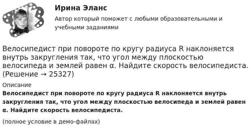     
          Описание
          Велосипедист при повороте по кругу радиуса R наклоняется внутрь закругления так, что угол между плоскостью велосипеда и землей равен α. Найдите скорость велосипедиста.(полное условие в демо-файлах)  
            
            
            Велосипедист за первые 5 с проехал 40 м, за следующие 10 с – 100 м и за последние 5 с – 20 м. Найти средние скорости на каждом из участков и на всём пути.Велосипедист при повороте по кругу радиуса R наклоняется внутрь закругления так, что угол между плоскостью велосипеда и землей равен α. Найдите скорость велосипедиста.Велосипедное колесо вращается с частотой 5 оборотов в секунду. Под действием сил трения оно остановилось через интервал времени 60 секунд. Определить угловое ускорение и число оборотов, которое сделает колесо за это время.Велосипедное колесо вращается с частотой 5 с–1. Под действием сил трения оно остановилось через одну минуту. Определите угловое ускорение колеса.Велосипедное колесо вращается с частотой n = 5 об/с. Под действием сил трения оно остановилось через интервал времени t = 1 мин. Определить угловое ускорение  и число N оборотов, которое сделало колесо за это время.Велосипедное колесо вращается с частотой n = 5 с-1. Под действием сил трения оно остановилось через интервал времени t = 1 мин. Определить угловое ускорение  и число N оборотов, которое сделает колесо за это время.Велосипедное колесо, вращающееся с частотой v = 5 с-1, остановилось через интервал времени t = 1 мин. Определить угловое ускорение  и число N оборотов, которое сделает колесо за это время.Велосипедист двигался равномерно по прямой дороге со скоростью 15 м/с. Когда он поравнялся с неподвижным автомобилем, тот начал двигаться с ускорением 2 м/с2. Через какое время автомобиль догонит велосипедиста? Какова будет скорость автомобиля Велосипедист движется 10 мин со скоростью 5 м/с, дальше останавливается и не двигается 10 мин, затем возвращается назад со скоростью 10 м/с. Определить среднюю скорость велосипедиста.Велосипедист едет по арене цирка со скоростью 36 км/ч. Радиус арены 50 м. На какой угол он должен наклониться, чтобы не упасть?Велосипедист, едущий со скоростью 18 км/ч, начинает спускаться с горы. Определить скорость велосипедиста через 6 с, если ускорение равно 0,8 м/с2.Велосипедист ехал из одного пункта в другой. Первую треть пути он проехал со скоростью 1 = 24 км/ч. Далее половину оставшегося времени он ехал со скоростью 2 = 18 км/ч, после чего до конечного пункта он шёл пешком Велосипедист ехал из одного пункта в другой. Первую треть пути он проехал со скоростью  = 18 км/ч. Далее половину оставшегося времени он ехал со скоростью  = 22 км/ч, после чего до конечного пункта он шел пешком со Велосипедист ехал из одного пункта в другой. Первую треть пути он проехал со скоростью v1=18 км/ч. Далее половину оставшегося времени он ехал со скоростью v2=22 км/ч, после чего до конечного пункта он шел пешком со скоростью v3=5 км/ч. Определить 