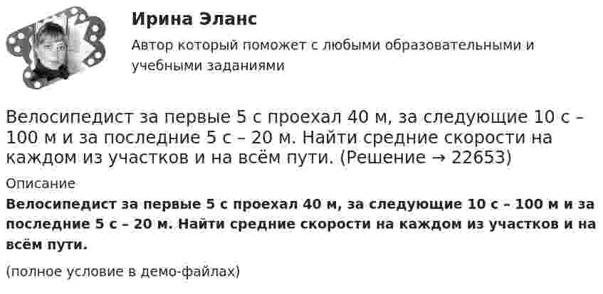     
          Описание
          Велосипедист за первые 5 с проехал 40 м, за следующие 10 с – 100 м и за последние 5 с – 20 м. Найти средние скорости на каждом из участков и на всём пути.(полное условие в демо-файлах)  
            
            
            Велосипедист ехал из одного пункта в другой. Первую треть пути он проехал со скоростью V1 = 8 км/ч. Далее половину оставшегося времени он ехал со скоростью V2 = 22 км/ч, после чего до конечного пункта он шёл пешком со скоростью Велосипедист за первые 5 с проехал 40 м, за следующие 10 с – 100 м и за последние 5 с – 20 м. Найти средние скорости на каждом из участков и на всём пути.Велосипедист при повороте по кругу радиуса R наклоняется внутрь закругления так, что угол между плоскостью велосипеда и землей равен α. Найдите скорость велосипедиста.Велосипедное колесо вращается с частотой 5 оборотов в секунду. Под действием сил трения оно остановилось через интервал времени 60 секунд. Определить угловое ускорение и число оборотов, которое сделает колесо за это время.Велосипедное колесо вращается с частотой 5 с–1. Под действием сил трения оно остановилось через одну минуту. Определите угловое ускорение колеса.Велосипедное колесо вращается с частотой n = 5 об/с. Под действием сил трения оно остановилось через интервал времени t = 1 мин. Определить угловое ускорение  и число N оборотов, которое сделало колесо за это время.Велосипедное колесо вращается с частотой n = 5 с-1. Под действием сил трения оно остановилось через интервал времени t = 1 мин. Определить угловое ускорение  и число N оборотов, которое сделает колесо за это время.Велосипедист двигался из одного пункта в другой. Первую треть пути он преодолел со скоростью V1 = 18 км/ч. Далее половину оставшегося времени он ехал со скоростью V2 = 22 км/ч, после чего до конечного пункта он шёл пешком со скоростью V3 = 5 км/ч.Велосипедист двигался равномерно по прямой дороге со скоростью 15 м/с. Когда он поравнялся с неподвижным автомобилем, тот начал двигаться с ускорением 2 м/с2. Через какое время автомобиль догонит велосипедиста? Какова будет скорость автомобиля Велосипедист движется 10 мин со скоростью 5 м/с, дальше останавливается и не двигается 10 мин, затем возвращается назад со скоростью 10 м/с. Определить среднюю скорость велосипедиста.Велосипедист едет по арене цирка со скоростью 36 км/ч. Радиус арены 50 м. На какой угол он должен наклониться, чтобы не упасть?Велосипедист, едущий со скоростью 18 км/ч, начинает спускаться с горы. Определить скорость велосипедиста через 6 с, если ускорение равно 0,8 м/с2.Велосипедист ехал из одного пункта в другой. Первую треть пути он проехал со скоростью 1 = 24 км/ч. Далее половину оставшегося времени он ехал со скоростью 2 = 18 км/ч, после чего до конечного пункта он шёл пешком Велосипедист ехал из одного пункта в другой. Первую треть пути он проехал со скоростью  = 18 км/ч. Далее половину оставшегося времени он ехал со скоростью  = 22 км/ч, после чего до конечного пункта он шел пешком со 