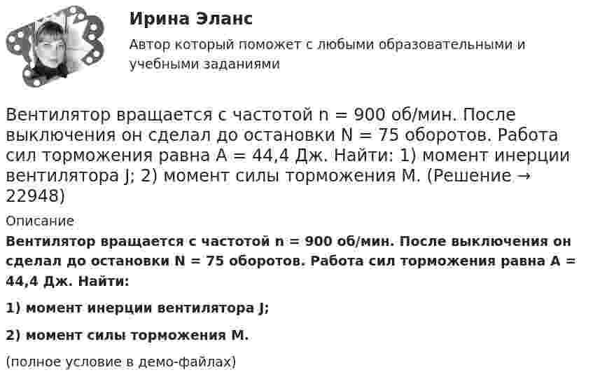     
          Описание
          Вентилятор вращается с частотой n = 900 об/мин. После выключения он сделал до остановки N = 75 оборотов. Работа сил торможения равна A = 44,4 Дж. Найти:1) момент инерции вентилятора J;2) момент силы торможения M.(полное условие в демо-файлах)  
            
            
            Вентилятор вращается с частотой n = 600 мин-1. После выключения он начал вращаться равнозамедленно и, сделав N = 50 оборотов, остановился. Работа A сил торможения равна 31,4 Дж. Определить момент сил торможения M и момент инерции Вентилятор вращается с частотой n = 900 об/мин. После выключения он сделал до остановки N = 75 оборотов. Работа сил торможения равна A = 44,4 Дж. Найти: 1) момент инерции вентилятора J; 2) момент силы торможения M.Вентилятор вращается с частотой v = 600 об/мин. После выключения вентилятор, вращаясь равнозамедленно, сделал до остановки N = 125 оборотов. Какое время t прошло с момента выключения вентилятора до его полной остановки?Вентилятор вращается с частотой v. Через время τ после его выключения вентилятор остановился, сделав N оборотов. Считая его вращение равнозамедленным, найти: 1) начальную угловую скорость торможения; 2) время торможения τ; 3) момент Вентилятор начинает вращаться с постоянной угловым ускорением 0,3 рад/с2 и через 15 с после начала вращения приобретает момент импульса 30 кг·м2/с. Чему равна работа результирующего момента сил?Вентиляция ТЕСТЫ за 5 и 6 семестры ТулГУ💯 Венчурное и проектное финансирование.фэ_БАК (ответы на тест Синергия / МОИ / МТИ / МосАП, октябрь 2023)Велосипедное колесо вращается с частотой 5 с–1. Под действием сил трения оно остановилось через одну минуту. Определите угловое ускорение колеса.Велосипедное колесо вращается с частотой n = 5 об/с. Под действием сил трения оно остановилось через интервал времени t = 1 мин. Определить угловое ускорение  и число N оборотов, которое сделало колесо за это время.Велосипедное колесо вращается с частотой n = 5 с-1. Под действием сил трения оно остановилось через интервал времени t = 1 мин. Определить угловое ускорение  и число N оборотов, которое сделает колесо за это время.Велосипедное колесо, вращающееся с частотой v = 5 с-1, остановилось через интервал времени t = 1 мин. Определить угловое ускорение  и число N оборотов, которое сделает колесо за это время.Венеция знаменитый известный город, богатый, красивый, полон тайн и очень привлекателен для туризмаВенеция знаменитый известный город, богатый, красивый, полон тайн и очень привлекателен для туризмаВенеция знаменитый известный город, богатый, красивый, полон тайн и очень привлекателен для туризма