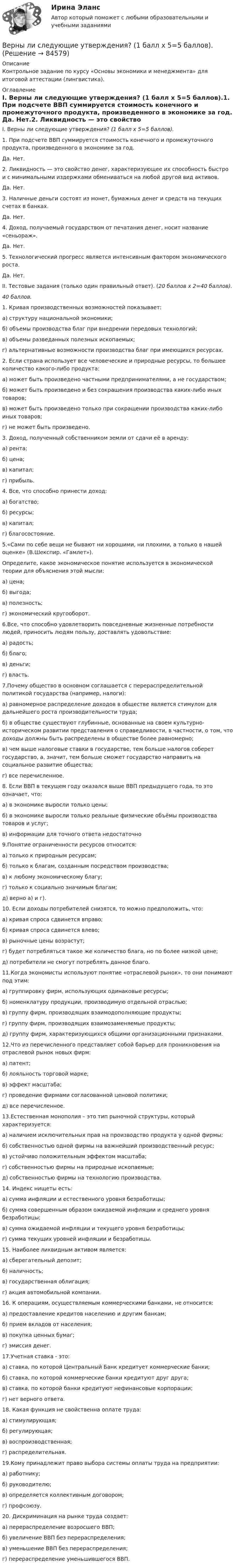      
            Описание
            Контрольное задание по курсу «Основы экономики и менеджмента» для итоговой аттестации (лингвистика). 
            Оглавление
            I. Верны ли следующие утверждения? (1 балл х 5=5 баллов).1. При подсчете ВВП суммируется стоимость конечного и промежуточного продукта, произведенного в экономике за год.           Да.                 Нет.2. Ликвидность — это свойство денег, характеризующее их способность быстро и с минимальными издержками обмени­ваться на любой другой вид активов.  Да.                  Нет. 3. Наличные деньги состоят из монет, бумажных денег и средств на текущих счетах в банках.            Да.                   Нет. 4. Доход, получаемый государством от печатания денег, носит название «сеньораж».            Да.                   Нет. 5. Технологический прогресс является интенсивным фак­тором экономического роста.           Да.                    Нет.  II. Тестовые задания (только один правильный ответ). (20 баллов х 2=40 баллов).40 баллов. 1. Кривая производственных возможностей показывает:а) структуру национальной экономики;б) объемы производства благ при внедрении передовых технологий;в) объемы разведанных полезных ископаемых; г) альтернативные возможности производства благ при имеющихся ресурсах.  2. Если страна использует все человеческие и природные ресурсы, то большее количество какого-либо продукта:а) может быть произведено частными предпринимателями, а не государством; б) может быть произведено и без сокращения производства каких-либо иных товаров;в) может быть произведено только при сокращении производства каких-либо иных товаров;г) не может быть произведено.3. Доход, полученный собственником земли от сдачи её в аренду:а) рента;б) цена;в) капитал;г) прибыль.4. Все, что способно принести доход: а) богатство;б) ресурсы;в) капитал;г) благосостояние.5.«Сами по себе вещи не бывают ни хорошими, ни плохими, а только в нашей оценке» (В.Шекспир. «Гамлет»).Определите, какое экономическое понятие используется в экономической теории для объяснения этой мысли: а) цена;б) выгода;в) полезность;г) экономический кругооборот.6.Все, что способно удовлетворить повседневные жизненные потребности людей, приносить людям пользу, доставлять удовольствие:а) радость;б) благо;в) деньги;г) власть.7.Почему общество в основном соглашается с перераспределительной политикой государства (например, налоги):а) равномерное распределение доходов в обществе является стимулом для дальнейшего роста производительности труда;б) в обществе существуют глубинные, основанные на своем культурно-историческом развитии представления о справедливости, в частности, о том, что доходы должны быть распределены в обществе более равномерно;в) чем выше налоговые ставки в государстве, тем больше налогов соберет государство, а, значит, тем больше сможет государство направить на социальное развитие общества;г) все перечисленное.8. Если ВВП в текущем году оказался выше ВВП предыдущего года, то это означает, что:а) в экономике выросли только цены; б) в экономике выросли только реальные физические объёмы производства товаров и услуг; в) информации для точного ответа недостаточно 9.Понятие ограниченности ресурсов относится:а) только к природным ресурсам;б) только к благам, созданным посредством производства;в) к любому экономическому благу;г) только к социально значимым благам;д) верно а) и г).10. Если доходы потребителей снизятся, то можно предположить, что:а) кривая спроса сдвинется вправо;б) кривая спроса сдвинется влево;в) рыночные цены возрастут;г) будет потребляться такое же количество блага, но по более низкой цене;д) потребители не смогут потреблять данное благо.11.Когда экономисты используют понятие «отраслевой рынок», то они понимают под этим:а) группировку фирм, использующих одинаковые ресурсы;б) номенклатуру продукции, производимую отдельной отраслью;в) группу фирм, производящих взаимодополняющие продукты;г) группу фирм, производящих взаимозаменяемые продукты;д) группу фирм, характеризующихся общими организационными признаками.  12.Что из перечисленного представляет собой барьер для проникновения на отраслевой рынок новых фирм:а) патент;б) лояльность торговой марке;в) эффект масштаба;г) проведение фирмами согласованной ценовой политики;д) все перечисленное.13.Естественная монополия – это тип рыночной структуры, который характеризуется:а) наличием исключительных прав на производство продукта у одной фирмы;б) собственностью одной фирмы на важнейший производственный ресурс;в) устойчиво положительным эффектом масштаба;г) собственностью фирмы на природные ископаемые;д) собственностью фирмы на технологию производства.14. Индекс нищеты есть:а) сумма инфляции и естественного уровня безработицы;б) сумма совершенным образом ожидаемой инфляции и среднего уровня безработицы;в) сумма ожидаемой инфляции и текущего уровня безработицы;г) сумма текущих уровней инфляции и безработицы.15. Наиболее ликвидным активом является: а) сберегательный депозит; б) наличность; в) государственная облигация; г) акция автомобильной компании.16. К операциям, осуществляемым коммерческими банками, не относится: а) предоставление кредитов населению и другим банкам; б) прием вкладов от населения; в) покупка ценных бумаг; г) эмиссия денег.17.Учетная ставка - это: а) ставка, по которой Центральный Банк кредитует коммерческие банки; б) ставка, по которой коммерческие банки кредитуют друг друга; в) ставка, по которой банки кредитуют нефинансовые корпорации; г) нет верного ответа. 18. Какая функция не свойственна оплате труда:а) стимулирующая;б) регулирующая;в) воспроизводственная;г) распределительная.19.Кому принадлежит право выбора системы оплаты труда на предприятии:а) работнику;б) руководителю;в) определяется коллективным договором;г) профсоюзу.20. Дискриминация на рынке труда создает:а) перераспределение возросшего ВВП;б) увеличение ВВП без перераспределения;в) уменьшение ВВП без перераспределения;г) перераспределение уменьшившегося ВВП.  
            
            
            Верно, что  полный комплект конструкторской и технологической документации разрабатывают на стадии рабочего проекта?Верны ли следующие утверждения? (1 балл х 5=5 баллов).Вероятностной, научно обоснованной оценкой будущего результата от разработки, использования перемещения инноваций в процессе их коммерциализации или социально направленного использования, называется...Вероятность попадания заданного ПКЭ в нормально и предельно допустимый интервалы значенийВероятность появления опечатки на странице равна 0.0025. В книге 800 страниц. Какова вероятность того, что с опечатками будут не более 2-х страниц?Вероятность появления события в каждом из независимых испытаний равна 0,2. Найти вероятность того, что в 100 испытаниях событие появится не менее 20 и не более 30 раз.Вероятность пробоя конденсатора во время испытаний равна 0.01. Какова вероятность того, что из 100 конденсаторов не выдержат испытания более двух?Верно ли, что правовые знания и правовые представления - это одно и то же?  Выберите один ответ: Верно НеверноВерно ли, что правовые представления могут формироваться стихийно?  Выберите один ответ: Верно НеверноВерно ли, что привенция преступной деятельности предполагает приоритетным осуществление психологических действий, исключая правовой, медицинский, педагогический, экономический и другие аспекты противодействия криминального поведения Верно Отметить вопрос Текст вопроса На основе данных таблицы определите предельную полезность пятой единицы блага.Верно, что  детальные технические решения разрабатываются на стадии технического проекта?Верно, что  на стадии  испытания опытного образца - по результатам испытания выявляются ошибки проекта и принимаются меры по устранению недоработок?Верно, что  на стадии  сертификации определяют уровень качества созданного изделия и подтверждают его?