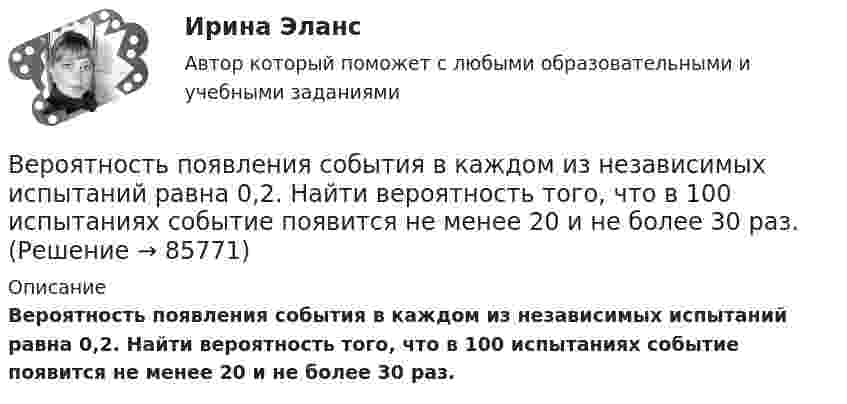      
            Описание
            Вероятность появления события в каждом из независимых испытаний равна 0,2. Найти вероятность того, что в 100 испытаниях событие появится не менее 20 и не более 30 раз.   
            
            
            Вероятность появления опечатки на странице равна 0.0025. В книге 800 страниц. Какова вероятность того, что с опечатками будут не более 2-х страниц?Вероятность появления события в каждом из независимых испытаний равна 0,2. Найти вероятность того, что в 100 испытаниях событие появится не менее 20 и не более 30 раз.Вероятность пробоя конденсатора во время испытаний равна 0.01. Какова вероятность того, что из 100 конденсаторов не выдержат испытания более двух?Вероятность сдачи студентом контрольной работы в срок равна 0,8. Найти вероятность того, что из 150 студентов вовремя сдадут контрольную работу: а) 110 студентов; б) не менее половины студентов;Версия 2: Более усовершенствованная. АНО ДПО Групповое консультирование и ведение терапевтической группыВерсия от 09.08.2023 АНО ДПО: Базовые принципы гештальтаВерсия от 09.08.2023 АНО ДПО:  Высшая нервная деятельность и сенсорные системы. Основы психофизиологииВерно, что  детальные технические решения разрабатываются на стадии технического проекта?Верно, что  на стадии  испытания опытного образца - по результатам испытания выявляются ошибки проекта и принимаются меры по устранению недоработок?Верно, что  на стадии  сертификации определяют уровень качества созданного изделия и подтверждают его?Верно, что  опытно-конструкторские работы (ОКР)  проводят на стадии эскизного проектирования?Верно, что  полный комплект конструкторской и технологической документации разрабатывают на стадии рабочего проекта?Верны ли следующие утверждения? (1 балл х 5=5 баллов).Вероятностной, научно обоснованной оценкой будущего результата от разработки, использования перемещения инноваций в процессе их коммерциализации или социально направленного использования, называется...