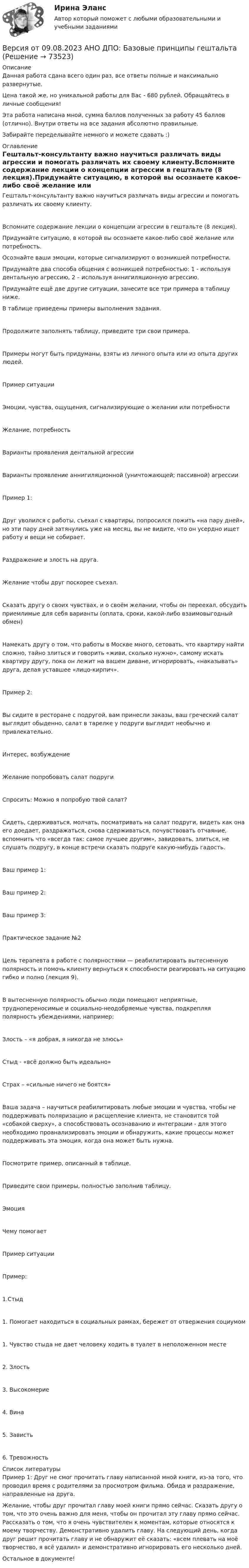      
            Описание
            Данная работа сдана всего один раз, все ответы полные и максимально развернутые.Цена такой же, но уникальной работы для Вас - 680 рублей. Обращайтесь в личные сообщения!Эта работа написана мной, сумма баллов полученных за работу 45 баллов (отлично). Внутри ответы на все задания абсолютно правильные.Забирайте переделывайте немного и можете сдавать :) 
            Оглавление
            Гештальт-консультанту важно научиться различать виды агрессии и помогать различать их своему клиенту.Вспомните содержание лекции о концепции агрессии в гештальте (8 лекция).Придумайте ситуацию, в которой вы осознаете какое-либо своё желание или потребность.Осознайте ваши эмоции, которые сигнализируют о возникшей потребности.Придумайте два способа общения с возникшей потребностью: 1 - используя дентальную агрессию, 2 – используя аннигиляционную агрессию.Придумайте ещё две другие ситуации, занесите все три примера в таблицу ниже.В таблице приведены примеры выполнения задания.Продолжите заполнять таблицу, приведите три свои примера.Примеры могут быть придуманы, взяты из личного опыта или из опыта других людей.Пример ситуацииЭмоции, чувства, ощущения, сигнализирующие о желании или потребностиЖелание, потребностьВарианты проявления дентальной агрессииВарианты проявление аннигиляционной (уничтожающей; пассивной) агрессииПример 1:Друг уволился с работы, съехал с квартиры, попросился пожить «на пару дней», но эти пару дней затянулись уже на месяц, вы не видите, что он усердно ищет работу и вещи не собирает.Раздражение и злость на друга.Желание чтобы друг поскорее съехал.Сказать другу о своих чувствах, и о своём желании, чтобы он переехал, обсудить приемлимые для себя варианты (оплата, сроки, какой-либо взаимовыгодный обмен)Намекать другу о том, что работы в Москве много, сетовать, что квартиру найти сложно, тайно злиться и говорить «живи, сколько нужно», самому искать квартиру другу, пока он лежит на вашем диване, игнорировать, «наказывать» друга, делая уставшее «лицо-кирпич».Пример 2:Вы сидите в ресторане с подругой, вам принесли заказы, ваш греческий салат выглядит обыденно, салат в тарелке у подруги выглядит необычно и привлекательно.Интерес, возбуждениеЖелание попробовать салат подругиСпросить: Можно я попробую твой салат?Сидеть, сдерживаться, молчать, посматривать на салат подруги, видеть как она его доедает, раздражаться, снова сдерживаться, почувствовать отчаяние, вспомнить что «всегда так: самое лучшее другим», завидовать, злиться, не слушать подругу, в конце встречи сказать подруге какую-нибудь гадость.Ваш пример 1:Ваш пример 2:Ваш пример 3:Практическое задание №2Цель терапевта в работе с полярностями — реабилитировать вытесненную полярность и помочь клиенту вернуться к способности реагировать на ситуацию гибко и полно (лекция 9).В вытесненную полярность обычно люди помещают неприятные, труднопереносимые и социально-неодобряемые чувства, подкрепляя полярность убеждениями, например:Злость – «я добрая, я никогда не злюсь»Стыд - «всё должно быть идеально»Страх – «сильные ничего не боятся»Ваша задача – научиться реабилитировать любые эмоции и чувства, чтобы не поддерживать поляризацию и расщепление клиента, не становится той «собакой сверху», а способствовать осознаванию и интеграции - для этого необходимо проанализировать эмоции и обнаружить, какие процессы может поддерживать эта эмоция, когда она может быть нужна.Посмотрите пример, описанный в таблице.Приведите свои примеры, полностью заполнив таблицу.ЭмоцияЧему помогаетПример ситуацииПример:1.Стыд1. Помогает находиться в социальных рамках, бережет от отвержения социумом1. Чувство стыда не дает человеку ходить в туалет в неположенном месте2. Злость3. Высокомерие4. Вина5. Зависть6. Тревожность 
            Список литературы
            Пример 1: Друг не смог прочитать главу написанной мной книги, из-за того, что проводил время с родителями за просмотром фильма. 	Обида и раздражение, направленные на друга. 	Желание, чтобы друг прочитал главу моей книги прямо сейчас. 	Сказать другу о том, что это очень важно для меня, чтобы он прочитал эту главу прямо сейчас. Рассказать о том, что я очень чувствителен к моментам, которые относятся к моему творчеству. 	Демонстративно удалить главу. На следующий день, когда друг решит прочитать главу и не обнаружит её сказать: «всем плевать на моё творчество, я всё удалил» и демонстративно игнорировать его несколько дней. Остальное в документе! 
            
            
            Версия 2: Более усовершенствованная. АНО ДПО Групповое консультирование и ведение терапевтической группыВерсия от 09.08.2023 АНО ДПО: Базовые принципы гештальтаВерсия от 09.08.2023 АНО ДПО:  Высшая нервная деятельность и сенсорные системы. Основы психофизиологииВерсия от 09.08.2023 АНО ДПО:  Дифференциальная психология Психология индивидуальных различийВерсия от 09.08.2023 АНО ДПО:  Карьерное консультированиеВерсия от 09.08.2023 АНО ДПО: Общая психологияВерсия от 09.08.2023 АНО ДПО:  Особенности консультирования при пограничных расстройствахВерно, что  полный комплект конструкторской и технологической документации разрабатывают на стадии рабочего проекта?Верны ли следующие утверждения? (1 балл х 5=5 баллов).Вероятностной, научно обоснованной оценкой будущего результата от разработки, использования перемещения инноваций в процессе их коммерциализации или социально направленного использования, называется...Вероятность попадания заданного ПКЭ в нормально и предельно допустимый интервалы значенийВероятность появления опечатки на странице равна 0.0025. В книге 800 страниц. Какова вероятность того, что с опечатками будут не более 2-х страниц?Вероятность появления события в каждом из независимых испытаний равна 0,2. Найти вероятность того, что в 100 испытаниях событие появится не менее 20 и не более 30 раз.Вероятность пробоя конденсатора во время испытаний равна 0.01. Какова вероятность того, что из 100 конденсаторов не выдержат испытания более двух?