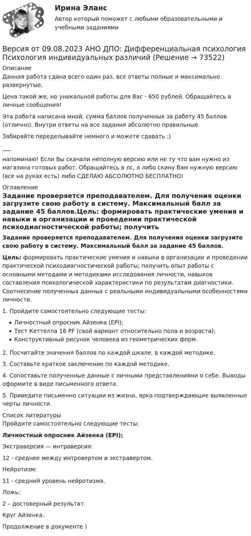      
            Описание
            Данная работа сдана всего один раз, все ответы полные и максимально развернутые.Цена такой же, но уникальной работы для Вас - 650 рублей. Обращайтесь в личные сообщения!Эта работа написана мной, сумма баллов полученных за работу 45 баллов (отлично). Внутри ответы на все задания абсолютно правильные.Забирайте переделывайте немного и можете сдавать :)___напоминаю! Если Вы скачали неполную версию или не ту что вам нужно из магазина готовых работ. Обращайтесь в лс, я либо скину Вам нужную версию (все на руках есть) либо СДЕЛАЮ АБСОЛЮТНО БЕСПЛАТНО! 
            Оглавление
            Задание проверяется преподавателем. Для получения оценки загрузите свою работу в систему. Максимальный балл за задание 45 баллов.Цель: формировать практические умения и навыки в организации и проведении практической психодиагностической работы; получить опыт работы с основными методами и методиками исследования личности, навыков составления психологической характеристики по результатам диагностики. Соотнесение полученных данных с реальными индивидуальными особенностями личности.1. Пройдите самостоятельно следующие тесты:Личностный опросник Айзенка (EPI);Тест Кеттелла 16 PF (свой вариант относительно пола и возраста);Конструктивный рисунок человека из геометрических форм.2. Посчитайте значения баллов по каждой шкале, в каждой методике.3. Составьте краткое заключение по каждой методике.4. Сопоставьте полученные данные с личными представлениями о себе. Выводы оформите в виде письменного ответа.5. Приведите письменно ситуации из жизни, ярко подтверждающие выявленные черты личности. 
            Список литературы
            Пройдите самостоятельно следующие тесты:Личностный опросник Айзенка (EPI); Экстраверсия — интроверсия:12 - среднее между интровертом и экстравертом.Нейротизм:11 - средний уровень нейротизма.  Ложь:2 – достоверный результат.Круг Айзенка.Продолжение в документе ) 
            
            
            Версия от 09.08.2023 АНО ДПО:  Высшая нервная деятельность и сенсорные системы. Основы психофизиологииВерсия от 09.08.2023 АНО ДПО:  Дифференциальная психология Психология индивидуальных различийВерсия от 09.08.2023 АНО ДПО:  Карьерное консультированиеВерсия от 09.08.2023 АНО ДПО: Общая психологияВерсия от 09.08.2023 АНО ДПО:  Особенности консультирования при пограничных расстройствахВерсия от 09.08.2023 АНО ДПО: Проективные методики в психологическом консультированииВерсия от 09.08.2023 АНО ДПО: Профилактика профессионального выгорания психолога-консультантаВероятностной, научно обоснованной оценкой будущего результата от разработки, использования перемещения инноваций в процессе их коммерциализации или социально направленного использования, называется...Вероятность попадания заданного ПКЭ в нормально и предельно допустимый интервалы значенийВероятность появления опечатки на странице равна 0.0025. В книге 800 страниц. Какова вероятность того, что с опечатками будут не более 2-х страниц?Вероятность появления события в каждом из независимых испытаний равна 0,2. Найти вероятность того, что в 100 испытаниях событие появится не менее 20 и не более 30 раз.Вероятность пробоя конденсатора во время испытаний равна 0.01. Какова вероятность того, что из 100 конденсаторов не выдержат испытания более двух?Вероятность сдачи студентом контрольной работы в срок равна 0,8. Найти вероятность того, что из 150 студентов вовремя сдадут контрольную работу: а) 110 студентов; б) не менее половины студентов;Версия 2: Более усовершенствованная. АНО ДПО Групповое консультирование и ведение терапевтической группы