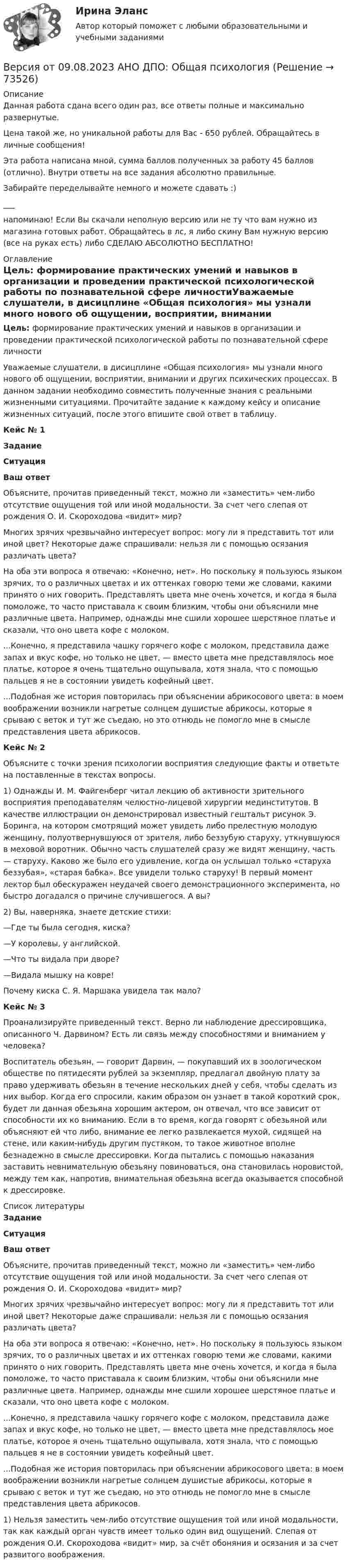      
            Описание
            Данная работа сдана всего один раз, все ответы полные и максимально развернутые.Цена такой же, но уникальной работы для Вас - 650 рублей. Обращайтесь в личные сообщения!Эта работа написана мной, сумма баллов полученных за работу 45 баллов (отлично). Внутри ответы на все задания абсолютно правильные.Забирайте переделывайте немного и можете сдавать :)___напоминаю! Если Вы скачали неполную версию или не ту что вам нужно из магазина готовых работ. Обращайтесь в лс, я либо скину Вам нужную версию (все на руках есть) либо СДЕЛАЮ АБСОЛЮТНО БЕСПЛАТНО! 
            Оглавление
            Цель: формирование практических умений и навыков в организации и проведении практической психологической работы по познавательной сфере личностиУважаемые слушатели, в дисицплине «Общая психология» мы узнали много нового об ощущении, восприятии, внимании и других психических процессах. В данном задании необходимо совместить полученные знания с реальными жизненными ситуациями. Прочитайте задание к каждому кейсу и описание жизненных ситуаций, после этого впишите свой ответ в таблицу.Кейс № 1ЗаданиеСитуацияВаш ответОбъясните, прочитав приведенный текст, можно ли «заместить» чем-либо отсутствие ощущения той или иной модальности. За счет чего слепая от рождения О. И. Скороходова «видит» мир? Многих зрячих чрезвычайно интересует вопрос: могу ли я представить тот или иной цвет? Некоторые даже спрашивали: нельзя ли с помощью осязания различать цвета?На оба эти вопроса я отвечаю: «Конечно, нет». Но поскольку я пользуюсь языком зрячих, то о различных цветах и их оттенках говорю теми же словами, какими принято о них говорить. Представлять цвета мне очень хочется, и когда я была помоложе, то часто приставала к своим близким, чтобы они объяснили мне различные цвета. Например, однажды мне сшили хорошее шерстяное платье и сказали, что оно цвета кофе с молоком....Конечно, я представила чашку горячего кофе с молоком, представила даже запах и вкус кофе, но только не цвет, — вместо цвета мне представлялось мое платье, которое я очень тщательно ощупывала, хотя знала, что с помощью пальцев я не в состоянии увидеть кофейный цвет....Подобная же история повторилась при объяснении абрикосового цвета: в моем воображении возникли нагретые солнцем душистые абрикосы, которые я срываю с веток и тут же съедаю, но это отнюдь не помогло мне в смысле представления цвета абрикосов. Кейс № 2Объясните с точки зрения психологии восприятия следующие факты и ответьте на поставленные в текстах вопросы. 1) Однажды И. М. Файгенберг читал лекцию об активности зрительного восприятия преподавателям челюстно-лицевой хирургии мединститутов. В качестве иллюстрации он демонстрировал известный гештальт рисунок Э. Боринга, на котором смотрящий может увидеть либо прелестную молодую женщину, полуотвернувшуюся от зрителя, либо беззубую старуху, уткнувшуюся в меховой воротник. Обычно часть слушателей сразу же видят женщину, часть — старуху. Каково же было его удивление, когда он услышал только «старуха беззубая», «старая бабка». Все увидели только старуху! В первый момент лектор был обескуражен неудачей своего демонстрационного эксперимента, но быстро догадался о причине случившегося. А вы? 2) Вы, наверняка, знаете детские стихи:—Где ты была сегодня, киска?—У королевы, у английской.—Что ты видала при дворе?—Видала мышку на ковре!Почему киска С. Я. Маршака увидела так мало?Кейс № 3Проанализируйте приведенный текст. Верно ли наблюдение дрессировщика, описанного Ч. Дарвином? Есть ли связь между способностями и вниманием у человека?Воспитатель обезьян, — говорит Дарвин, — покупавший их в зоологическом обществе по пятидесяти рублей за экземпляр, предлагал двойную плату за право удерживать обезьян в течение нескольких дней у себя, чтобы сделать из них выбор. Когда его спросили, каким образом он узнает в такой короткий срок, будет ли данная обезьяна хорошим актером, он отвечал, что все зависит от способности их ко вниманию. Если в то время, когда говорят с обезьяной или объясняют ей что либо, внимание ее легко развлекается мухой, сидящей на стене, или каким-нибудь другим пустяком, то такое животное вполне безнадежно в смысле дрессировки. Когда пытались с помощью наказания заставить невнимательную обезьяну повиноваться, она становилась норовистой, между тем как, напротив, внимательная обезьяна всегда оказывается способной к дрессировке.  
            Список литературы
             Задание Ситуация Ваш ответ   Объясните, прочитав приведенный текст, можно ли «заместить» чем-либо отсутствие ощущения той или иной модальности. За счет чего слепая от рождения О. И. Скороходова «видит» мир? Многих зрячих чрезвычайно интересует вопрос: могу ли я представить тот или иной цвет? Некоторые даже спрашивали: нельзя ли с помощью осязания различать цвета?На оба эти вопроса я отвечаю: «Конечно, нет». Но поскольку я пользуюсь языком зрячих, то о различных цветах и их оттенках говорю теми же словами, какими принято о них говорить. Представлять цвета мне очень хочется, и когда я была помоложе, то часто приставала к своим близким, чтобы они объяснили мне различные цвета. Например, однажды мне сшили хорошее шерстяное платье и сказали, что оно цвета кофе с молоком....Конечно, я представила чашку горячего кофе с молоком, представила даже запах и вкус кофе, но только не цвет, — вместо цвета мне представлялось мое платье, которое я очень тщательно ощупывала, хотя знала, что с помощью пальцев я не в состоянии увидеть кофейный цвет....Подобная же история повторилась при объяснении абрикосового цвета: в моем воображении возникли нагретые солнцем душистые абрикосы, которые я срываю с веток и тут же съедаю, но это отнюдь не помогло мне в смысле представления цвета абрикосов. 1) Нельзя заместить чем-либо отсутствие ощущения той или иной модальности, так как каждый орган чувств имеет только один вид ощущений. Слепая от рождения О.И. Скороходова «видит» мир, за счёт обоняния и осязания и за счет развитого воображения.    
            
            
            Версия от 09.08.2023 АНО ДПО:  Карьерное консультированиеВерсия от 09.08.2023 АНО ДПО: Общая психологияВерсия от 09.08.2023 АНО ДПО:  Особенности консультирования при пограничных расстройствахВерсия от 09.08.2023 АНО ДПО: Проективные методики в психологическом консультированииВерсия от 09.08.2023 АНО ДПО: Профилактика профессионального выгорания психолога-консультантаВерсия от 09.08.2023 АНО ДПО: Психология личностиВерсия от 09.08.2023 АНО ДПО: Психология развития и возрастная психологияВероятность появления опечатки на странице равна 0.0025. В книге 800 страниц. Какова вероятность того, что с опечатками будут не более 2-х страниц?Вероятность появления события в каждом из независимых испытаний равна 0,2. Найти вероятность того, что в 100 испытаниях событие появится не менее 20 и не более 30 раз.Вероятность пробоя конденсатора во время испытаний равна 0.01. Какова вероятность того, что из 100 конденсаторов не выдержат испытания более двух?Вероятность сдачи студентом контрольной работы в срок равна 0,8. Найти вероятность того, что из 150 студентов вовремя сдадут контрольную работу: а) 110 студентов; б) не менее половины студентов;Версия 2: Более усовершенствованная. АНО ДПО Групповое консультирование и ведение терапевтической группыВерсия от 09.08.2023 АНО ДПО: Базовые принципы гештальтаВерсия от 09.08.2023 АНО ДПО:  Высшая нервная деятельность и сенсорные системы. Основы психофизиологии