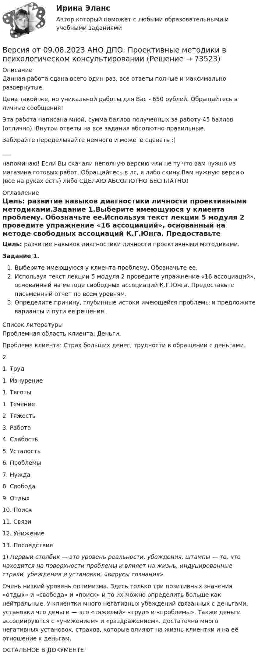      
            Описание
            Данная работа сдана всего один раз, все ответы полные и максимально развернутые.Цена такой же, но уникальной работы для Вас - 650 рублей. Обращайтесь в личные сообщения!Эта работа написана мной, сумма баллов полученных за работу 45 баллов (отлично). Внутри ответы на все задания абсолютно правильные.Забирайте переделывайте немного и можете сдавать :)___напоминаю! Если Вы скачали неполную версию или не ту что вам нужно из магазина готовых работ. Обращайтесь в лс, я либо скину Вам нужную версию (все на руках есть) либо СДЕЛАЮ АБСОЛЮТНО БЕСПЛАТНО! 
            Оглавление
            Цель: развитие навыков диагностики личности проективными методиками.Задание 1.Выберите имеющуюся у клиента проблему. Обозначьте ее.Используя текст лекции 5 модуля 2 проведите упражнение «16 ассоциаций», основанный на методе свободных ассоциаций К.Г.Юнга. Предоставьте письменный отчет по всем уровням.Определите причину, глубинные истоки имеющейся проблемы и предложите варианты и пути ее решения. 
            Список литературы
            Проблемная область клиента: Деньги.Проблема клиента: Страх больших денег, трудности в обращении с деньгами. 2.  1. Труд 1. Изнурение 1. Тяготы 1. Течение  2. Тяжесть   3. Работа   4. Слабость   5. Усталость   6. Проблемы   7. Нужда   8. Свобода   9. Отдых   10. Поиск   11. Связи   12. Унижение   13. Последствия 1) Первый столбик — это уровень реальности, убеждения, штампы — то, что находится на поверхности проблемы и влияет на жизнь, индуцированные страхи, убеждения и установки, «вирусы сознания».Очень низкий уровень оптимизма. Здесь только три позитивных значения «отдых» и «свобода» и «поиск» и то их можно определить больше как нейтральные. У клиентки много негативных убеждений связанных с деньгами, установки что деньги — это «тяжелый» «труд» и «проблемы». Также деньги ассоциируются с «унижением» и «раздражением». Достаточно много негативных установок, страхов, которые влияют на жизнь клиентки и на её отношение к деньгам. ОСТАЛЬНОЕ В ДОКУМЕНТЕ! 
            
            
            Версия от 09.08.2023 АНО ДПО:  Особенности консультирования при пограничных расстройствахВерсия от 09.08.2023 АНО ДПО: Проективные методики в психологическом консультированииВерсия от 09.08.2023 АНО ДПО: Профилактика профессионального выгорания психолога-консультантаВерсия от 09.08.2023 АНО ДПО: Психология личностиВерсия от 09.08.2023 АНО ДПО: Психология развития и возрастная психологияВерсия от 09.08.2023 АНО ДПО:Этические принципы работы гештальт-консультанта. Организация и расширение частной практики.Версия от 13.05.2023 45 баллов. АНО ДПО: Семейная психологияВероятность пробоя конденсатора во время испытаний равна 0.01. Какова вероятность того, что из 100 конденсаторов не выдержат испытания более двух?Вероятность сдачи студентом контрольной работы в срок равна 0,8. Найти вероятность того, что из 150 студентов вовремя сдадут контрольную работу: а) 110 студентов; б) не менее половины студентов;Версия 2: Более усовершенствованная. АНО ДПО Групповое консультирование и ведение терапевтической группыВерсия от 09.08.2023 АНО ДПО: Базовые принципы гештальтаВерсия от 09.08.2023 АНО ДПО:  Высшая нервная деятельность и сенсорные системы. Основы психофизиологииВерсия от 09.08.2023 АНО ДПО:  Дифференциальная психология Психология индивидуальных различийВерсия от 09.08.2023 АНО ДПО:  Карьерное консультирование