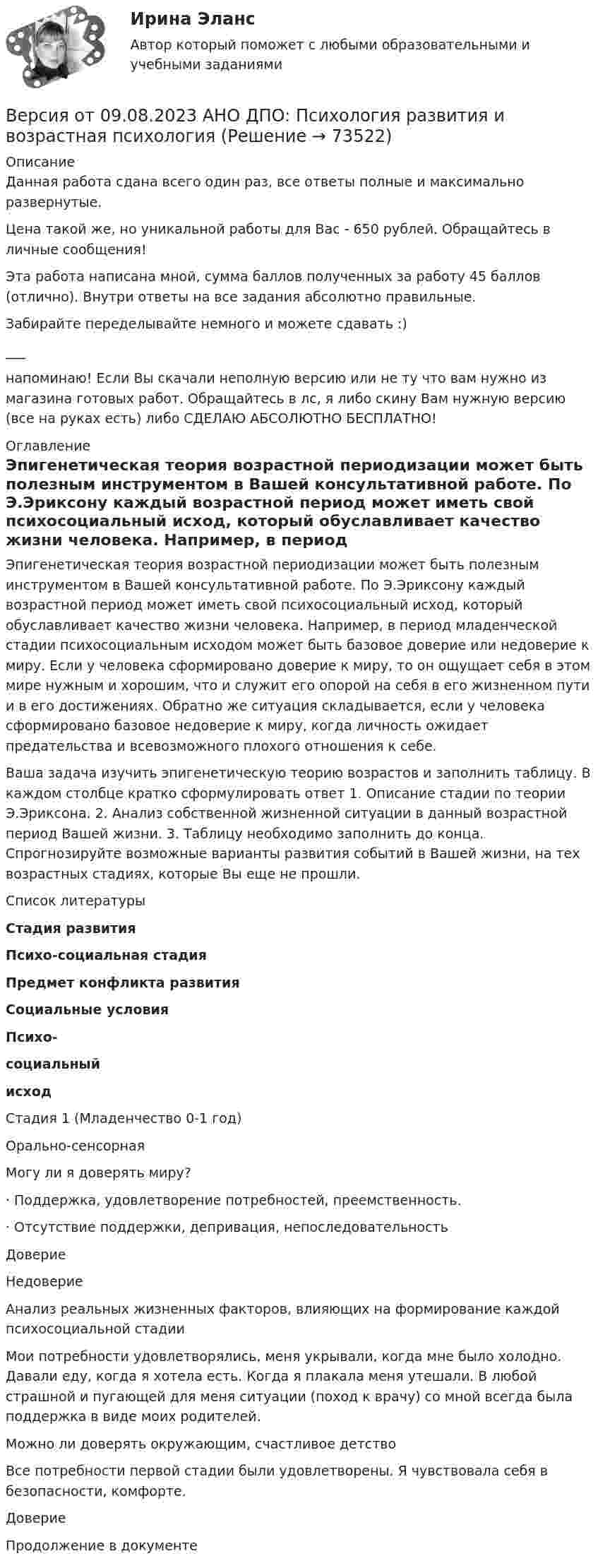      
            Описание
            Данная работа сдана всего один раз, все ответы полные и максимально развернутые.Цена такой же, но уникальной работы для Вас - 650 рублей. Обращайтесь в личные сообщения!Эта работа написана мной, сумма баллов полученных за работу 45 баллов (отлично). Внутри ответы на все задания абсолютно правильные.Забирайте переделывайте немного и можете сдавать :)___напоминаю! Если Вы скачали неполную версию или не ту что вам нужно из магазина готовых работ. Обращайтесь в лс, я либо скину Вам нужную версию (все на руках есть) либо СДЕЛАЮ АБСОЛЮТНО БЕСПЛАТНО! 
            Оглавление
            Эпигенетическая теория возрастной периодизации может быть полезным инструментом в Вашей консультативной работе. По Э.Эриксону каждый возрастной период может иметь свой психосоциальный исход, который обуславливает качество жизни человека. Например, в период младенческой стадии психосоциальным исходом может быть базовое доверие или недоверие к миру. Если у человека сформировано доверие к миру, то он ощущает себя в этом мире нужным и хорошим, что и служит его опорой на себя в его жизненном пути и в его достижениях. Обратно же ситуация складывается, если у человека сформировано базовое недоверие к миру, когда личность ожидает предательства и всевозможного плохого отношения к себе.Ваша задача изучить эпигенетическую теорию возрастов и заполнить таблицу. В каждом столбце кратко сформулировать ответ 1. Описание стадии по теории Э.Эриксона. 2. Анализ собственной жизненной ситуации в данный возрастной период Вашей жизни. 3. Таблицу необходимо заполнить до конца. Спрогнозируйте возможные варианты развития событий в Вашей жизни, на тех возрастных стадиях, которые Вы еще не прошли. 
            Список литературы
               Стадия развития Психо-социальная стадия Предмет конфликта развития Социальные условия Психо-социальный исход    Стадия 1 (Младенчество 0-1 год) Орально-сенсорная Могу ли я доверять миру? · Поддержка, удовлетворение потребностей, преемственность.· Отсутствие поддержки, депривация, непоследовательность Доверие    Недоверие    Анализ реальных жизненных факторов, влияющих на формирование каждой психосоциальной стадии Мои потребности удовлетворялись, меня укрывали, когда мне было холодно. Давали еду, когда я хотела есть. Когда я плакала меня утешали. В любой страшной и пугающей для меня ситуации (поход к врачу) со мной всегда была поддержка в виде моих родителей.  Можно ли доверять окружающим, счастливое детство Все потребности первой стадии были удовлетворены. Я чувствовала себя в безопасности, комфорте.  Доверие  Продолжение в документе 
            
            
            Версия от 09.08.2023 АНО ДПО: Психология личностиВерсия от 09.08.2023 АНО ДПО: Психология развития и возрастная психологияВерсия от 09.08.2023 АНО ДПО:Этические принципы работы гештальт-консультанта. Организация и расширение частной практики.Версия от 13.05.2023 45 баллов. АНО ДПО: Семейная психологияВерсия от 13.05.2023 45 баллов! АНО ДПО: Семейное психологическое консультированиеВерсия от 13.05.2023 45 баллов! АНО ДПО: Современные подходы и методы психологического консультированияВерсия от 13.05.2023 АНО ДПО: Групповое консультирование и ведение терапевтической группы.Версия от 09.08.2023 АНО ДПО: Базовые принципы гештальтаВерсия от 09.08.2023 АНО ДПО:  Высшая нервная деятельность и сенсорные системы. Основы психофизиологииВерсия от 09.08.2023 АНО ДПО:  Дифференциальная психология Психология индивидуальных различийВерсия от 09.08.2023 АНО ДПО:  Карьерное консультированиеВерсия от 09.08.2023 АНО ДПО: Общая психологияВерсия от 09.08.2023 АНО ДПО:  Особенности консультирования при пограничных расстройствахВерсия от 09.08.2023 АНО ДПО: Проективные методики в психологическом консультировании