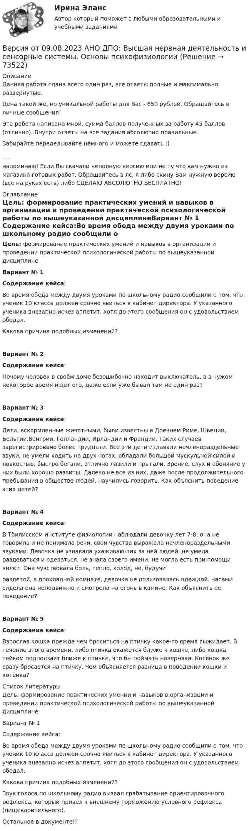      
            Описание
            Данная работа сдана всего один раз, все ответы полные и максимально развернутые.Цена такой же, но уникальной работы для Вас - 650 рублей. Обращайтесь в личные сообщения!Эта работа написана мной, сумма баллов полученных за работу 45 баллов (отлично). Внутри ответы на все задания абсолютно правильные.Забирайте переделывайте немного и можете сдавать :)___напоминаю! Если Вы скачали неполную версию или не ту что вам нужно из магазина готовых работ. Обращайтесь в лс, я либо скину Вам нужную версию (все на руках есть) либо СДЕЛАЮ АБСОЛЮТНО БЕСПЛАТНО! 
            Оглавление
            Цель: формирование практических умений и навыков в организации и проведении практической психологической работы по вышеуказанной дисциплинеВариант № 1 Содержание кейса:Во время обеда между двумя уроками по школьному радио сообщили о том, что ученик 10 класса должен срочно явиться в кабинет директора. У указанного ученика внезапно исчез аппетит, хотя до этого сообщения он с удовольствием обедал.Какова причина подобных изменений?Вариант № 2Содержание кейса:Почему человек в своём доме безошибочно находит выключатель, а в чужом некоторое время ищет его, даже если уже бывал там не один раз?Вариант № 3Содержание кейса:Дети, вскормленные животными, были известны в Древнем Риме, Швеции, Бельгии,Венгрии, Голландии, Ирландии и Франции. Таких случаев зарегистрировано более тридцати. Все эти дети издавали нечленораздельные звуки, не умели ходить на двух ногах, обладали большой мускульной силой и ловкостью, быстро бегали, отлично лазили и прыгали. Зрение, слух и обоняние у них были хорошо развиты. Далеко не все из них, даже после продолжительного пребывания в обществе людей, научились говорить. Как объяснить поведение этих детей?Вариант № 4Содержание кейса:В Тбилисском институте физиологии наблюдали девочку лет 7-8: она не говорила и не понимала речи, свои чувства выражала нечленораздельными звуками. Девочка не узнавала ухаживающих за ней людей, не умела раздеваться и одеваться, не знала своего имени, не могла есть при помощи вилки. Она чувствовала боль, тепло, холод, но, будучираздетой, в прохладной комнате, девочка не пользовалась одеждой. Часами сидела она неподвижно и смотрела на огонь в камине. Как объяснить ее поведение?Вариант № 5Содержание кейса:Взрослая кошка прежде чем броситься на птичку какое-то время выжидает. В течение этого времени, либо птичка окажется ближе к кошке, либо кошка тайком подползает ближе к птичке, что бы поймать наверняка. Котёнок же сразу бросается на птичку. Чем объясняется разница в поведении кошки и котёнка? 
            Список литературы
            Цель: формирование практических умений и навыков в организации и проведении практической психологической работы по вышеуказанной дисциплине  Вариант № 1    Содержание кейса: Во время обеда между двумя уроками по школьному радио сообщили о том, что ученик 10 класса должен срочно явиться в кабинет директора. У указанного ученика внезапно исчез аппетит, хотя до этого сообщения он с удовольствием обедал.Какова причина подобных изменений?    Звук голоса по школьному радио вызвал срабатывание ориентировочного рефлекса, который привел к внешнему торможению условного рефлекса (пищеварительного).   Остальное в документе!! 
            
            
            Версия от 09.08.2023 АНО ДПО: Базовые принципы гештальтаВерсия от 09.08.2023 АНО ДПО:  Высшая нервная деятельность и сенсорные системы. Основы психофизиологииВерсия от 09.08.2023 АНО ДПО:  Дифференциальная психология Психология индивидуальных различийВерсия от 09.08.2023 АНО ДПО:  Карьерное консультированиеВерсия от 09.08.2023 АНО ДПО: Общая психологияВерсия от 09.08.2023 АНО ДПО:  Особенности консультирования при пограничных расстройствахВерсия от 09.08.2023 АНО ДПО: Проективные методики в психологическом консультированииВерны ли следующие утверждения? (1 балл х 5=5 баллов).Вероятностной, научно обоснованной оценкой будущего результата от разработки, использования перемещения инноваций в процессе их коммерциализации или социально направленного использования, называется...Вероятность попадания заданного ПКЭ в нормально и предельно допустимый интервалы значенийВероятность появления опечатки на странице равна 0.0025. В книге 800 страниц. Какова вероятность того, что с опечатками будут не более 2-х страниц?Вероятность появления события в каждом из независимых испытаний равна 0,2. Найти вероятность того, что в 100 испытаниях событие появится не менее 20 и не более 30 раз.Вероятность пробоя конденсатора во время испытаний равна 0.01. Какова вероятность того, что из 100 конденсаторов не выдержат испытания более двух?Вероятность сдачи студентом контрольной работы в срок равна 0,8. Найти вероятность того, что из 150 студентов вовремя сдадут контрольную работу: а) 110 студентов; б) не менее половины студентов;