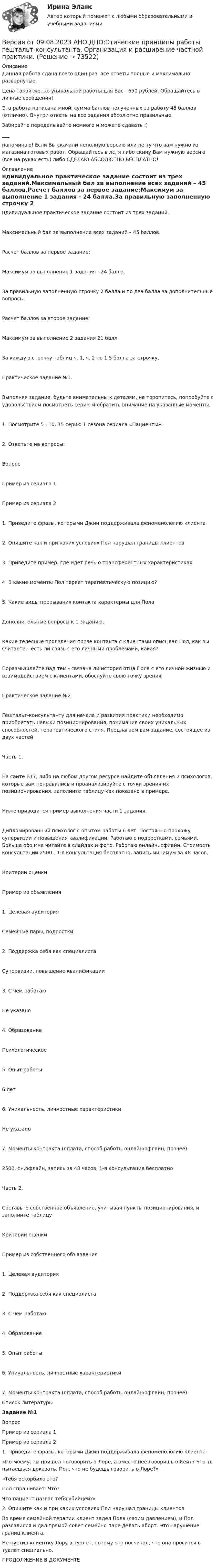      
            Описание
            Данная работа сдана всего один раз, все ответы полные и максимально развернутые.Цена такой же, но уникальной работы для Вас - 650 рублей. Обращайтесь в личные сообщения!Эта работа написана мной, сумма баллов полученных за работу 45 баллов (отлично). Внутри ответы на все задания абсолютно правильные.Забирайте переделывайте немного и можете сдавать :)___напоминаю! Если Вы скачали неполную версию или не ту что вам нужно из магазина готовых работ. Обращайтесь в лс, я либо скину Вам нужную версию (все на руках есть) либо СДЕЛАЮ АБСОЛЮТНО БЕСПЛАТНО! 
            Оглавление
            ндивидуальное практическое задание состоит из трех заданий.Максимальный бал за выполнение всех заданий – 45 баллов.Расчет баллов за первое задание:Максимум за выполнение 1 задания - 24 балла.За правильную заполненную строчку 2 балла и по два балла за дополнительные вопросы.Расчет баллов за второе задание:Максимум за выполнение 2 задания 21 баллЗа каждую строчку таблиц ч. 1, ч. 2 по 1,5 балла за строчку.Практическое задание №1.Выполняя задание, будьте внимательны к деталям, не торопитесь, попробуйте с удовольствием посмотреть серию и обратить внимание на указанные моменты.1. Посмотрите 5 , 10, 15 серию 1 сезона сериала «Пациенты».2. Ответьте на вопросы:ВопросПример из сериала 1Пример из сериала 21. Приведите фразы, которыми Джин поддерживала феноменологию клиента2. Опишите как и при каких условиях Пол нарушал границы клиентов3. Приведите пример, где идет речь о трансферентных характеристиках4. В какие моменты Пол теряет терапевтическую позицию?5. Какие виды прерывания контакта характерны для ПолаДополнительные вопросы к 1 заданию.Какие телесные проявления после контакта с клиентами описывал Пол, как вы считаете – есть ли связь с его личными проблемами, какая?Поразмышляйте над тем - связана ли история отца Пола с его личной жизнью и взаимодействием с клиентами, обоснуйте свою точку зренияПрактическое задание №2Гештальт-консультанту для начала и развития практики необходимо приобретать навыки позиционирования, понимания своих уникальных способностей, терапевтического стиля. Предлагаем вам задание, состоящее из двух частейЧасть 1.На сайте Б17, либо на любом другом ресурсе найдите объявления 2 психологов, которые вам понравились и проанализируйте с точки зрения их позиционирования, заполните таблицу как показано в примере.Ниже приводится пример выполнения части 1 задания.Дипломированный психолог с опытом работы 6 лет. Постоянно прохожу супервизии и повышения квалификации. Работаю с подростками, семьями. Больше обо мне читайте в слайдах и фото. Работаю онлайн, офлайн. Стоимость консультации 2500 . 1-я консультация бесплатно, запись минимум за 48 часов.Критерии оценкиПример из объявления1. Целевая аудиторияСемейные пары, подростки2. Поддержка себя как специалистаСупервизии, повышение квалификации3. С чем работаюНе указано4. ОбразованиеПсихологическое5. Опыт работы6 лет6. Уникальность, личностные характеристикиНе указано7. Моменты контракта (оплата, способ работы онлайн/офлайн, прочее)2500, он,офлайн, запись за 48 часов, 1-я консультация бесплатноЧасть 2.Составьте собственное объявление, учитывая пункты позиционирования, и заполните таблицуКритерии оценкиПример из собственного объявления1. Целевая аудитория2. Поддержка себя как специалиста3. С чем работаю4. Образование5. Опыт работы6. Уникальность, личностные характеристики7. Моменты контракта (оплата, способ работы онлайн/офлайн, прочее) 
            Список литературы
             Задание №1  Вопрос Пример из сериала 1 Пример из сериала 2   1. Приведите фразы, которыми Джин поддерживала феноменологию клиента «По-моему, ты пришел поговорить о Лоре, а вместо неё говоришь о Кейт? Что ты пытаешься доказать, Пол, что не будешь говорить о Лоре?» «Тебя оскорбило это?Пол спрашивает: Что? Что пациент назвал тебя убийцей?»      2. Опишите как и при каких условиях Пол нарушал границы клиентов Во время семейной терапии клиент задел Пола (своим давлением), и Пол разозлился и дал прямой совет семейно паре делать аборт. Это нарушение границ клиента.  Не пустил клиентку Лору в туалет, потому что посчитал, что она просится в туалет специально.    ПРОДОЛЖЕНИЕ В ДОКУМЕНТЕ 
            
            
            Версия от 09.08.2023 АНО ДПО: Психология развития и возрастная психологияВерсия от 09.08.2023 АНО ДПО:Этические принципы работы гештальт-консультанта. Организация и расширение частной практики.Версия от 13.05.2023 45 баллов. АНО ДПО: Семейная психологияВерсия от 13.05.2023 45 баллов! АНО ДПО: Семейное психологическое консультированиеВерсия от 13.05.2023 45 баллов! АНО ДПО: Современные подходы и методы психологического консультированияВерсия от 13.05.2023 АНО ДПО: Групповое консультирование и ведение терапевтической группы.Версия от 13.05.2023 АНО ДПО: Дистанционное психологическое консультирование.Версия от 09.08.2023 АНО ДПО:  Высшая нервная деятельность и сенсорные системы. Основы психофизиологииВерсия от 09.08.2023 АНО ДПО:  Дифференциальная психология Психология индивидуальных различийВерсия от 09.08.2023 АНО ДПО:  Карьерное консультированиеВерсия от 09.08.2023 АНО ДПО: Общая психологияВерсия от 09.08.2023 АНО ДПО:  Особенности консультирования при пограничных расстройствахВерсия от 09.08.2023 АНО ДПО: Проективные методики в психологическом консультированииВерсия от 09.08.2023 АНО ДПО: Профилактика профессионального выгорания психолога-консультанта