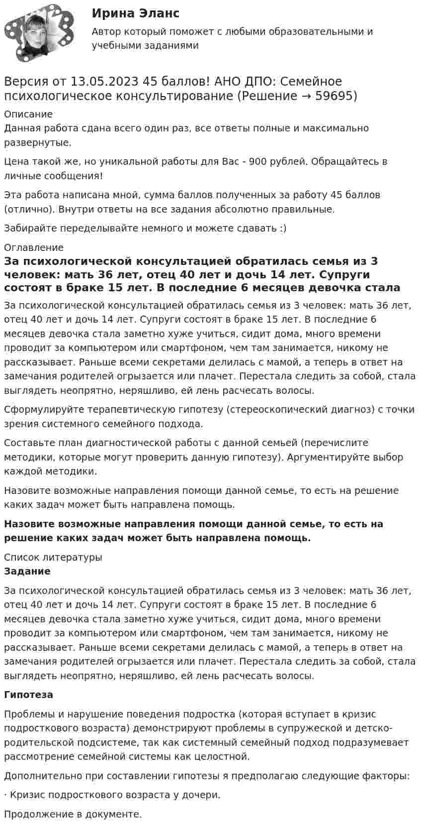      
            Описание
            Данная работа сдана всего один раз, все ответы полные и максимально развернутые.Цена такой же, но уникальной работы для Вас - 900 рублей. Обращайтесь в личные сообщения!Эта работа написана мной, сумма баллов полученных за работу 45 баллов (отлично). Внутри ответы на все задания абсолютно правильные.Забирайте переделывайте немного и можете сдавать :) 
            Оглавление
            За психологической консультацией обратилась семья из 3 человек: мать 36 лет, отец 40 лет и дочь 14 лет. Супруги состоят в браке 15 лет. В последние 6 месяцев девочка стала заметно хуже учиться, сидит дома, много времени проводит за компьютером или смартфоном, чем там занимается, никому не рассказывает. Раньше всеми секретами делилась с мамой, а теперь в ответ на замечания родителей огрызается или плачет. Перестала следить за собой, стала выглядеть неопрятно, неряшливо, ей лень расчесать волосы.Сформулируйте терапевтическую гипотезу (стереоскопический диагноз) с точки зрения системного семейного подхода.Составьте план диагностической работы с данной семьей (перечислите методики, которые могут проверить данную гипотезу). Аргументируйте выбор каждой методики.Назовите возможные направления помощи данной семье, то есть на решение каких задач может быть направлена помощь.Назовите возможные направления помощи данной семье, то есть на решение каких задач может быть направлена помощь. 
            Список литературы
            ЗаданиеЗа психологической консультацией обратилась семья из 3 человек: мать 36 лет, отец 40 лет и дочь 14 лет. Супруги состоят в браке 15 лет. В последние 6 месяцев девочка стала заметно хуже учиться, сидит дома, много времени проводит за компьютером или смартфоном, чем там занимается, никому не рассказывает. Раньше всеми секретами делилась с мамой, а теперь в ответ на замечания родителей огрызается или плачет. Перестала следить за собой, стала выглядеть неопрятно, неряшливо, ей лень расчесать волосы.ГипотезаПроблемы и нарушение поведения подростка (которая вступает в кризис подросткового возраста) демонстрируют проблемы в супружеской и детско-родительской подсистеме, так как системный семейный подход подразумевает рассмотрение семейной системы как целостной.Дополнительно при составлении гипотезы я предполагаю следующие факторы: ·       Кризис подросткового возраста у дочери. Продолжение в документе.  
            
            
            Версия от 13.05.2023 45 баллов. АНО ДПО: Семейная психологияВерсия от 13.05.2023 45 баллов! АНО ДПО: Семейное психологическое консультированиеВерсия от 13.05.2023 45 баллов! АНО ДПО: Современные подходы и методы психологического консультированияВерсия от 13.05.2023 АНО ДПО: Групповое консультирование и ведение терапевтической группы.Версия от 13.05.2023 АНО ДПО: Дистанционное психологическое консультирование.Версия от 13.05.2023 АНО ДПО: Особенности консультирования при пограничных расстройствахВерсия от 13.05.2023 АНО ДПО Практикум по психологическому консультированию Модуль 1, Модуль 2, Модуль 3.Версия от 09.08.2023 АНО ДПО:  Карьерное консультированиеВерсия от 09.08.2023 АНО ДПО: Общая психологияВерсия от 09.08.2023 АНО ДПО:  Особенности консультирования при пограничных расстройствахВерсия от 09.08.2023 АНО ДПО: Проективные методики в психологическом консультированииВерсия от 09.08.2023 АНО ДПО: Профилактика профессионального выгорания психолога-консультантаВерсия от 09.08.2023 АНО ДПО: Психология личностиВерсия от 09.08.2023 АНО ДПО: Психология развития и возрастная психология
