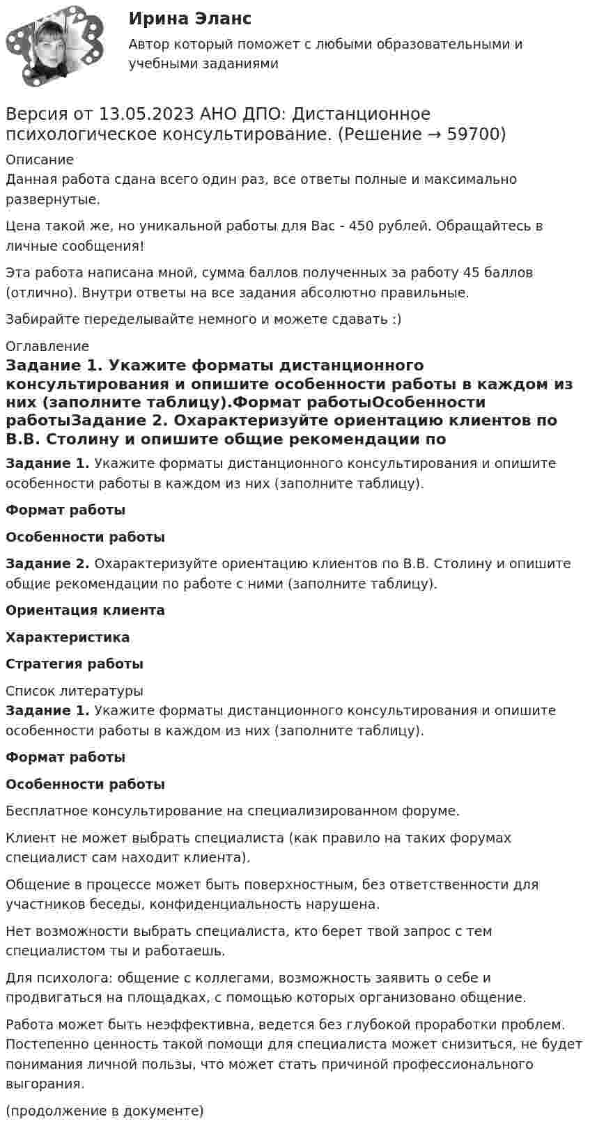      
            Описание
            Данная работа сдана всего один раз, все ответы полные и максимально развернутые.Цена такой же, но уникальной работы для Вас - 450 рублей. Обращайтесь в личные сообщения!Эта работа написана мной, сумма баллов полученных за работу 45 баллов (отлично). Внутри ответы на все задания абсолютно правильные.Забирайте переделывайте немного и можете сдавать :) 
            Оглавление
            Задание 1. Укажите форматы дистанционного консультирования и опишите особенности работы в каждом из них (заполните таблицу).Формат работыОсобенности работыЗадание 2. Охарактеризуйте ориентацию клиентов по В.В. Столину и опишите общие рекомендации по работе с ними (заполните таблицу).Ориентация клиентаХарактеристикаСтратегия работы 
            Список литературы
            Задание 1. Укажите форматы дистанционного консультирования и опишите особенности работы в каждом из них (заполните таблицу). Формат работы Особенности работы    Бесплатное консультирование на специализированном форуме.  Клиент не может выбрать специалиста (как правило на таких форумах специалист сам находит клиента). Общение в процессе может быть поверхностным, без ответственности для участников беседы, конфиденциальность нарушена.Нет возможности выбрать специалиста, кто берет твой запрос с тем специалистом ты и работаешь. Для психолога: общение с коллегами, возможность заявить о себе и продвигаться на площадках, с помощью которых организовано общение.Работа может быть неэффективна, ведется без глубокой проработки проблем. Постепенно ценность такой помощи для специалиста может снизиться, не будет понимания личной пользы, что может стать причиной профессионального выгорания.  (продолжение в документе) 
            
            
            Версия от 13.05.2023 АНО ДПО: Групповое консультирование и ведение терапевтической группы.Версия от 13.05.2023 АНО ДПО: Дистанционное психологическое консультирование.Версия от 13.05.2023 АНО ДПО: Особенности консультирования при пограничных расстройствахВерсия от 13.05.2023 АНО ДПО Практикум по психологическому консультированию Модуль 1, Модуль 2, Модуль 3.Версия от 13.05.2023 АНО ДПО Практикум по психологическому консультированию Модуль 1, Модуль 2, Модуль 3.Версия от 13.05.2023 АНО ДПО: Психология детско-родительских отношенийВерсия от 13.05.2023. Результат: 45 баллов. АНО ДПО: Карьерное консультрованиеВерсия от 09.08.2023 АНО ДПО: Проективные методики в психологическом консультированииВерсия от 09.08.2023 АНО ДПО: Профилактика профессионального выгорания психолога-консультантаВерсия от 09.08.2023 АНО ДПО: Психология личностиВерсия от 09.08.2023 АНО ДПО: Психология развития и возрастная психологияВерсия от 09.08.2023 АНО ДПО:Этические принципы работы гештальт-консультанта. Организация и расширение частной практики.Версия от 13.05.2023 45 баллов. АНО ДПО: Семейная психологияВерсия от 13.05.2023 45 баллов! АНО ДПО: Семейное психологическое консультирование
