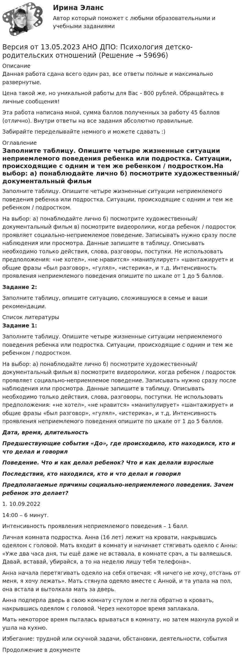      
            Описание
            Данная работа сдана всего один раз, все ответы полные и максимально развернутые.Цена такой же, но уникальной работы для Вас - 800 рублей. Обращайтесь в личные сообщения!Эта работа написана мной, сумма баллов полученных за работу 45 баллов (отлично). Внутри ответы на все задания абсолютно правильные.Забирайте переделывайте немного и можете сдавать :) 
            Оглавление
            Заполните таблицу. Опишите четыре жизненные ситуации неприемлемого поведения ребенка или подростка. Ситуации, происходящие с одним и тем же ребенком / подростком.На выбор: а) понаблюдайте лично б) посмотрите художественный/ документальный фильм в) посмотрите видеоролики, когда ребенок / подросток проявляет социально-неприемлемое поведение. Записывать нужно сразу после наблюдения или просмотра. Данные запишите в таблицу. Описывать необходимо только действия, слова, разговоры, поступки. Не использовать предположения: «не хотел», «не нравится» «манипулирует» «шантажирует» и общие фразы «был разговор», «гулял», «истерика», и т.д. Интенсивность проявления неприемлемого поведения опишите по шкале от 1 до 5 баллов.Задание 2:Заполните таблицу, опишите ситуацию, сложившуюся в семье и ваши рекомендации. 
            Список литературы
             Задание 1:Заполните таблицу. Опишите четыре жизненные ситуации неприемлемого поведения ребенка или подростка. Ситуации, происходящие с одним и тем же ребенком / подростком.На выбор: а) понаблюдайте лично б) посмотрите художественный/ документальный фильм в) посмотрите видеоролики, когда ребенок / подросток проявляет социально-неприемлемое поведение. Записывать нужно сразу после наблюдения или просмотра. Данные запишите в таблицу. Описывать необходимо только действия, слова, разговоры, поступки. Не использовать предположения: «не хотел», «не нравится» «манипулирует» «шантажирует» и общие фразы «был разговор», «гулял», «истерика», и т.д. Интенсивность проявления неприемлемого поведения опишите по шкале от 1 до 5 баллов. Дата, время, длительность Предшествующие события «До», где происходило, кто находился, кто и что делал и говорил Поведение. Что и как делал ребенок? Что и как делали взрослые Последствия, кто находился, кто и что делал и говорил Предполагаемые причины социально-неприемлемого поведения. Зачем ребенок это делает?   1. 10.09.202214:00 – 6 минут. Интенсивность проявления неприемлемого поведения – 1 балл.  Личная комната подростка. Анна (16 лет) лежит на кровати, накрывшись одеялом с головой. Мать входит в комнату и начинает стягивать одеяло с Анны: «Уже два часа дня, ты ещё даже не вставала, в комнате срач, а ты валяешься. Давай, вставай, убирайся, а то на неделю лишу тебя телефона».   Анна начала перетягивать одеяло на себя отвечая: «Я ничего не хочу, отстань от меня, я хочу лежать». Мать стянула одеяло вместе с Анной, и та упала на пол, она встала и вытолкала мать за дверь.  Анна подперла дверь в свою комнату стулом и легла обратно в кровать, накрывшись одеялом с головой. Через некоторое время заплакала. Мать некоторое время пыталась врываться в комнату, но затем махнула рукой и ушла на кухню. Избегание: трудной или скучной задачи, обстановки, деятельности, события  Продолжение в документе 
            
            
            Версия от 13.05.2023 АНО ДПО Практикум по психологическому консультированию Модуль 1, Модуль 2, Модуль 3.Версия от 13.05.2023 АНО ДПО: Психология детско-родительских отношенийВерсия от 13.05.2023. Результат: 45 баллов. АНО ДПО: Карьерное консультрованиеВерсия от 13.05.2023. Результат: 45 баллов. АНО ДПО: КоучингВертикальная несбалансированность бюджетной системы вызвана:Вертикальная перегородка в доме может выдержать горизонтально направленное воздействие до 10 Н. При какой наименьшей скорости струи воды, если площадь её поперечного сечения 100 см2, возможно разрушение перегородки? Считать, что вода Вертикально вверх с начальной скоростью u0 = 20 м/с брошен камень. Через t = 1 с после этого брошен вертикально вверх другой камень с такой же начальной скоростью. На какой высоте h встретятся камни? Сопротивлением воздуха пренебречь.Версия от 09.08.2023 АНО ДПО:Этические принципы работы гештальт-консультанта. Организация и расширение частной практики.Версия от 13.05.2023 45 баллов. АНО ДПО: Семейная психологияВерсия от 13.05.2023 45 баллов! АНО ДПО: Семейное психологическое консультированиеВерсия от 13.05.2023 45 баллов! АНО ДПО: Современные подходы и методы психологического консультированияВерсия от 13.05.2023 АНО ДПО: Групповое консультирование и ведение терапевтической группы.Версия от 13.05.2023 АНО ДПО: Дистанционное психологическое консультирование.Версия от 13.05.2023 АНО ДПО: Особенности консультирования при пограничных расстройствах