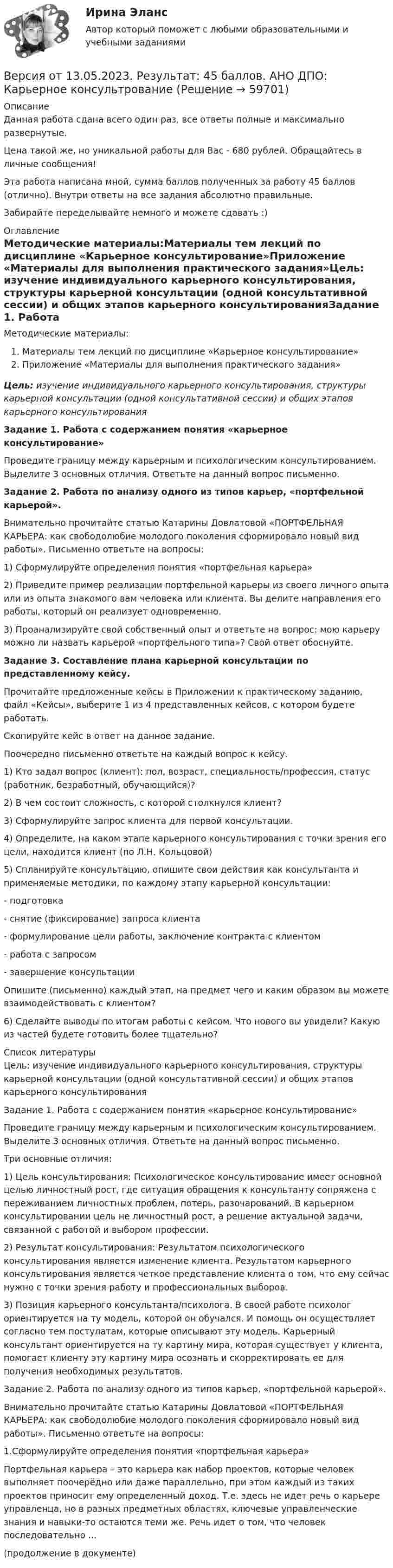      
            Описание
            Данная работа сдана всего один раз, все ответы полные и максимально развернутые.Цена такой же, но уникальной работы для Вас - 680 рублей. Обращайтесь в личные сообщения!Эта работа написана мной, сумма баллов полученных за работу 45 баллов (отлично). Внутри ответы на все задания абсолютно правильные.Забирайте переделывайте немного и можете сдавать :) 
            Оглавление
            Методические материалы:Материалы тем лекций по дисциплине «Карьерное консультирование»Приложение «Материалы для выполнения практического задания»Цель: изучение индивидуального карьерного консультирования, структуры карьерной консультации (одной консультативной сессии) и общих этапов карьерного консультированияЗадание 1. Работа с содержанием понятия «карьерное консультирование»Проведите границу между карьерным и психологическим консультированием. Выделите 3 основных отличия. Ответьте на данный вопрос письменно.Задание 2. Работа по анализу одного из типов карьер, «портфельной карьерой».Внимательно прочитайте статью Катарины Довлатовой «ПОРТФЕЛЬНАЯ КАРЬЕРА: как свободолюбие молодого поколения сформировало новый вид работы». Письменно ответьте на вопросы:1) Сформулируйте определения понятия «портфельная карьера»2) Приведите пример реализации портфельной карьеры из своего личного опыта или из опыта знакомого вам человека или клиента. Вы делите направления его работы, который он реализует одновременно.3) Проанализируйте свой собственный опыт и ответьте на вопрос: мою карьеру можно ли назвать карьерой «портфельного типа»? Свой ответ обоснуйте.Задание 3. Составление плана карьерной консультации по представленному кейсу.Прочитайте предложенные кейсы в Приложении к практическому заданию, файл «Кейсы», выберите 1 из 4 представленных кейсов, с котором будете работать.Скопируйте кейс в ответ на данное задание.Поочередно письменно ответьте на каждый вопрос к кейсу.1) Кто задал вопрос (клиент): пол, возраст, специальность/профессия, статус (работник, безработный, обучающийся)?2) В чем состоит сложность, с которой столкнулся клиент?3) Сформулируйте запрос клиента для первой консультации.4) Определите, на каком этапе карьерного консультирования с точки зрения его цели, находится клиент (по Л.Н. Кольцовой)5) Спланируйте консультацию, опишите свои действия как консультанта и применяемые методики, по каждому этапу карьерной консультации:- подготовка- снятие (фиксирование) запроса клиента- формулирование цели работы, заключение контракта с клиентом- работа с запросом- завершение консультацииОпишите (письменно) каждый этап, на предмет чего и каким образом вы можете взаимодействовать с клиентом?6) Сделайте выводы по итогам работы с кейсом. Что нового вы увидели? Какую из частей будете готовить более тщательно? 
            Список литературы
            Цель: изучение индивидуального карьерного консультирования, структуры карьерной консультации (одной консультативной сессии) и общих этапов карьерного консультированияЗадание 1. Работа с содержанием понятия «карьерное консультирование»Проведите границу между карьерным и психологическим консультированием. Выделите 3 основных отличия. Ответьте на данный вопрос письменно.Три основные отличия:1) Цель консультирования: Психологическое консультирование имеет основной целью личностный рост, где ситуация обращения к консультанту сопряжена с переживанием личностных проблем, потерь, разочарований. В карьерном консультировании цель не личностный рост, а решение актуальной задачи, связанной с работой и выбором профессии. 2) Результат консультирования: Результатом психологического консультирования является изменение клиента. Результатом карьерного консультирования является четкое представление клиента о том, что ему сейчас нужно с точки зрения работу и профессиональных выборов. 3) Позиция карьерного консультанта/психолога. В своей работе психолог ориентируется на ту модель, которой он обучался. И помощь он осуществляет согласно тем постулатам, которые описывают эту модель. Карьерный консультант ориентируется на ту картину мира, которая существует у клиента, помогает клиенту эту картину мира осознать и скорректировать ее для получения необходимых результатов.Задание 2. Работа по анализу одного из типов карьер, «портфельной карьерой».Внимательно прочитайте статью Катарины Довлатовой «ПОРТФЕЛЬНАЯ КАРЬЕРА: как свободолюбие молодого поколения сформировало новый вид работы». Письменно ответьте на вопросы:1.Сформулируйте определения понятия «портфельная карьера»Портфельная карьера – это карьера как набор проектов, которые человек выполняет поочерёдно или даже параллельно, при этом каждый из таких проектов приносит ему определенный доход. Т.е. здесь не идет речь о карьере управленца, но в разных предметных областях, ключевые управленческие знания и навыки-то остаются теми же. Речь идет о том, что человек последовательно ...(продолжение в документе) 
            
            
            Версия от 13.05.2023 АНО ДПО: Психология детско-родительских отношенийВерсия от 13.05.2023. Результат: 45 баллов. АНО ДПО: Карьерное консультрованиеВерсия от 13.05.2023. Результат: 45 баллов. АНО ДПО: КоучингВертикальная несбалансированность бюджетной системы вызвана:Вертикальная перегородка в доме может выдержать горизонтально направленное воздействие до 10 Н. При какой наименьшей скорости струи воды, если площадь её поперечного сечения 100 см2, возможно разрушение перегородки? Считать, что вода Вертикально вверх с начальной скоростью u0 = 20 м/с брошен камень. Через t = 1 с после этого брошен вертикально вверх другой камень с такой же начальной скоростью. На какой высоте h встретятся камни? Сопротивлением воздуха пренебречь.Вертикально вверх с начальной скоростью v0=20 м/с брошен камень. Через 1 с после этого брошен вертикально вверх другой камень с такой же скоростью. На какой высоте h встретятся камни? Версия от 13.05.2023 45 баллов. АНО ДПО: Семейная психологияВерсия от 13.05.2023 45 баллов! АНО ДПО: Семейное психологическое консультированиеВерсия от 13.05.2023 45 баллов! АНО ДПО: Современные подходы и методы психологического консультированияВерсия от 13.05.2023 АНО ДПО: Групповое консультирование и ведение терапевтической группы.Версия от 13.05.2023 АНО ДПО: Дистанционное психологическое консультирование.Версия от 13.05.2023 АНО ДПО: Особенности консультирования при пограничных расстройствахВерсия от 13.05.2023 АНО ДПО Практикум по психологическому консультированию Модуль 1, Модуль 2, Модуль 3.